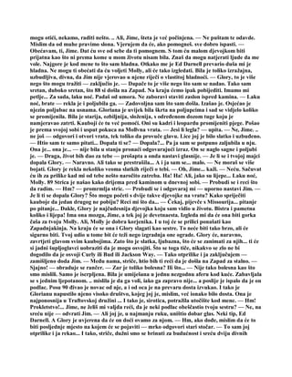 mogu otići, nekamo, raditi nešto. .. Ali, Jime, šteta je već počinjena. — Ne puštam te odavde.
Mislim da od muhe pravimo slona. Vjerujem da će, ako pomogneš. sve dobro ispasti. —
Obećavam, ti, Jime. Dat ću sve od sebe da ti pomognem. S tom ću malom djevojkom biti
prijatna kao što ni prema kome u mom životu nisam bila. Znaš da mogu natjerati ljude da me
vole. Najgore je kod mene to što sam hladna. Otkako me je Ed Darnell prevario duša mi je
hladna. Ne mogu ti obećati da ću voljeti Molly, ali će tako izgledati. Bila je toliko izražajna,
uzbudljiva, divna, da Jim nije vjerovao u njene riječi o vlastitoj hladnoći. — Glory, to je više
nego što mogu tražiti — zaključio je. — Dapače to je više nego što sam se nadao. Tako sam
sretan, duboko sretan, što 88 si došla na Zapad. Na kraju ćemo ipak pobijediti. Imamo mi
petlje... Za sada, laku noć. Padaš od umora. Ne zaboravi staviti zaslon ispred kamina. — Laku
noć, brate — rekla je i poljubila ga. — Zadovoljna sam što sam došla. Izašao je. Osjećao je
njezin poljubac na usnama. Gloriana je uvijek bila škrta na poljupcima i sad se vidjelo koliko
se promijenila. Bila je starija, ozbiljnija, složenija, s određenom dozom tuge koju je
namjeravao zatrti. Kauboji će tu već pomoći. Oni su kadri i leopardu promijeniti pjege. Pošao
je prema svojoj sobi i usput pokuca na Mollvna vrata. — Jesi li legla? — upita. — Ne, Jime. ..
ne još — odgovori i otvori vrata, tek toliko da provuče glavu. Lice joj je bilo slatko i uzbuđeno.
— Htio sam te samo pitati... Dopala ti se? — Dopala?... Pa ja sam se potpuno zaljubila u nju.
Ona je... ona je... — nije bila u stanju pronaći odgovarajući izraz. On se naglo sagne i poljubi
je. — Draga, život bih dao za tebe — prošapta a onda nastavi glasnije. — Je li se i tvojoj majci
dopala Glory. — Naravno. Ali tako se prestrašila... A i ja sam se... malo. — Ne moraš se više
bojati. Glory je rekla nekoliko veoma slatkih riječi o tebi. — Oh, Jime... kaži. — Neću. Sačuvat
ću ih za prilike kad mi od tebe nešto naročito zatreba. Ha! Ha! Ali, jako su lijepe... Laku noć,
Molly. 89 Strica je našao kako drijema pred kaminom u dnevnoj sobi. — Probudi se i reci što
da radim. — Hm? — promrmlja stric. — Probudi se i odgovaraj mi — uporno nastavi Jim. —
Je li ti se dopala Glory? Što mogu početi s dvije takve djevojke na vratu? Kako spriječiti
kauboje da jedan drugog ne pobiju? Reci mi što da... — Čekaj, pijevče s Missourija... pitanje
po pitanje... Dakle, Glory je najčudesnija djevojka koju sam vidio u životu. Bistra i pametna
koliko i lijepa! Ima ona mozga, Jime, a tek joj je devetnaesta. Izgleda mi da će ona biti gorka
čaša za tvoju Molly. Ali, Molly je dobra korjenika. I u toj će se prilici ponašati kao
Zapadnjakinja. Na kraju će se ona i Glory slagati kao sestre. To neće biti tako brzo, ali će
sigurno biti. Tvoj udio u tome bit će teži nego izgradnja one ograde. Glory će, naravno,
zavrtjeti glavom svim kaubojima. Zato što je slatka, ljubazna, što će se zanimati za njih... ti će
si jadni šupljoglavci uobraziti da je mogu osvojiti. Što se toga tiče, nikakvo se zlo ne bi
dogodilo da je osvoji Curly ili Bud ili Jackson Way. — Tako otprilike i ja zaključujem —
zamišljeno doda Jim. — Među nama, striče, htio bih ti reći da je došla na Zapad za stalno. —
Sjajno! — obraduje se rančer. — Zar je toliko bolesna? Ili što... — Nije tako bolesna kao što
smo mislili. Samo je iscrpljena. Bila je umiješana u jednu nezgodnu aferu kod kuće. Zabavljala
se s jednim ljepotanom. .. mislila je da ga voli, iako ga zapravo nije... a poslije je ispalo da je on
podlac. Posu 90 đivao je novac od nje, a i od oca je na prevaru dosta izvukao. I tako je
Glorianu napustilo njeno visoko društvo, kojeg joj je, mislim, već ionako bilo dosta. Ona je
najponosnija u Traftovskoj družini ... I tako je, sirotica, potražila utočište kod mene. — Hm!
Prokletstvo!... Jime, ne želiš mi valjda reći, da je neki podlac obeščastio tvoju sestru? — Ne, na
sreću nije — odvrati Jim. — Ali joj je, u najmanju ruku, uništio dobar glas. Neki tip, Ed
Darnell. A Glory je uvjerena da će on doći ovamo za njom. — Hm, ako dođe, mislim da će to
biti posljednje mjesto na kojem će se pojaviti — mrko odgovori stari stočar. — To sam joj
otprilike i ja rekao... I tako, striče, dužni smo se brinuti za budućnost i sreću dviju divnih
 