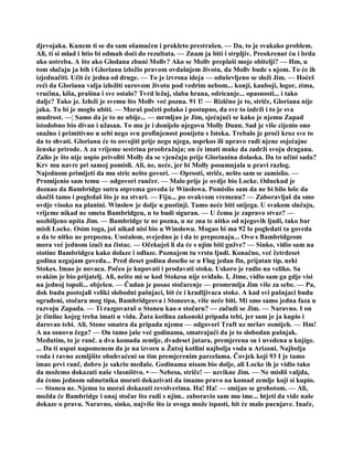 djevojaka. Kunem ti se da sam ošamućen i prokleto prestrašen. — Da, to je svakako problem.
Ali, ti si mlad i htio bi odmah doći do rezultata. — Znam ja biti i strpljiv. Preokrenut ću i brda
ako ustreba. A što ako Glodana zbuni Mollv? Ako se Mollv preplaši moje obitelji? — Hm, u
tom slučaju ja bih i Glorianu izložio pravom ovdašnjem životu, da Mollv bude s njom. To će ih
izjednačiti. Učit će jedna od druge. — To je izvrsna ideja — oduševljeno se složi Jim. — Hoćeš
reći da Glorianu valja izložiti surovom životu pod vedrim nebom... konji, kauboji, logor, zima,
vrućina, kiša, prašina i sve ostalo? Tvrd ležaj, slaba hrana, odricanje... opasnosti... i tako
dalje? Tako je. Izloži je svemu što Mollv već pozna. 91 I! — Rizično je to, striče, Gloriana nije
jaka. To bi je moglo ubiti. — Moraš početi polako i postupno, da sve to izdrži i to je sva
mudrost. —¦ Samo da je to ne ubije... — mrmljao je Jim, sjećajući se kako je njemu Zapad
istodobno bio divan i užasan. To mu je i donijelo njegovu Molly Dunn. Sad je više cijenio ono
snažno i primitivno u sebi nego svu profinjenost ponijetu s Istoka. Trebalo je proći kroz sve to
da to shvati. Glorianu će to osvojiti prije nego njega, usprkos ili upravo radi njene osjećajne
ženske prirode. A za vrijeme sestrina preobražaja; on će imati muke da zadrži svoju draganu.
Zalio je što nije uspio privoliti Molly da se vjenčaju prije Glorianina dolaska. Da to učini sada?
Krv mu navre pri samoj pomisli. Ali, ne, neće, jer bi Molly posumnjala u pravi razlog.
Najednom primijeti da mu stric nešto govori. — Oprosti, striče, nešto sam se zamislio. —
Promijenio sam temu — odgovori rančer. — Malo prije je ovdje bio Locke. Odnekud je
doznao da Bambridge sutra otprema goveda iz Winslowa. Pomislio sam da ne bi bilo loše da
skočiš tamo i pogledaš što je na stvari. — Fiju... po ovakvom vremenu? — Zaboravljaš da smo
ovdje visoko na planini. Winslow je dolje u pustinji. Tamo neće biti snijega. U svakom slučaju,
vrijeme nikad ne smeta Bambridgeu, u to budi siguran. — U čemu je zapravo stvar? —
uozbiljeno upita Jim. — Bambridge te ne pozna, u ne zna te nitko od njegovih ljudi, tako bar
misli Locke. Osim toga, još nikad nisi bio u Winslowu. Mogao bi ma 92 lo pogledati ta goveda
a da te nitko ne prepozna. Uostalom, svejedno je i da te prepoznaju... Ovo s Bambridgeom
mora već jednom izaći na čistac. — Očekuješ li da će s njim biti gužve? — Sinko, vidio sam na
stotine Bambridgea kako dolaze i odlaze. Poznajem tu vrstu ljudi. Konačno, već četrdeset
godina uzgajam goveda... Pred deset godina doselio se u Flag jedan fin, prijatan tip, neki
Stokes. Imao je novaca. Počeo je kupovati i prodavati stoku. Uskoro je radio na veliko. Sa
svakim je bio prijatelj. Ali, nešto mi se kod Stokesa nije sviđalo. I, Jime, vidio sam ga gdje visi
na jednoj topoli... obješen. — Čudan je posao stočarenje — promrmlja Jim više za sebe. — Pa,
dok budu postojali veliki slobodni pašnjaci, bit će i kradljivaca stoke. A kad svi pašnjaci budu
ograđeni, stočara mog tipa, Bambridgeova i Stoneova, više neće biti. Mi smo samo jedna faza u
razvoju Zapada. — Ti razgovaraš o Stoneu kao o stočaru? — začudi se Jim. — Naravno. I on
je činilac kojeg treba imati u vidu. Žuta kotlina zakonski pripada tebi, jer sam je ja kupio i
darovao tebi. Ali, Stone smatra da pripada njemu — odgovori Traft uz mršav osmijeh. — Hm!
A na osnovu čega? — On tamo jaše već godinama, smatrajući da je to slobodan pašnjak.
Međutim, to je ranč. a dva komada zemlje, dvadeset jutara, premjerena su i uvedena u knjige.
... Da ti usput napomenem da je na izvoru u Žutoj kotlini najbolja voda u Arizoni. Najbolja
voda i ravno zemljište obuhvaćeni su tim premjerenim parcelama. Čovjek koji 93 I je tamo
imao prvi ranč, dobro je sakrio međaše. Godinama nisam bio dolje, ali Locke ih je vidio tako
da možemo dokazati naše vlasništvo. • — Nebesa, striče! — uzvikne Jim. — Ne misliš valjda,
da ćemo jednom odmetniku morati dokazivati da imamo pravo na komad zemlje koji si kupio.
— Stoneu ne. Njemu to moraš dokazati revolverima. Ha! Ha! — smijao se grohotom. — Ali,
možda će Bambridge i onaj stočar što radi s njim.. zaboravio sam mu ime... htjeti da vide naše
dokaze o pravu. Naravno, sinko, najviše što iz ovoga može ispasti, bit će malo pucnjave. Inače,
 