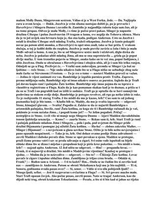 malom Molly Dunn, Slingerovom sestrom. Viđao si je u West Forku, Jede. — Da. Najljepša
cura u ovom kraju. — Dakle, Jocelvn je svim silama nastojao dobiti je, pa je prevario i
Haverlvjeve i Slingera Dunna i zavadio ih. Zamislio je najpodliju rabotu koju sam čuo, ali je
na tome propao. Odveo je malu Molly, i s time je počeo pravi pakao. Slinger je napustio
družinu Cibeque i pošao Jocelvnovim 19 tragom u šumu, sve negdje do Tobeova zdenca. Mora
da je to još uvijek ona brvnara koju je, tko zna kada, podigao Anderson. Usto su Jocelvn i
ostali iz družine Cibeque oteli mladog Trafta, tražeći otkupninu. Jocelvn je kanio pokupiti
novac pa potom ubiti momka, a Haverlvjevi to opet nisu znali, tako se bar priča. U svakom
slučaju, u toj je kolibi došlo do raspleta. Jocelvn je malo previše zavirio u čašu i htio je malu
Mollv odvući u šumu. A ona je, što se od Slingerove sestre može i očekivati, digla dreku do
neba. Jocelvn je pokušao ubiti mladog Jima, ali mu se ona suprotstavila ... grizla ga je poput
divlje mačke. U tom trenutku pojavio se Slinger, onako kako on to već zna, poput Indijanca, i
ubio Jocelvna. Onda se obračunao s Haverlvjevima i obojicu ubio, ali je i sam bio teško ranjen.
Odnijeli su ga u Flag. Preživjet će. — Vraški sam zadovoljan, premda se Slinger i ja baš ne
ljubimo — reče Stone. — Nije onda nikakvo čudo što se u Flagu nitko ne uzbuđuje zbog naše
male čarke sa Stevensom i Frostom. — To je sve o tome — nastavi Madden praveći se važan.
— Jedna će vijest zanimati sve vas. Bambridge je izgubio parnicu protiv Trafta. Zapravo,
prema mišljenju suda, Bambridge nije ni imao nikakve osnove za parnicu. Izgleda da je Traft
još davno kupio ranč i pašnjake Žute kotline. Bambridge nije imao pojma da su isprave o
vlasništvu registrirane u Flagu. Kažu da je kao pomaman skakao kad je to doznao, a priča se i
da su se Traft i on pograbili kad su izišli iz sudnice. Traft ga je optužio da se bavi sumnjivim
poslovima sa stokom ovdje dolje. Bambridge je potegao revolver, ali rqu ga netko izbio iz ruke.
To je razbjesnilo 11 starog Trafta. I što misliš da mu je kazao, šefe? Cuo sam to od jednog
poznanika koji je bio tamo. — Kladio bih se, Maddy, da mu je svašta izgovorio — odgovori
Stone, kimajući glavom. — Svašta! Pogodio si. Zakleo se da će najuriti Bambridgea s
arizonskih pašnjaka, štoviše, ranč Žuta kotlina, za koga ste ti i Bambridge računali da je vaš,
poklonio je svom nećaku Jimu... i pogodi kome još? — Ne želim pogađati. Pričaj! —
nestrpljivo će Stone. -i-rJi više ni manje nego Slingeru Dunnu — izjavi Madden slavodobitnim
tonom ljubitelja senzacija. — Kome? — zaurla Stone. — Rekao sam ti, šefe. Stari Traft je ranč
i pašnjak poklonio mladom Jimu i Slingeru .., pola i pola, pod uvjetom da Slinger priđe
družini Dijamanta i pomogne joj očistiti Žutu kotlinu. — Ha-ha! — zlobno zakrešta Mallov. —
Slinger i Dijamant! — s nevjericom u glasu uzvikne Stone. Očito je to bilo nešto nevjerojatno i
puno opasnih mogućnosti. — Tako je to, šefe. Oni dolaze ovamo poslije Dana zahvalnosti —
završi Madden i duboko povuče dim. Stone se opet povukao u sjenu. Madden se protegne,
pruži čizme prema vatri i sav se preda uživanju u cigari. Svi osim vođe ispuštali su bijele
oblake dima što se dizao i miješao s propuhom koji je pirio kroz pukotine. — Sto misliš o tome,
šefe? — najzad upita Anderson. 12 Jed ništa ne odgovori. — Hm! — progunđa lovac. —
Frank, ti si najnoviji u družini. Sto misliš o Maddvjevim vijestima? Kauboj se protegne i
sjedne. — Mislim da je to neizvedivo — odgovori. — Sto to? — Čišćenje Žute kotline. Lovac
povuče iz cigare i ispuhne oblačinu dima. Zamišljeno je trljao crnu bradu. — Odakle si,
Frank? ¦— Rođen sam u Arizoni. — I ti to kažeš? Hm... Onda se ne čudim što si završio kod
nas — zamišljeno će Anderson. Potom se obrati Meksikancu koji mu je bio najbliži. — Ti si,
Sonora, godinama ovuda pasao ovce? — Si, senor. — Vidio si svu silu pobijenih ljudi? —
Mnogo ljudi, sefior. — Jesi li razgovarao s ovčarima u Flagu? — Si. Svi govore mucho malo.
Stari Traft opasan čovjek. Ako počne posao, završi posao. Nato se tragač Anderson, kao da
slijedi neki trag, obrati krakatom Teksašaninu. — Pecaše, a što si ti bio kad si jahao uz rijeku
 