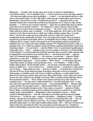 Dijamanta. — Ah tako? Stric mi nije rekao da je Locke i to doznao... Bambridge je
nevjerojatno drzak! ... Sto to mumljaš Curly? — Locke bi morao zavezati svoju lajavu gubicu.
.. Da samo znaš koliko smo ga sinoć preklinjali! — A zašto? — Jer smo odmah znali što će biti.
Stari će tebe poslati dolje, a ti, ako vidiš makar i jedno govedo s našim žigom, poći ćeš pravo
Bambridgeu i skresati mu to u brk. 7 Družina krivog noža 97 — Sigurno da hoću. Curly
odmahne rukama kao i uvijek kad bi uvidio da je bespomoćan, što se, istinu za volju, rijetko
događalo. — A zašto da mu ne kažem, kauboju? — upita Jim već pomalo ljut. Kad će jednom
početi shvaćati ove kauboje i stočare! — Pa, mislim da sve dok ne siđemo u Žutu kotlinu
Bambridge ne bi trebao znati da sumnjamo na njega. — Ali, Curly, Locke i stric Jim sigurno
bolje znaju što je dobro, nego vi, kauboji. — To je istina, pakla mu. Ali ne tuku se oni. Način
na koji je Curly silovito izgovorio ove riječi, kao i njihov sadržaj, osupnu Jima. To je bila
istina... Locke je bio veoma agresivan nadzornik, a stari je rančer bio veoma surov i
nemilosrdan prema nepoštenim stočarima. Nisu više progovorili ni riječi. Jim je promatrao
krajolik što je promicao pred njima. Borove su zamijenili cedrovi i pinije, a potom kadulja.
Snijega je bilo sve manje, a kad se vlak spustio u otvorenu pustinju, počela se pojavljivati i
požutjela trava i tu i tamo zelen bokor kadulje i žbunja. 98 7. Družina Krivog noža vratila se s
gonjenja stoke. To se vidjelo po napetim, izmučenim licima, upalim podočnjacima i izgužvanoj
i isprljanoj odjeći. — Evo nas doma! — zakrešta Mallov i baci se na pod ispred ognjišta gdje je
Stone palio vatru. — Bože! — zapanji se Stone, žureći u malog revolveraša. I svi ostali također
su bili začuđeni. Već sama pomisao da Kriještalo spominje dom, a kamoli s toliko osjećaja, bila
je zapanjujuća i nevjerojatna, da ne kažemo šašava. — Jesi li ikad imao dom? — upita ga
vođa, više radoznalo nego podrugljivo. — Eh, samo me vi zavitlavajte — odgovori Mallov
nepomućen u svom miru. — Mislim na to da se ovdje možemo ugodno odmarati... nakon
jednog prokleto teškog posla. — I bio je proklet — složi se Pecos. — A nije li lijepo opet biti
ovdje dolje, daleko od snijega i vjetra prokletog Tonta — reče Madden. — Ovdje u Žutoj
kotlini vlada proljeće. Sasvim drukčije miriše. — Pa sad ćemo ovdje biti mirni do proljeća,
možete se kladiti u to — javi se kockar Carr. — Možda i hoćemo — sarkastično i s malo patosa
odvrati Stone. — Hajd, pakla mu, Jede — obrecnu se Malloy. — Ne počinji opet s kuknjavom.
Sad smo do 99 ma. Svega imamo dovoljno do proljeća, dosta pića i novaca za kockanje.
Zaboravimo sve i budimo sretni. Uđe Sonora s teškim zavežljajem, a za njim mladi Frank
Reed i bivši šerif Lang, također teško natovaren. Bilo je blizu podne, vani je sijalo jarko sunce.
Zrak je bio svjež i mirisao je po kadulji i cedrovima. Bilo je u njemu nečeg proljetnog, iako je
bio tek početak prosinca. — Jed je naložio vatru sigurno radi toga što je tako rastužen —
primijeti netko. — Ne, nego sam se zaželio lončića kave. Već mi je dozlogrdio viski... A osim
toga, lakše mi je opet biti u našoj staroj brvnari. . . Vrag nosio Bambridgea! — Bogami, diglo
se puno prašine oko tog njegova posla — sličnim tonom doda Pecos. — Hej, tko će povezati
Krivi nož s ovim zimskim tjeranjem stoke. Čemu onda sva ta gužva? — umiješa se Mallov.
Kad je Mallov s neodobravanjem govorio o jednoj krađi stoke, to je značilo da je zaista bila
krajnje drska i nepromišljena. — Bambridge će ubrzo odmagliti iz Arizone — dobaci
Anderson klimajući glavom. — Dao bih svoju lulu da sam mogao biti tamo kad ga je mladi
Traft izazvao. — To bih i ja volio... a sigurno i još poneko — zamišljeno će Stone. — Živahan
momak... Ispričaj mi to još jednom, Frank. — Već sam ti to dvaput ispričao, šefe. — Jesi, ali
onda smo jahali, a bilo je i hladno i vjetrovito... Evo ti cigara. Podmićen cigarom, mladi
odmetnik zapali cigaru i uz zadovoljan osmijeh udobno sjedne. 100 -— Bio sam u Chanceovom
salunu nakon što smo dotjerali stoku i čuo sam jednog čovjeka kako govori: »-Prokleto je
čudna ta Bambridgeova otprema stoke. Sinoć kasno prošao sam pokraj željezničkih obora, to
 