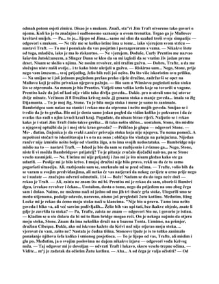 odmah potom osjeti zimicu. Disao je s mukom. Znači, sta"ri Jim Traft otvoreno tako govori o
njemu. Koli ko je to značajno i sudbonosno saznanje u ovom trenutku. Trgao ga je Mallovev
kreštavi smijeh. — Pa... to je... lijepo od Jima... samo mi slim da uzalud troši svoje simpatije —
odgovori s mukom. — Ne tiče me se koliko istine ima u tome... iako vjerujem svom stricu —
nastavi Traft. — To me i ponukalo da vas posjetim i porazgovaram s vama. — Nikakve štete
od toga, mladiću, iako je ma lo riskantno. — Ne vjerujem. Doduše, Curly Prentiss me nazvao
šašavim žutokl:uncem, a Slinger Dunn se kleo da su mi izgledi da se vratim živ jedan prema
deset. Nisam se složio s njima. Ne nosim revolver, niti tražim gužvu. — Dobro, Trafte, a da me
slučajno niste našli ovdje... i te kako biste uletjeli u gužvu. — Riskirao sam... Nego, Stone, prije
nego vam iznesem... svoj prijedlog, želio bih reći još nešto. Da što više iskoristim ovu priliku.
— Na smijao se i još jednom pogledom prešao preko cijele družine, zadržavši se opet na
Mallovu koji je očito privukao njegovu pažnju. — Bio sam u Winslovu pogledati neku stoku
što se otpremala. Sa mnom je bio Prantiss. Vidjeli smo veliko krdo koje su tovarili u vagone.
Prentiss kaže da još nf kad nije vidio tako divlja goveda... Dakie. pro n-atrali smo taj utovar
dvije minute. Većinom ži 8 Družina krivog noža ,jj gosana stoka a manje goveda... imala su žig
Dijamanta. .. To je moj žig, Stone. To je bila moja stoka i mene je samo to zanimalo.
Bambridgea sam našao na stanici i rekao mu da otprema i nešto mojih goveda. Smijao se i
tvrdio da je to greška. Bio mi je dosta samo jedan pogled da vidim koliko je pokvaren i da će
svatko tko radi s njim izvući kraći kraj. Pogađate, da nisam birao riječi. Naljutio se i rekao
kako je i stari Jim Traft činio takve greške... ili tako nešto slično... uostalom, Stone, što mislite
o njegovoj optužbi da je i moj stric krao goveda? — Prilično je glupa — odgovori Stone. —
Me- . đutim, činjenica je da svaki r.anćer prisvaja stoku koja nije njegova. Tu nema pomoći. A
nepošteni stočari to iskorištavaju i s o to na osno ; običaja što vladaju na pašnjacima. Nijedan
rančer nije izmislio nešto bolje od vlastita žiga, a to ima svojih nedostataka. — Bambridge nije
mislio na to — nastavi Traft. — Ishod je bio da sam se razbjesnio i zviznuo ga... Nego, Stone,
niste li vi možda Bambridgeov prijatelj? To je pitanje zvučalo dječački naivno, pa se Stone
veselo nasmiješi. — Ne. Uistinu mi nije prijatelj i žao mi je što nisam gledao kako ste ga
udarili. — Poslije mi je bilo krivo. I mojoj družini nije bilo pravo, rekli su da će to samo
pogoršati situaciju. Ali. razbjesnio sam se, smrknulo mi se pred očima. — Trafte, volio bih da
se varam u svojim predviđanjima, ali netko će vas natjerati da nekog zavijete u crno prije nego
se i nadate — značajno odvrati odmetnik. 114 — Bože! Nadam se da do toga neće doći —
rekao je Traft. — Ali, zaista ne znam što mi bi. Prentiss mi je rekao da sam, oborivši Bambri
dgea, izvukao revolver i čekao... Uostalom, dosta o tome, nego da prijeđem na ono zbog čega
sam i došao. Naime, ne možemo naći ni jedno od mo jih tri tisuće grla stoke. Ulogorili smo se
medu stijenama, podalje odavde, naravno, nismo još pregledali 2utu kotlinu. Međutim, Ring
Locke mi je rekao da ćemo moju stoku naći u klancima. "Nije bio u pravu. Tamo ima nešto
goveda i biko va, ali već sasvim podivljalih... Želio bih vas upi tati, bez ikakve objede, znate li
gdje je završila ta stoka? — Pa, Trafte, zaista ne znam — odgovori Sto ne, i govorio je istinu.
— Kladim se u sto dolara da bi mi to Bam bridge mogao reći. On je nekoga najmio da otjera
moju stoku, Stone. Znam da ima nekoliko druži na u bazenu Tonta. Uzmimo, na primjer,
družinu Cibeque. Dakle, ako mi iskreno kažete da Krivi nož nije otjerao moju stoku. ..
vjerovat ću vam, zašto ne? Nastala je čudna tišina. Stoneove ljude je is to toliko zanimalo
ponašanje njihova šefa koliko i smionog posjetioca. — To je lijepo od vas, Trafte, ali mislim i
glu po. Međutim, ja o svojim poslovima ne dajem nikakve izjave — odgovori vođa Krivog
noža. — Taj odgovor mi je dovoljan — odvrati Traft i lukavo, skoro veselo trepne očima. —
Vidite... m°j je zadatak da očistim Žutu kotlinu. — Aha... A od čega je valja očistiti? — Od
 