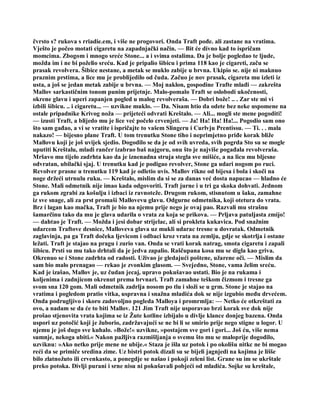 čvrsto s? rukova s rriadie.em, i više ne progovori. Onda Traft pođe. ali zastane na vratima.
Vješto je počeo motati cigaretu na zapadnjački način. — Bit će divno kad to ispričam
momcima. Zbogom i mnogo sreće Stone... a i svima ostalima. Da je bolje pogledao te ljude,
možda im i ne bi poželio sreću. Kad je pripalio šibicu i prima 118 kao je cigareti, začu se
prasak revolvera. Šibice nestane, a metak se muklo zabije u brvna. Ukipio se. nije ni maknuo
praznim prstima, a lice mu je problijedilo od čuda. Začuo je nov prasak, cigareta mu izleti iz
usta, a još se jedan metak zabije u brvna. — Moj naklon, gospodine Trafte mlađi — zakrešta
Mallov sarkastičnim tonom punim prijetnje. Malo-pomalo Traft se oslobodi ukočenosti,
okrene glavu i uperi zapanjen pogled u malog revolveraša. — Dobri bože! .. . Zar ste mi vi
izbili šibicu. .. i cigaretu... — uzvikne muklo. — Da. Nisam htio da odete bez neke uspomene na
ostale pripadnike Krivog noža — prijeteći odvrati Kreštalo. — Ali... mogli ste mene pogoditi!
— izusti Traft, a blijedo mu je lice već počelo crvenjeti. — Ja! Ha! Ha! Ha!... Pogodio sam ono
što sam gađao, a vi se vratite i ispričajte to vašem Slingeru i Curlvju Prentissu. — Ti. . . mala
nakazo! — bijesno plane Traft. U tom trenutku Stone tiho i neprimjetno priđe korak bliže
Mallovu koji je još uvijek sjedio. Dogodilo se da je od svih uvreda, svih pogrda Sto su se mogle
uputiti Kreštalu, mladi rančer izabrao baš najgoru, onu što je najviše pogađala revolveraša.
Mršavo mu tijelo zadrhta kao da je iznenadna struja stegla sve mišiće, a na licu mu bljesne
odvratan, ubilački sjaj. U trenutku kad je podigao revolver, Stone ga udari nogom po ruci.
Revolver prasne u trenutku 119 kad je odletio uvis. Mallov rikne od bijesa i bola i skoči na
noge držeći utrnulu ruku. — Kreštalo, mislim da si se za danas već dosta napucao — hladno će
Stone. Mali odmetnik nije imao kada odgovoriti. Traft jurne i u tri ga skoka dohvati. Jednom
ga rukom zgrabi za košulju i izbaci iz ravnoteže. Drugom rukom, stisnutom u šaku, zamahne
iz sve snage, ali za prst promaši Mallovevu glavu. Odgurne odmetnika, koji otetura do vrata.
Brz i lagan kao mačka, Traft je bio na njemu prije nego je ovaj pao. Razvali mu strašnu
šamarčinu tako da mu je glava udarila o vrata za koja se prikova. — Prljava patuljasta zmijo!
— dahtao je Traft. — Možda i jesi dobar strijelac, ali si prokleta kukavica. Pod snažnim
udarcem Traftove desnice, Malloveva glava uz mukli udarac tresne u dovratak. Odmetnik
zaglavinja, pa ga Traft dočeka ljevicom i odbaci kroz vrata na zemlju, gdje se skotrlja i ostane
ležati. Traft je stajao na pragu i zurio van. Onda se vrati korak natrag, smota cigaretu i zapali
šibicu. Prsti su mu tako drhtali da je jedva zapalio. Raščupana kosa mu se digla kao griva.
Okrenuo se i Stone zadrhta od radosti. Uživao je gledajući poštene, užarene oči. — Mislim da
sam bio malo prenagao — rekao je zvonkim glasom. — Svejedno, Stone, vama želim sreću.
Kad je izašao, Mallov je, uz čudan jecaj, upravo pokušavao ustati. Bio je na rukama i
koljenima i zadnjicom okrenut prema brvnari. Traft zamahne teškom čizmom i tresne ga
svom sna 120 gom. Mali odmetnik zadrlja nosom po tlu i složi se u grm. Stone je stajao na
vratima i pogledom pratio vitka, uspravna i snažna mladića dok se nije izgubio među drvećem.
Onda podrugljivo i skoro zadovoljno pogleda Malloya i promrmlja: — Netko će otkreštati za
ovo, a nadam se da će to biti Mallov. 121 Jim Traft nije usporavao brzi korak sve dok nije
prošao stjenovita vrata kojima se iz Žute kotline izbijalo u divlje klance donjeg bazena. Onda
uspori uz potočić koji je žuborio, zadržavajući se ne bi li se smirio prije nego stigne u logor. U
njemu je još dugo sve kuhalo. »Bože!« uzvikne, »postajem sve gori i gori... Još ću, više nema
sumnje, nekoga ubiti.« Nakon pažljiva razmišljanja o svemu što mu se maloprije dogodilo,
uzviknu: »Ako netko prije mene ne ubije.« Staza je išla uz potok i po okolišu nitkc ne bi mogao
reći da se primiče sredina zime. Uz bistri potok dizali su se bijeli jagnjedi na kojima je lišše
bilo zlatnožuto ili crvenkasto, a ponegdje se našao i pokoji zeleni list. Grane su im se ukrštale
preko potoka. Divlji purani i srne nisu ni pokušavali pobjeći od mladića. Sojke su kreštale,
 