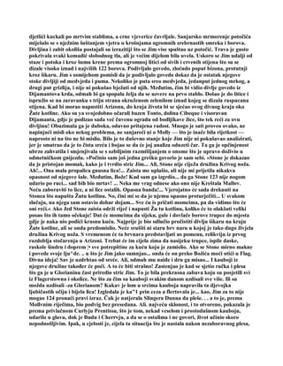 djetlići kuckali po mrtvim stablima, a crne vjeverice čavrljale. Sanjarsko mrmorenje potočića
miješalo se s nježnim šuštanjem vjetra u krošnjama ogromnih srebrnastih smreka i borova.
Divljina i zabit okoliša postajali su izrazitiji što se Jim vise spuštao uz potočić. Trava je gusto
pokrivala svaki komadić slobodnog tla, ali je većim dijelom bila uvela. Uskoro se Jim udalji od
staze i potoka i kroz šumu krene prema ogromnoj litici od sivih i crvenih stijena što su se
dizale visoko iznad i najviših 122 borova. Podivljalo govedo, zloćudo poput bizona, protutnji
kroz šikaru. Jim s osmijehom pomisli da je podivljalo govedo dokaz da je ostatak njegove
stoke divljiji od medvjeda i puma. Nekoliko je puta sreo medvjeda, jedanput jednog mrkog, a
drugi put grizlija, i nije ni pokušao bježati od njih. Međutim, čim bi vidio divlje govedo iz
Dijamantova krda, odmah bi ga spopala želja da se uzvere na prvo stablo. Došao je do litice i
ispružio se na zaravanku s triju strana okruženom zelenilom iznad kojeg se dizala raspucana
stijena. Kad bi morao napustiti Arizonu, do kraja života bi se sjećao ovog divnog kraja oko
Žute kotline. Ako su ya svojedobno očarali bazen Tonto, dolina Cibeque i visoravan
Dijamanta, gdje je podizao sada već čuvenu ogradu od bodljikave žice, što tek reći za ovu
divljinu! Obuzimala ga je duboka, odavno pritajena radost. Mnogo je sati proveo ovako, ne
napinjući misli oko nekog problema, ne sanjareći ni o Molly — što je inače bila rijetkost —
naprosto ni na što ne bi mislio. Bilo je to duševno stanje koje Jim nije ni pokušavao analizirati,
jer je smatrao da je to čista sreća i bojao se da će joj analiza oduzeti čar. Ta ga je opčinjenost
ubrzo zahvatila i smjenjivala se s ozbiljnim razmišljanjem o onome što je upravo doživio u
odmetničkom gnijezdu. »Počinio sam još jedna grešku govorio je sam sebi. »Stone je dokazao
da je pristojan momak, kako je i tvrdio stric Jim... Ali, Stone nije cijeJa družina Krivog noža.
Ah!... Ona mala propalica gnusna lica!... Zaista me uplašio, ali nije mi prijetila nikakva
opasnost od njegove šale. Međutim, Bože! Kad sam ga izgrdio... da ga Stone 123 nije nogom
udario po ruci... sad bih bio mrtav! ... Neka me vrag odnese ako ono nije Kreštala Mallov.
Neću zaboraviti to lice, a ni lice ostalih. Opasna banda!... Vjerojatno će sada dreknuti na
Stonea što napušta Žutu kotlinu. No, čini mi se da je njemu opasno proturječiti... U svakom
slučaju, na njega sam ostavio dobar dojam... Sve ću is pričati momcima, pa da vidimo što će
oni reći.« Ako Jed Stone zaista održi riječ i napusti Žu tu kotlinu, koliko će to olakšati veliki
posao što ih tamo očekuje! Dat će momcima da sijeku, gule i dovlače borove trupce do mjesta
gdje je naka nio podići krasnu kuću. Najprije je bio odlučio pročistiti divlju šikaru na kraju
Žute kotline, ali se onda predomislio. Neće srušiti ni staru brv naru u kojoj je tako dugo živjela
družina Krivog noža. S vremenom će ta brvnara predstavljati us pomenu, relikviju iz prvog
razdoblja stočarenja u Arizoni. Trebat će im cijela zima da nasijeku trupce, ispile daske,
raskole šindru i doprem ¦• sve potrepštine za kuću koju je zamislio. Ako se Stone mirno makne
i povede svoje lju^de. .. u što je Jim jako sumnjao... onda će on preko Božića moći otići u Flag.
Divna ideja! Sav je uzdrhtao od sreće. Ali, odmah mu naiđe i dru ga misao... I kauboji iz
njegove družine također će poći. A to će biti strašno! Zastenjao je kad se sjetio ručka i plesa
što ga je u Glorianinu čast priredio stric Jim. To je bila prekrasna zabava koju su posjetili svi
iz Flagerstowna i okolice. Ne što za čim su kauboji svakim danom uzdisali sve više. Ili su
možda uzdisali -za Glorianom? Kakav je lom u srcima kauboja napravila ta djevojka
ljubičastih očiju i bijela lica! Izgledala je ka"1 prin ceza a flertovala je... kao, Jim za to nije
mogao 124 pronaći pravi izraz. Čak je natjerala Slingera Dunna da pleše. . . a to je, prema
Mollvnim riječima, bio podvig bez presedana. Ali. najveću sklonost, i to otvoreno, pokazala je
prema privlačnom Curlyju Prentissu, što je tom, nekad veselom i prostodušnom kauboju,
udarilo u glavu, dok je Budu i Cherrvju, a da se o ostalima i ne govori, život učinio skoro
nepodnošljivim. Ipak, u cjelosti je, cijela ta situacija što je nastala nakon nezaboravnog plesa,
 