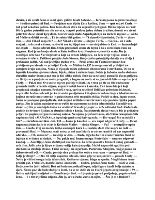 stražu, a mi ostali ćemo u šumi sjeći, guliti i tesati balvane. — Krasan posao za prave kauboje
— ironično primijeti Bud. — Projahao sam cijelu Žutu kotlinu, Jime — opet se javi Curly. —
Još pred nekoliko godina. Ima tamo dosta drva da sagradiš cijeli grad. Divno mjesto za ranč!
Bit će gadno potrošiti svu silu novaca, iscrpsti poslom jednu dobru družinu, dovući sve stvari
potrebne da se stvori lijep dom, dovesti svoju malu Zapadnjakinju na medeni mjesec. .. i onda
od Mallova dobiti metak.. . To će zaista biti gadno. — Ti si prokleti pesimist, Curly — plane
Jim. — Jesi li ikad sanjario? — Ja? Nikad u životu — otegne Curly. — Gazda... on i sada
sanjari... a da znaš o čemu, razbio bi mu taj lijepi nos — osvetoljubivo će Eud. — Iznenađuješ
me, Bude — blago odvrati Jim. Onda preporuči svima da legnu i da u zoru budu rano na
nogama. Kad je na konju ulazio u Žutu kotlinu kroz živopisna stjenovita vrata Jim je
zamišljao sebe kao Vercingetorixa koji na crnom ždrijepcu. na čelu svoje vojske, ulazi u
osvojenu tvrđavu. Prilikom posjeta Jedu Stoneu, Jim je jedva primijetip detalje ove divlje i
prekrasne zabiti. Ali, sad je željno gledao sve. — Proći ćemo mi Tantalove muke dok
probijemo put dovde — primijeti Curly. — Mislim da 137 ćemo ga morati probijati na
gornjem kraju kanjona. Staza je vijugala među golemim sikomorama i smrekama, što su se
šepurile krasnim spletom zelene, bijele, zlatne i srebrne boje. Potok je žuborio među obalama
obraslim mahovinom a gaz mu je bio toliko dubok i brz da su se konji pomučili čla ga prijeđu.
— Ovdje se u proljeće ne može pregaziti, a bogme ne može ni za jesenskih kiša — opet se javi
Curly. — Pakla mu! Ovo mi se mjesto počinje sviđati. Iza vrata po tlu su bile razbacane
gromade žutih i crvenih stijena, u sjeni visokih borova i smreka. Tu i tamo bio je i koji
proplanak obasjan suncem. Prošavši vrata, suri su se zidovi širili kao prirodom isklesani,
nepravilni bedemi obrasli jarko crvenim povijušama i lišajima brončane boje s izbočinama na
kojima su rasle male smreke i s pukotinama svih mogućih oblika. Počeli su dug, lagan uspon.
Šuma se postupno prorjeđivala, dok najzad u blizini stare brvnare nije postala rijetka poput
parka. Jim je zaista namjeravao ne rušiti tu uspomenu na doba odmetninika i kradljivaca
stoke. —¦ Sto je ono bijelo tamo na vratima? Kao da je papir — reče oštrooki Bud. Radoznalo
pođoše do brvnare i jedan za drugim siđoše s konja. Na polutrule daske vratiju bio je prikačen
prljav list papira, istrgnut iz nekog notesa. Na njemu je primitivnim, ali čitkim rukopisom bila
napisana riječ »MANANA«, a ispod nje grub crtež krivog noža. — Do vraga! Što su mislili s
tim? — začuđeno uzvikne Jim. 138 — Jasno je kao dan — sav napet odgovori Curly. — Deset
naprama jedan da je to ostavio Kreštalo Mallov — doda Slinger. — Pa? — nestrpljivo upita
Jim. — Gazda, tvoj su mozak toliko zaokupili kuća i. .. i ostalo, da ti više uopće ne radi —
protumači Bud. — Manana znači sutra, a nož znači da će se ubrzo vratiti i od nas napraviti
odreske. — Oh, samo to? — nasmije se Jim. — Bude, izgleda da ti u ovom trenutku život ne
izgleda ni svijetao ni sladak. — Ne, pakla mu! Imam mozga i šesto čulo — tmurno odgovori
kauboj. — Zavežljaje ćemo složiti pod ove borove. Ja neću spavati u brvnari punoj gamadi —
reče Jim. Jeffe, ako je lijepo vrijeme radije kuhaj napolju. Možeš napraviti ognjište pod
strehom sa stražnje strane. Tamo su konji na sigurnom. Požurimo, Slingeru, tvoj je posao da
dobro otvoriš oči. — Gazda, postoje dva prolaza što vode u ovu rupu — progovori Bud. —
Gdje je drugi? — Oko tri milje zapadno odavde, tamo gdje se kanjon širi — pokaže Curly. —
Nešto je viši od ovoga i nije tako težak. Koliko se sjećam, blago se spušta. Mogli bismo tamo
probiti put. Trebat će, doduše, nešto i minirati. — Dobro, probat ćemo tamo — složi se Jim. —
Bude, evo što ćeš ti učiniti. Dok mi budemo podizali logor, odjaši gore i nađi bolje mjesto za
sječu. Samo pazi da bude dublje u šumi, da se ne vidi i da no kvari ljepotu ovog imanja! 139 —
Baš su neki ljudi smiješni — filozofirao je Bud. — Ljepota je prvo i posljednje, pogotovo kod
žena. — I s tim riječima odjaha. Jim je, sav u čudu, zurio za njim. — Što je to s Budom? —
 