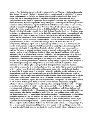 upita. — Povrijeđeni su mu nos i osjećaji — odgovori Cherrv Winters. — Zaboravljaš, gazda.
Kleo si se da ćeš sve reći Glodani — otegne Curlv — a siroti momak je zaljubljen. Već sam ga
stoput vidio ovakvog. — Požurite vucibatine jedne — prilično oštro naredi Jim, silazeći s
konja. Nije mu se mnogo dopala opaska da je Bud zaljubljen u njegovu sestru. To je
vjerojatno bila istina, jer su se zapravo svi pozaljubljivali u Glorianu, koja nije zavrijedila
toliko obožavanje. Upravo ovdje i sada. Jim je iskorijenio i posljednje ostatke obiteljske taštine
i sam sebi priznao da Gloriana nipošto ne bi učinila ništa loše kad bi se udala za tako krasna,
pristala i vatrena kauboja poput Curlvja Prentissa. Istina, Curlv se često opijao... pucao u
ljude, neke i ubio... i, općenito uzevši, bio je divlji kauboj koji je volio gužvu. Ali, takav je bio
Zapad. .. takvi su bili rančeri pioniri. Što je duljr živio na Zapadu, Jim je sve više cijenio ulogu
kauboja u razvoju stočarstva i čitava kraja. To je bila uloga koju nijedan razuman čovjek nije
mogao potcijeniti. Stoga je, skoro nesvjesno, u Curlvju gledao rješenje nejasna ali ozbiljna
pitanja sestrine budućnosti. Jim se s družinom dao na posao. I on je mnogo radio na rušenju i
kresanju borova. Bud je pronašao krasan dio šume s ravnim i visokim borovima koji su tako
nagusto izrasli da je tek na vrhu bilo nešto krošnje. Tu će čak dobro doći ma 140 lo
prorjedivanja. Struganja svježe kore ni najmanje nije bilo lako. Neki su se momci pokazali
pravim stručnjacima u tom poslu. Bud i Lonestar bili su najvještiji sa dovlačenjem gotovih
trupaca do mjesta gdje će stajati kuća. Jim je to, također, nekoliko puta pokušao, ali bez
uspjeha. Taj posao se naizgled sastojao u tom da se laso veže za jabuku sedla i za tanji kraj
trupca, i onda se to vuče. Međutim, vještina je bila u tome da tanji kraj bude uvijek malo
podignut, kako se ne bi zakačio za kamenje i korijenje. Podvečer prvog dana već su dovukli
tuce ili nešto više oguljenih borovih trupaca, žutih, smolastih, i mirisavih. Poslagali su ih u
jedan red na travi blizu mjesta na kojem je Jim namjeravao podići kuću. To je već bio pravi
početak. Bio je oduševljen i mislio na tamnoputu djevojku kojoj ovdje stvara dom. Uslijedilo je
deset dana neprekidnog rada. Slinger Dunn je pronašao družinu Krivog noža u Crnim
klancima, upravo u kraju gdje su pretpostavljali da će poći. Prema njegovim riječima,
zaustavili su se tamo. Jim bi se zabrinuo kad god bi se toga sjetio. Nije se smjelo ni pomisliti da
se živi i radi na rancu dvadesetak milja udaljenom od najsurovije i najzloglasnije bande u
Arizoni. Prije ili kasnije morat će se sukobiti s njima. Pa ipak, Jim je gajio nadu da će se Jed
Stone pokazati onakvim kakvim ga je prikazao stric Jim. Doduše, Jim je tu nadu zasnivao
isključivo na činjenici da je Stone napustio 2utu kotlinu i na nečem neodređenom što je osjetio
pri susretu s odmetnikom. Jedne noći, Jim je čuo kako Curly i Bud razgovaraju. Bilo je već
kasno, vatra se skoro bila ugasila, tako da se tek tu i tamo vidio poneki 141 slab odsjaj. Momci
su bili uvjereni da Jim spava. Budu se već bilo vratilo moralno raspoloženje, već je bio
zaboravio udarac po nosu i povredu svog dostojanstva. Curlvja je volio kao brata. — Ovaj je
posao čista ludost, kažem ti, Cur ly — gotovo je šaptao Bud. — Kao da Malloy neće | zapaliti
ove balvane dok mi budemo u Flagu. — To je sigurno, ukoliko ne bude čekao da kuća bude
upola gotova — složi se Curly. — Ali, prokletstvo, Bude, ne mogu se suprotstaviti Jimu. On sa
mnom postupa tako, da omekšam kao pa muk. Neka me vrag nosi kao me ne uspije natje- •
rati da prestanem piti, a ja jedva čekam da se dobro izopijam. Namjeravao sam si priuštiti lum
peraj kad stignemo u Flag, ali, poštenja mi, Bu de, bit će me strah popiti i čašicu. — I kod
mene je slično, ali ja ću se napiti, ili i ću bar pokušati... Curly, ako ne pripaziš, Jim će. te još
nagovoriti da revolver objesiš na klin. A ; onda si spreman za miran počinak pod borom. : —
Hm. Ja svejedno stalno vježbam, Bude. Sa mo što to sad radim krišom. — To mi je drago. Jer,
ako se ne varam, i te kako će nam biti potrebno brzo trzanje revolvera. Slingeru se ne sviđa
ova igra skrivača što ju je započeo Krivi nož. On zna. Sto ti misliš? Slinger mi je govorio da bi
 