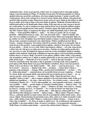 »kuhinjska kola«. Tamo su prespavali, a iduće noći već su logorovali na rubu gdje počinje
snijeg, svega dan jahanja do Flaga. 1U Družina krivog noža 145 Idućeg popodneva u Plag je
ujahala izmorena, prozebla, neobrijana, ali sretna skupina kauboja. U gradu su pošli svaki
svojim putem. Jim je imao razloga da se otarasi Curlvja i Buda, koji, doduše, nisu pokazivali
naročitu želju da pođu sa njim. Flagerstown je bio vjetrovit i pust. Snijeg je bio očišćen sa ulica
ili ga je odnio vjetar koji je Jimu u oči nosio oblači će pijeska. Međutim, ni ledeni blizard ni
uništavajući požar ne bi slomili polet Jimova duha. Prije nego ode na ranč, morao je obaviti
dva važna posla. No, nije se namjeravao dugo zadržavati jer mu je konj bio prilično ugrijan.
Sjahao je pred draguljarnicom i ušao unutra. Vlasnika, kojem Jim bijaše predao narudžbu,
nije bilo. Umjesto njega, za tezgom je bio njegov sin, mladi Zapadnjak, koji se Jimu nije
sviđao. — Nema gospodina Millera? — upita. — Ne. Otac je u gradu, ali i ja vas mogu
poslužiti. .. Dijamantni prsten je ovdje... ako vam još uvijek treba — odgovori mladić. Jim
zine. Sto si ne umišlja ovaj balavac? — Naravno da mi treba. Platio sam unaprijed. Dajte mi
ga, molim vas, brže. Draguljar mu pruži bijelu kutijicu u kojoj se svjetlucao krasan dijamant.
Jim ga uzme, nastojeći ne pokazati svoje oduševljenje. Mollvn vjeridbeni prsten! Bio je
krasan.. . krupan i dragocjen. Tek sada je vidio što je naručio. Molly će se iznenaditi. Nije ni
znala da ga je Jim naručio. A njen pogled kad ga ugleda, vrijedit će deset puta više od cijene
što ju je platio. — Hvala. Sve je u redu. Dobro sam izmjerio veličinu — reče Jim, strpa prsten
u džep i ode. Ko 146 nja je za vodice poveo niz ulicu. »Nekako me čudno gledao prodavačev
sin-, govorio je u sebi, ali zaključi da zapravo nema što o tome razmišljati, možda je mladiću
izgledao malo smiješan. Onda pođe u Babbittovu trgovinu gdje je ostavio još jednu narudžbu,
božične darove za strica i Molly. Uhvativši čvrsto pakete, prilično velike i teške, a čiji sadržaj
nije ni pogledao, požuri van. U odjelu za mušku galanteriju za oko mu zapne jarko Crveni šal i
pođe prema tezgi.. — Molio bih vas ovaj crveni šal — rekao je djevojci za tezgom — i par
rukavica od jelenske kože. Djevojka se nije ni pomakla a ni progovorila. Jim je pogleda i...
pred njim je bila Molly Dunn! Lice joj je bilo blijedo i uzbuđeno. Jim je ostao kao gromom
ošinut. Je li to san ili java? Ali, Mollyn uzdah: — Oh... Jime! — uvjeri ga da je java. — Sto. ..
što to znači? — mucao je. — Radim ovdje, Jime — prošapta. — Ujutro idem u školu, a
popodne ovdje prodajem. — Zaboga, Molly... prodavačica kod Babbittu? — uzvikne. — Nisi
li.. . dobio moje pismo? — zamuckivala je, oči su joj bile širom otvorene i uplašene. — Pismo?
Ne, nisam. Kako sam mogao dobiti tvoje pismo kad sam tri tjedna proveo u šumi? — Ja... ja
sam ga ostavila... kod tvog strica. — Tek sam stigao, Molly. Nisam bio kod kuće. Sto se
dogodilo? Zašto si ovdje? — Jim se nagnuo, upinjući se da sredi uskovitlane misli. Molly ga je
gledala kao izgubljena. — Ah, Jime... tako mi je krivo. .. što si došao ovamo.. . a da ne znaš —
uzviknula je žalosno. 147 — Ne bi te tako pogodilo. Ja... sam napustila tvoju kuću... raskinula
sam vjeridbu. — Molly — povika muklo, ne vjerujući vlastitim ušima. — Istina je, Jimc. .. Ne
smiješ stajati ovdje. — Zašto, zaboga? — plane. — Molim te, idi Jime. Naći ćemo se... kasnije,
pa ćemo se... kasnije, pa ću ti.,. sve ispričati. — Ne. I ovdje mi možeš reći zbog čega si me
iznevjerila — oštro je prekine. — Ni... nisam, Jime — tiho odgovori, očiju punih suza. — Da
nije Gloriana bila neprijazna s tobom? — upita je naglo. — Bila je zlatna. Prijazna i slatka.
Ona se... pokušala spustiti na moju razinu, tako da ne primijetim razliku među nama... ali ja
sam je vidjela. Nisam dostojna da joj budem sestra. Jime, zaista te ne želim osramotiti. I tako
sam... otišla i došla ovamo raditi. Majka se vratila kući u dolinu Cibeque. — Kuneš se da te
Glory nije uvrijedila? — Ne, Jime, ne mogu se zakleti na to. Ali, ni jednom me nije namjerno
povrijedila. U nje nema nikakve zlobe. Ja sam je i zavoljela... i to je pogoršalo situaciju. —
Molly Dunn, ti si obična mala budala — prasne Jim, skrhan bolom i bijesom. — Ti si dostojna
 