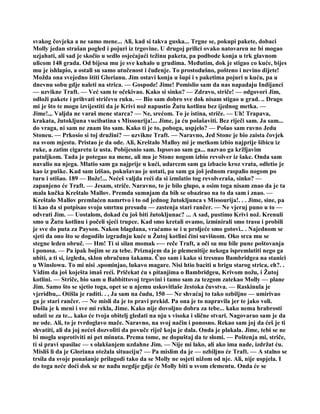 svakog čovjeka a ne samo mene... Ali, kad si takva guska... Trgne se, pokupi pakete, dobaci
Molly jedan strašan pogled i pojuri iz trgovine. U drugoj prilici ovako natovaren ne bi mogao
uzjahati, ali sad je skočio u sedlo osjećajući težinu paketa, pa podbode konja u trk glavnom
ulicom 148 grada. Od bijesa mu je sve kuhalo u grudima. Međutim, dok je stigao co kuće, bijes
mu je ishlapio, a ostali su samo utučenost i čuđenje. To prostodušno, pošteno i nevino dijete!
Možda ona svejedno štiti Glorianu. Jim ostavi konja u šupi i s paketima pojuri u kuću, pa u
dnevnu sobu gdje naleti na strica. — Gospode! Jime! Pomislio sam da nas napadaju Indijanci
— uzvikne Traft. — Već sam te očekivao. Kako si sinko? — Zdravo, striče! — odgovori Jim,
odloži pakete i prihvati stričevu ruku. — Bio sam dobro sve dok nisam stigao u grad. .. Drago
mi je što te mogu izvijestiti da je Krivi nož napustio Žutu kotlinu bez ijednog metka. —
Jime!.,. Valjda ne varaš mene starca? — Ne, srećom. To je istina, striče. — Uh! Trapava,
krakata, žutokljuna vucibatina s Missourija!... Jime, ja ću pošašaviti. Bez riječi sam. Ja sam...
do vraga, ni sam ne znam što sam. Kako ti je to, poboga, uspjelo? — Pošao sam ravno Jedu
Stoneu. — Prkosio si toj družini? — uzvikne Traft. — Naravno, Jed Stone je bio zaista čovjek
na svom mjestu. Pristao je da ode. Ali, Kreštalo Malloy mi je metkom izbio najprije šibicu iz
ruke, a zatim cigaretu iz usta. Pobijesnio sam. Ispsovao sam ga... nazvao ga kržljavim
patuljkom. Tada je potegao na mene, ali mu je Stone nogom izbio revolver iz šake. Onda sam
navalio na njega. Mlatio sam ga najprije u kući, udarcem sam ga izbacio kroz vrata, odletio je
kao iz puške. Kad sam izišao, pokušavao je ustati, pa sam ga još jednom raspalio nogom po
turu i otišao. 189 — Bože!... Nećeš valjda reći da si izmlatio tog revolveraša, sinko? —
zapanjeno će Traft. — Jesam, striče. Naravno, to je bilo glupo, a osim toga nisam znao da je ta
mala kučka Kreštalo Mallov. Premda sumnjam da bih se obazirao na to da sam i znao. —
Kreštalo Mallov premlaćen namrtvo i to od jednog žutokljunca s Missourija!. . . Jime, sine, pa
ti kao da si potpisao svoju smrtnu presudu — zastenja stari rančer. — Ne vjeruj puno u to —
odvrati Jim. — Uostalom, dokad ću još biti žutokljunac? ... A sad, pustimo Krivi nož. Krenuli
smo u Žutu kotlinu i počeli sjeći trupce. Kad smo kretali ovamo, izminirali smo trasu i probili
je sve do puta za Payson. Nakon blagdana, vraćamo se i u proljeće smo gotovi.. . Najednom se
sjeti da ono što se dogodilo izgradnju kuće u Žutoj kotlini čini suvišnom. Oko srca mu se
stegne leden obruč. — Hm! Ti si silan momak -— reče Traft, a oči su mu bile pune poštovanja
i ponosa. — Pa ipak bojim se za tebe. Priznajem da je plemenitije nekoga ispremlatiti nego ga
ubiti, a ti si, izgleda, sklon obračunu šakama. Čuo sam i kako si tresnuo Bambridgea na stanici
u Winslowu. To mi nisi .spominjao, lukavo magare. Nisi htio baciti u brigu starog strica, eh?. .
Vidim da još koješta imaš reći. Pričekat ću s pitanjima o Bambridgeu, Krivom nožu, i Žutoj
kotlini. — Striče, bio sam u Babbittovoj trgovini i tamo sam za tezgom zatekao Molly — plane
Jim. Samo što se sjetio toga, opet se u njemu uskovitlaše žestoka čuvstva. — Raskinula je
vjeridbu,.. Otišla je raditi. . , Ja sam na čudu, 150 — Ne shvaćaj to tako ozbiljno — umirivao
ga je stari rančer. — Ne misli da je to pravi prekid. Pa ona je to napravila jer te jako voli.
Došla je k meni i sve mi rekla, Jime. Kako nije dovoljno dobra za tebe... kako nema hrabrosti
udati se za te... kako će tvoja obitelj gledati na nju s visoka i slične stvari. Nagovarao sam je da
ne ode. Ali, to je tvrdoglavo mače. Naravno, na svoj način i ponosno. Rekao sam joj da ćeš je ti
shvatiti, ali da joj nećeš dozvoliti da povuče riječ koju je dala. Onda je plakala. Jime, tebi se ne
bi mogla usprotiviti ni pet minuta. Prema tome, ne dopuštaj da te slomi. — Poštenja mi, striče,
ti si pravi spasilac — s olakšanjem uzdahne Jim. — Nije mi lako, ali ako ima nade, izdržat ću.
Misliš li da je Gloriana otežala situaciju? — Pa mislim da je — ozbiljno će Traft. — A stalno se
trsila da svoje ponašanje prilagodi tako da se Molly ne osjeti nižom od nje. Ali, nije uspjela. I
do toga neće doći dok se ne nađu negdje gdje će Molly biti u svom elementu. Onda će se
 