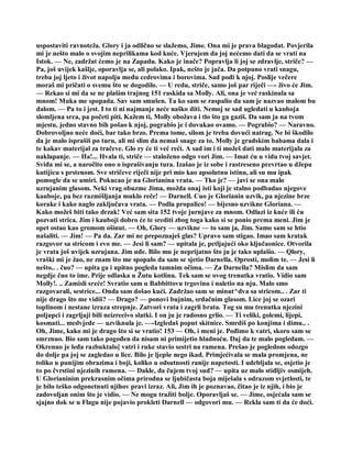 uspostaviti ravnoteža. Glory i ja odlično se slažemo, Jime. Ona mi je prava blagodat. Povjerila
mi je nešto malo o svojim neprilikama kod kuće. Vjerujem da joj nećemo dati da se vrati na
Istok. — Ne, zadržat ćemo je na Zapadu. Kako je inače? Popravlja li joj se zdravlje, striče? —
Pa, još uvijek kašlje, oporavlja se, ali polako. Ipak, nešto je jača. Da potpuno vrati snagu,
treba joj ljeto i život napolju među cedrovima i borovima. Sad pođi k njoj. Poslije večere
moraš mi pričati o svemu što se dogodilo. — U redu, striče, samo još par riječi —- živo će Jim.
— Rekao si mi da se ne plašim trajnog 151 raskida sa Molly. Ali, ona je već raskinula sa
mnom! Muka me spopada. Sav sam smušen. Ta ko sam se raspalio da sam je nazvao malom bu
dalom. — Pa to i jest. I to ti ni najmanje neće naško diti. Nemoj se sad ugledati u kauboja
slomljena srca, pa početi piti. Kažem ti, Molly obožava i tlo što ga gaziš. Da sam ja na tvom
mjestu, jedno stavno bih pošao k njoj, pograbio je i dovukao ovamo. — Pograbio? — Naravno.
Dobrovoljno neće doći, bar tako brzo. Prema tome, silom je treba dovući natrag. Ne bi škodilo
da je malo isprašiš po turu, ali mi slim da nemaš snage za to. Molly je gradskim babama dala i
te kakav materijal za tračeve. Glo ry će ti već reći. A sad im i ti možeš dati malo materijala za
naklapanje. — Ha!... Hvala ti, striče — staloženo odgo vori Jim. — Imat ću u vidu tvoj savjet.
Sviđa mi se, a naročito ono o isprašivanju tura. Izašao je iz sobe i rastreseno prevrtao u džepu
kutijicu s prstenom. Sve stričeve riječi nije pri mio kao apsolutnu istinu, ali su mu ipak
pomogle da se umiri. Pokucao je na Glorianina vrata. — Tko je? — javi se ona malo
uzrujanim glasom. Neki vrag obuzme Jima, možda onaj isti koji je stalno podbadao njegove
kauboje, pa bez razmišljanja muklo reče! — Darnell. Cuo je Glorianin uzvik, pa njezine brze
korake i kako naglo zaključava vrata. — Podla propalico! — bijesno uzvikne Gloriana. —
Kako možeš biti tako drzak! Već sam sita 152 tvoje jurnjave za mnom. Odlazi iz kuće ili ću
pozvati strica. Jim i kauboji dobro će te srediti zbog toga kako si se ponio prema meni. Jim je
opet ostao kao gromom ošinut. — Oh, Glory — uzvikne — to sam ja, Jim. Samo sam se htio
našaliti. — Jim! — Pa da. Zar mi ne prepoznaješ glas? Upravo sam stigao. Imao sam kratak
razgovor sa stricom i evo me. — Jesi li sam? — upitala je, petljajući oko ključaonice. Otvorila
je vrata još uvijek uzrujana. Jim uđe. Bilo mu je neprijatno što ju je tako uplašio. — Qlory,
vraški mi je žao, ne znam što me spopalo da sam se sjetio Darnella. Oprosti, molim te. — Jesi li
nešto.. . čuo? — upita ga i upitno pogleda tamnim očima. — Za Darnella? Mislim da sam
negdje čuo to ime. Prije odlaska u Žutu kotlinu. Tek sam se ovog trenutka vratio. Vidio sam
Molly!. .. Zamisli sreće! Svratio sam u Babbittovu trgovinu i naletio na nju. Malo smo
razgovarali, sestrice... Onda sam došao kući. Zadržao sam se minut^dva sa stricom.. . Zar ti
nije drago što me vidiš? — Drago? — ponovi bujnim, srdačnim glasom. Lice joj se ozari
toplinom i nestane izraza strepnje. Zatvori vrata i zagrli brata. Tog su mu trenutka njezini
poljupci i zagrljaji bili neizrecivo slatki. I on ju je radosno grlio. — Ti veliki, golemi, lijepi,
kosmati... medvjede — uzviknula je. —-Izgledaš poput skitnice. Smrdiš po konjima i dimu.. .
Oh, Jime, kako mi je drago što si se vratio! 153 — Oh, i meni je. Pođimo k vatri, skoro sam se
smrznuo. Bio sam tako pogođen da nisam ni primijetio hladnoću. Daj da te malo pogledam. —
Okrenuo je leđa razbuktalo] vatri i ruke stavio sestri na ramena. Prešao je pogledom odozgo
do dolje pa joj se zagledao u lice. Bilo je ljepše nego ikad. Primjećivala se mala promjena, ne
toliko u punijim obrazima i boji, koliko u odsutnosti ranije napetosti. I udebljala se, osjetio je
to po čvrstini njezinih ramena. — Dakle, da čujem tvoj sud? — upita uz malo stidljiv osmijeh.
U Glorianinim prekrasnim očima prirodna se ljubičasta boja miješala s odrazom svjetlosti, te
je bilo teško odgonetnuti njihov pravi izraz. Ali, Jim ih je poznavao, čitao je iz njih, i bio je
zadovoljan onim što je vidio. — Ne mogu tražiti bolje. Oporavljaš se. — Jime, osjećala sam se
sjajno dok se u Flagu nije pojavio prokleti Darnell — odgovori mu. — Rekla sam ti da će doći.
 