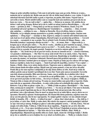 Stigao je prije nekoliko tjedana. Ćula sam to još prije nego sam ga srela. Došao je ovamo...
nametao mi se i prijetio mi. Rekla sam mu da više ne želim imati nikakve veze s njim. Uvijek bi
odnekud iskrsnuo kad bih izašla u grad, u trgovinu, na poštu, bilo kamo. Najzad sam se
zatvorila u kuću. Možeš misliti koliko sam se razjarila kad sam maločas povjerovala da on
kuca na vrata. — Sto on radi ovdje? — upita Jim. — Došao je za mnom. Ali, mislim da je
došao i radi nečeg drugog. Rekao mi je da će raditi za nekog rančera Barnbridgea. — Ah, sad
znam — prekine je Jim. — Onog dana je on bio na stanici u Winslowu. Znači, tvoj 154
nekadašnji udvarač spetljao se s Bambridgeom? Zanimljivo i. . . smiješno. — Jime, to meni
nije smiješno — ozbiljno će ona. — Bojim se Darnella. On je dvolična, lukava varalica.
Međutim, već je sklopio mnoga poznanstva u gradu, omiljen je kod djevojaka. Smrtno sam
uplašena. — Zbog čega? — nasmije se Jim. Zapravo, smijao se samom sebi misleći kako mu
sad, kad na stvari gleda očima Zapadnjaka, Darnell uopće ne predstavlja problem. — Govorit
će o meni. . . osramotit će me u gradu. Što će učiniti Curly Prentiss ili Slinger Dunn. .. ako
Darnellu izmakne i najmanju aluzija na tebe? — Ne. . . ne znam, Jime — odgovorila je, a
krupne joj se oči još jače rašire. — Pa, bit će veselo... ukoliko ja prvi naletim na njega... Glory,
draga, može li Darnell polagati kakvo pravo na tebe? — Ne može, Jime, časti mi. — Onda
zaboravi da je u gradu, da uopće postoji. Namjerio se na krivo mjesto gdje će progoniti
djevojke. — Ali, strah me je da ne prevari strica, da mu ne izmami novac — nastavi Gloriana,
već pomalo s olakšanjem. — Ha! Ha! I to mi je neki strah! On to ne može, Glory. Nije dosta
pametan. Osim toga, nije se povezao s pravim rančerom. Bambridge je kradljivac stoke. Mi to
ne samo da znamo, već možemo i dokazati. Darnell mora biti prokleto oprezan. — Oh! —
uzdahne Gloriana i nasloni glavu na njegovo rame. Osjetio je kako joj srce ubrza 155 no lupa.
Kako je osjetljiva, kako brzo reagira. — Imaš li još kakvih neprilika, sestrice? Van s njim! —
Imam, s Molly. Jime, to je zaista slatko di jete. Naprosto sam se zaljubila u nju. Samo, u po
četku nisam imala dovoljno načina. Htjela sam joj samo pomoći, a ona me krivo shvatila.
Pomis lila je da sam sujetna i zaključila je da nije dosta dobra za tebe. Kad mi je rekla da
odlazi, počela sam je kumiti i preklinjati da to ne čini. Nasto jala sam je urazumiti. Govorila
sam dok nisam promukla. Bila sam iskrena. Samo, ona je mislila da se plašim tebe i da je
lažem. Tada sam izgu bila živce. .. a ti znaš da su mi prilično jaki.. . i... eto... još sam pogoršala
stvar govoreći joj kako ću biti sretna.. . što ćeš je ti oženiti... Ali, ona je svojeglava. Otišla je.
Nisam je bila u stanju odvući natrag. Ni sama ne znam koliko sam puta bila u trgovini. Onda
sam čula da se upoznala s Darnellom... to mije rekla jedna od ovdašnjih djevojaka, Elsie
Roberts. Cak je bila na plesu s njim. Ja ... — M6lly je bila na plesu s Darnellom? — Da. Samo,
Jime, nemoj joj to zamjeriti — branila ju je Glory. — Ta ona je još dijete. Čim sam to doznala,
otišla sam u grad i ispričala joj tko je i što je Darnell. Nije mi povjerovala. Dar nell je
privlačan i zna s djevojkama. Ona ne mari za njega kao ni za suhu šljivu, ona je skoro na sve
spremna. Darnell je opasan i beskrupulozan. Da nisam bila dosta pametna, usprkos tome što
mi je zavrtio glavom, bio bi me i upropastio. Ne smiješ gubiti vrijeme već mu odmah istrgni
Kfollv iz kandža. 158 — Bože!... A želim li ja nju? — jekne Jim i obori glavu. — Da, želiš je. I
ja je želim, a i stric Jim. Molly je suho zlato. Bez obzira što napravi, moraš podnijeti, izdržati
uz nju i dovesti je natrag. Podigao je glavu i zahvalno poljubio sestru, — Hvala, Glory. Nisi mi
mogla reći ništa bolje. Volim je. Ubilo bi me da je izgubim... Najprije mi .je stric Jim ulio
hrabrosti, a i ti. .. To je njen vjeridbeni prsten. Nije li divan? Pogledala je prsten očima koje su
sjale kao dijamant na njemu. — Nije žena ako je to ne slomi. Doduše, Jime, Molly je
Zapadnjakinja. Dijamanti joj možda ništa ne znače. Ipak, znam da voli lijepe haljin.?. Rekla
mi je da se zadužila za novu haljinu što će je obući za božični ples. — Molly je svakako žena i
 