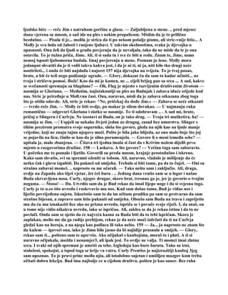 ljudsko biće — reče Jim s natruhom gorčine u glasu. — Zaljubljena u mene. .. pred mjesec
dana vjerena sa mnom, a sad ide na ples s nekim propalicom. Mislim da je to prilično
bezdušno. — Pisala ti je... molila je strica da ti po nekom pošalje pismo, ali stric-vnije htio... A
Molly je sva luda od žalosti i ranjene ljubavi. U takvim okolnostima, svaka je djevojka u
opasnosti. Ona želi da ljudi u gradu povjeruju da je nevaljala, tako da ne misle da te je ona
ostavila. To je tužna priča, Jime. Ali, ti si sada tu i sve će biti u redu. Znam te, Jime, samo
nemoj ispasti ljubomorna budala. Imaj povjerenja u mene. Poznam ja žene. Molly mora
jedanput shvatiti da je ti voliš takvu kakva jest, i da je ni ti, ni ja, niti bilo tko drugi neće
nostiriieti.,. i onda će biti najslađa i najsret 157 nija djevojka na svijetu. To je tvoj posao,
brate, a bit će teži nego podizanje ograde. — GIory, dokazat ću da sam to kadar učiniti... uz
tvoja i stričevu pomoć. Bože! Kao da mi je kamen, ne ... cijeli brijeg pao sa srca ... A sad, kakve
se svečanosti spremaju za blagdane? — Oh, Flag je mjesto s razvijenim društvenim životom —
nasmija se Gloriana. — Međutim, najistaknutiji su ples na Badnjak i zabava iduće srijede kod
nas. Stric je priređuje u Moll.vnu čast. Ona, naravno, misli da je zabava otkazana zbog toga
što je otišla odavde. Ali, stric je rekao: ^Ne, pričekaj da dođe Jim.« — Zabava se neće otkazati
— tvrdo reče Jim. — Molly će biti ovdje, pa makar je silom dovukao. — U najmanju ruku
romantično — odgovori Gloriana i slatko se nasmije. To ti odobravam .. . A sad mi, brate,
pričaj o Slingeru i Curlvju. Ne izostavi ni Buda, on je tako drag. — Tvoja tri mušketira, ha! —
nasmija se Jim. —¦ Uspjeli su nekako živjeti jedan uz drugog, zasad bez umorstva. Slinger s
tihim prezirom promatra svoje suparnike, sluša što govore, gleda na njih kao na ljude manje
vrijedne, koji ne znaju tajnu njegove moći. Pošto je bila jako blijeda, uz ono malo boje što joj
se pojavila na licu, činilo se kao da je silno porumenjela. — Govore li o meni između sebe? —
upitala je, malo zbunjena. — Čitava tri tjedna imala si čast da s Krivim nožem dijeliš prvo
mjesto u razgovorima družine. 158 — Laskavo. A što govore? — Većinu toga sam zaboravio.
U početku me to pomalo i ljutilo. Govorili su preda mnom, krajnje prostodušno i iskreno.
Kako sam shvatio, svi su spremni oženiti se tobom. Ali, naravno, vladalo je mišljenje da će
netko čak i glavu izgubiti. Da pukneš od smijeha. Trebala si biti tamo, pa da to čuješ. — Oni su
strašno zabavni momci. .. naprosto su me očarali. — Tako nešto sam i zaključio. Ali, draga,
ovdje na Zapadu ako šiješ vjetar, žet ćeš buru . .. Jednog dana vratio sam se u logor i našao
Buda okrvavljena nosa. Curly, njegov drugar, skoro brat, tresnuo ga je, jer je govorio o tvojim
nogama. — Štooo! — Da. Utvrdio sam da je Bud rekao da imaš lijepe noge i da si svjesna toga.
Curly je to u.eo tito uvredu i raskrvavio mu nos. Kad sam došao tamo, Bud je viđao nos i
liječio povrijeđenu sujetu. Iskoristio sam to da im očitam prodiku pa sam se pretvarao da sam
strašno bijesan, a zapravo sam htio puknuti od smijeha. Oborio sam Buda na travu i zaprijetio
mu da ću mu iznakaziti lice ako ne prizna uvredu, ispriča se i povuče svoje riječi. I, da znaš, on
u tome nije vidio nikakvu uvredu, iako se ispričao. Ali, zakleo se da je rekao istinu i da to ne
povlači. Onda sam se sjetio da će najveća kazna za Buda biti da to tebi ispričam. Skoro je
zaplakao, molio me da ga radije prebijem, rekao je da neće moći izdržati da ti na Curlvja
gledaš kao na heroja, a na njega kao podlaca ili tako nešto. 159 — Ja... ja naprosto ne znam što
da kažem — igovori ona, iako je Jimu bilo jasno da bi najidije prasnula u smijeh. — Glory,
rekao sam ti... pošteno sam te upo>rio. Ako očijukaš s kaubojima, moraš to i plati. A ti si
naravno očijukala, možda i nenamjer3, ali ipak jesi. To ovdje ne valja. Ti momci imai zlatna
srca. I svaki od njih spreman je umriti za tebe. Izgledaju kao bure baruta. Tako su irni,
staloženi, spokojni, a ispod toga se krije va vatra. Curly Prentiss je najizrazitiji kauboj 3jeg
sam upoznao. To je pravi princ među njia, ali istodobno sujetan i umišljen mazgov kom treba
očitati dobru lekciju. Bud ima najbolje ce u cijelom društvu, pošten je kao sunce. Bez raha
 