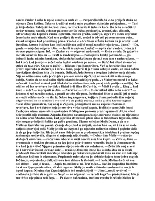 naredi rančer. Locke to upiše u notes, a onda će: — Preporučio bih da se do proljeća stoka ne
otjera u Žutu kotlinu. Neka se kradljivci stoke malo pozabave nizinskim pašnjacima. . — Ta ti
je ideja dobra. Zabilježi i to. Sad, Jime, reci Lockeu što ti treba za kuću. On će to naručiti. U
međuvremenu, saonik je dobar pa ćemo sve što treba, gvožđariju, cement, alat, dinamit,
odvući dolje do Topolova ranca i spremiti. Rezanu građu, stolariju, cigle i sve ostalo otpremat
ćemo kako bude stizalo. Kad se u proljeće tlo osuši, možeš to odvesti po svom novom putu...
Zasad ostajemo kod prvobitnog plana. Vraćaš se s družinom u Žutu kotlinu da je očistiš . .. od
štetočina, korova i sličnog kao i od kradljivaca koji bi mogli zapaliti tvoja drva... Jasno? — Da,
gazda — odsječno odgovori Jim. — Jesi li to zapisao, Locke? — upita stari rančer. Ustao je i
otresao pepeo s cigare. 163, — Zapisat ću — odgovori nadzornik. — Onda u redu. Ne gnjavite
me više ovakvim lica ma — Traft će razdražljivo. — Pomogni tu koliko god možeš — još
dobaci i izađe, ukodm korakom, visoko držeći raskuštranu glavu. i osta sam s nadzornikom. —
Još kraće i još jasnije — reče Locke lupkai olovkom po notesu. — Bože! Još nikad nisam čuo
strica da tako rori. Sto ga to peče? — Bijesan je na Bambridgea. Već se četrdeset lina bori
protiv lopovluka u stočarenju i mrzi .. Jime, povjerio ti je veoma ozbiljan zada:, ali imaš dobru
i prekaljenu družinu koja . je dorasla. Odlazak Jeda Stonea s tvog ima duboko me je dojmio.
Nije on otišao samo zašto je čovjek u pravom smislu riječi, već se mora kriti nešto mnogo
dublje. Slutim da se neki način riješio okaniti dosadašnjeg posla. , s Mallovem moraš i te kako
računati. Ako ikad sretneš pod bilo kakvim okolnostima, nah pucaj a tek poslije razmišljaj. Ne
miči se ud bez revolvera i uvijek u blizini drži Slina ili Curlvja. — Misliš i ovdje ... Ring ... kod
kuće ... u du? — zaprepasti se Jim. — Naravno! — Uh!... Pa zar nikad ništa neću naučiti? —
Jednom si već zaradio metak, a pucali su tebe više puta. Ne shvaćaš li što to znači? jsti se malo
sa svojih oblaka na čvrsto tlo, le. Nakon tog razgovora, koji je u Jimu probudio ižan osjećaj
odgovornosti, on se zadržao u svo sobi sve do poslije ručka, a onda pješice krenuo u grad.
Svaki dobar promatrač, bar onaj sa Zapada, primijetio bi mu na kaputu izbočinu od
revolvera, kao i vrh futrole koja je prst-dva virila ispod kaputa. Koliko je samo želio imati
Curlvjevo mirno, nenarušivo spokojstvo ili Slingerov ponosan prezir opasnosti. Ali, to nikad
neće postići, nije rođen na Zapadu. Umjesto na samopouzdanje, morao se osloniti na riješenost
da nešto učini. Shodno tome, kad je prema stvorenom planu ušao u Babbittovu trgovinu, nitko
nije mogao primijetiti koliko ga guši u grudima. Užasno se bojao Molly Dunn, a da se o
Mallovu Kreštalu i ne govori. Znao je da je, kad se naljuti, hrabar kao lav, ali i da se ne može
naljutiti po svojoj volji. Molly je bila za tezgom, i po njezinim raširenim očima i pogledu vidio
je da ga je primijetila. Bilo je još rano i bio je sam u prodavaonici, a istodobno i predmet općeg
zanimanja prodavača, ali ga to ni najmanje nije zbunilo. — Dobar dan, Molly — rekao je
skidajući sombrero. — Jučer sam zaboravio uzeti ono što sam htio kupiti. — Zdravo, Jime —
promucala je muklim glasom, a na licu joj se pojavi tamno rumenilo. Kako je Jimu uzavrela
krv kad je to vidio! Njegovo prisustvo nije je ostavilo ravnodušnom. — Želio bih onaj crveni
šal i par rukavica od jelenske kože — rekao je. Ona mu iznese šal, a onda, dok su se ostali
prodavači tiho cerekali, morala je rukavicu po rukavicu isprobavati Jimu na ruci sve dok nije
našla par koji mu je odgovarao. Preplanule ruke tako su joj drhtale da je u tome jedva uspjela
165 im je, umjesto da je žali, uživao u tom dokazu le slabosti. — Hvala. Mislim da će mi ove
biti dobre — zad je rekao. — Zapisi to, molim te, na Traf račun... Reći ću gospodinu Babbittu
da si ma lijepa prodavačica, ali slab trgovac. Molly je zurila u futrolu revolvera što mu je la
ispod kaputa. Njezinu oku Zapadnjakinje to i moglo izbjeći. — Jime!... nosiš revolver! —
uzviknula je tikao da se guši. — Nego! — on odgovori. — A radi koga? — prošapta ona; bilo je
zna10 što nije pitala radi čega. — Pa ako te baš zanima, traži me revolve Kreštalo Mallov iz
 