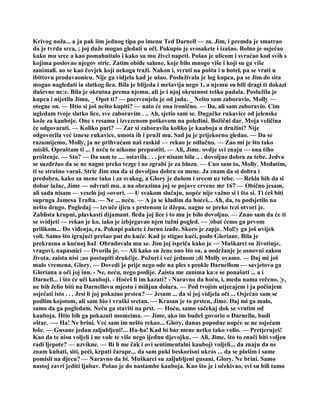 Krivog noža... a ja pak iim jednog tipa po imenu Ted Darnell — za. Jim, i premda je smatrao
da je tvrda srca, ; joj duže mogao gledati u oči. Pokupio je svosakete i izašao. Bolno je osjećao
kako mu srce a kao pomahnitalo i kako su mu živci napeti. Pošao je ulicom i svraćao kod svih s
kojima poslovao njegov stric. Zatim obiđe salune, koje bilo mnogo više i koji su ga više
zanimali. ao se kao čovjek koji nekoga traži. Nakon i, svrati na poštu i u hotel, pa se vrati u
ibittovu prodavaonicu. Nije ga vidjela kad je ušao. Posluživala je log kupca, pa se Jim do sita
mogao nagledati ia slatkog lica. Bila je blijeda i mršavija nego 1, a njemu su bili dragi ti dokazi
duševne ne:e. Bila je okrutna prema njemu, ali je i njoj okrutnost teško padala. Poslužila je
kupca i nijetila Jima, _ Opet ti? — pocrvenjela je od jada. _ Nešto sam zaboravio, Molly —
otegne on. — Htio si još nešto kupiti? — nato će ona ironično. — Da, ali sam zaboravio. Cim
ugledam tvoje slatko lice, sve zaboravim . .. Ah, sjetio sam se. Dugačke rukavice od jelenske
kože za kauboje. One s resama i izvezenom potkovom na poleđini. Božični dar. Moja veličina
će odgovarati. — Koliko pari? — Zar si zaboravila koliko je kauboja u družini? Nije
odgovorila već iznese rukavice, umota ih i pruži mu. Sad ju je prijekorno gledao. — Da se
razumijemo, Molly, ja ne prihvaćam naš raskid — rekao je odlučno. — Zao mi je što tako
misliš. Opraštam ti ... I neću te nikome prepustiti. — Ali, Jime. ovdje svi znaju — ona tiho
proštenje. — Sto? — Da sam te .... ostavila . . . jer nisam bila .. . dovoljno dobra za tebe. Jedva
se suzdržao da se ne nagne preko tezge i ne zgrabi je za bluzu. — Cuo sam to, Molly. Međutim,
ti se strašno varaš. Stric Jim zna da si dovoljno dobra za mene. Ja znam da si dobra i
predobra, kako za mene tako i za svakog, a Glory je dušom i srcem uz tebe. — Rekla bih da si
dobar lažac, Jime — odvrati mu. a na obrazima joj se pojave crvene mr 167 — Obično jesam,
ali sada nisam — veselo joj »ovori. — U svakom slučaju, uopće nije važno si i što si. Ti ćeš biti
supruga Jamesa Trafta. — Ne ... neću. — A ja se kladim da hoćeš... Ah, da, to podsjetilo na
nešto drugo. Pogledaj — izvuče ijicu s prstenom iz džepa, nagne se preko tezi otvori je.
Zablista krupni, plavkasti dijamant. fleda joj lice i to mu je bilo dovoljno. — Znao sam da će ti
se svidjeti — rekao je ko, iako je izbjegavao njen tužni pogled. — ¦obat ćemo ga prvom
prilikom... Do viđenja, ra. Pokupi pakete i žurno izađe. Skoro je zapje. Mol!y ga još uvijek
voli. Samo što igrajući prešao put do kuće. Kad je stigao kući, podo Gloriane. Bila je
prekrasna u kućnoj haL Obradovala mu se. Jim joj ispriča kako je — Muškarci su životinje,
vragovi, napasnici — Dvorila je. — Ali kako su žene ono što su, a oodržanje je osnovni zakon
života, zaista nisi ;ao postupiti drukčije. Požuri i već jednom ;di Molly ovamo. — Daj mi još
malo vremena, Glory. — Dovedi je prije nego ode na ples s prokle Darnellom — savjetova ga
Gloriana a oči joj inu. - Ne, neću, nego poslije. Zaista me zanima ka:e se ponašati ... a i
Darnell... i što će uči kauboji. - Hoćeš li im kazati? - Naravno da hoću, i, medu nama rečeno, ¦y,
ne bih želio biti na Darnellovu mjestu i milijun dolara. — Pod tvojim utjecajem i ja počinjem
osjećati isto . . . Jesi li joj pokazao prsten? — Jesam ... da si joj vidjela oči ... Osjećao sam se
podlim kojotom, ali sam bio i vraški sretan. — Krasan je to prsten, Jime. Daj mi ga malo,
samo da ga pogledam. Neću ga staviti na prst. — Hoću, samo sačekaj dok se vratim od
kauboja. Htio bih ga pokazati momcima. — Jime, ako im budeš govorio o Darnellu, budi
oštar. —- Ha! Ne brini. Već sam im nešto rekao... Glory, danas popodne uopće se ne osjećam
loše. — Gusane jedan zaljubljeni!... Ha-ha! Kad bi bar mene netko tako volio. — Pretjeruješ!
Kao da te nisu voljeli i ne vole te više nego ijednu djevojku. — Ali, Jime, što to znači biti voljen
radi ljepote? — uzvikne. — Bi li me čak i ovi sentimentalni kauboji voljeli... da znaju da ne
znam kuhati, siti, peći, krpati čarape... da sam puki beskorisni ukras ... da se plašim i same
pomisli na djecu? — Naravno da bi. Muškarci su zaljubljeni gusani, Glory. Ne brini. Samo
nastoj zavri jediti ljubav. Pošao je do nastambe kauboja. Kao što je i očekivao, svi su bili tamo
 