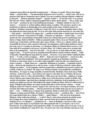 i potpuno oporavljeni od sinoćnih neumjerenosti. — Momci, evo gazde. Mrk je kao olujni
oblak — navijesti Bud. — Taj missourijski koljenović nosi i revolver — doda Curly. 169 Svi su
pozdravi bili zapravo komentari njera izgleda. Ova mu se prilika učini povoljnom n odluči da
je iskoristi. — Momci, prijatelji, drugari — započne teaIno •— da mi nije sestre i vas, prosuo
bih sebi zak. Tišina. Njihovi zapanjeni pogledi bili su dokaz dobro glumi. — Sto je, Jime, koji
ti je vrag? — promuca ly bez svog uobičajenog otezanja. — Slušajte, odmah ću vam reći —
nastavi . — Vraćamo se u Žutu kotlinu odmah nakon re godine. Više nećemo u grad sve do
proljeStari je bijesan na Bambridgea što onako poddo krade stoku. Zadatak nam je da
očistimo i od šikare, štetočina, kradljivaca i tome slič, On će za manje od godinu dana u Žutu
inu dotjerati pet tisuća grla goveda. To je pr ali to nije ništa prema onom što ću vam sada čati.
— Hm, gazda — iskoristi Curly njegov pre — možda ne bude ništa, a možda bude otrov iješan
od otrova čegrtuše, crnog baruta i lo iskija. - Čekaj da sve ispričam — nastavi Jim. —¦ 3a se
sjećate da sam vam spominjao nekog lella, koji je još u Missouriju pravio neprili lojoj sestri.
Sad je u Flagu. Radi za Bambri . Toliko je progonio jadnu Glory, da je pre izlaziti u grad.
Smrtno ga se boji. Boji se da klevetati i nju i mene. Pazite... Glory je a, valjana i dobra. Da ne
bi pomislili da neš je u redu, nekad je bila malo vjetrogonjasta, rnell je lijep muškarac, lukav
kao sam vrag, ir i varalica na kartama, a i u drugome. Digao je Gloriani dosta novaca a i ocu.
Ona mijii da će pokušati izvući novac i od strica Jima. No, vi dobro znate da se staroga tako
lako ne da namagarčiti ... Jeste li to shvatili? — Pa, ja sam to i te kako dobro shvatio, gazda _
otegne Curly. — Uvjeren sam da je gospodin Darnell izabrao strašno nezdravu klimu. _ Vidio
si Darnella s Bambridgeom onog dana na stanici. _ Naravno, i to je meni. Budu i cijeloj družini
dosta. — U redu, a sad evo najgore . .. Bože! — Kako da vam to ispričam? — nastavio je Jim,
što mu je zaista bilo neprijatno. Nije morao glumiti. Spopala ga je klonulost i mučnina.
Prošetao se amo-tamo, bacio se na stolicu ispred ognjišta i samo što nije stao čupati kosu od
očaja i sramote. — Molly Dunn me ... napustila. Raskinula je vjeridbu ... i napustila stričevu
kuću ... Kaže da nije dostojna da se uda za mene. A prije će biti da je obratno. Jadno dijete.
Slušajte me dobro ... Svako popodne radi kao prodavačica u Babbittovoj trgovini a ujutro ide
u školu. Gadno je to, momci. Ali, čujte i ovo. Počela je hodati s tom prokletom vucibatinom
Darnellom... To uopće ne mogu zamisliti a kamoli shvatiti. Međutim, Glory kaže da je Molly
smetena... malo izvan sebe ... da to čini jer me zapravo voli. Hoće da svi u Flagu vide da nas
nije dostojna. Zato se i viđa s tim Darnellom. Toliko mi je nje žao da bih... zaplakao. S druge
strane, bijesan sam, kamen bih grizao, a toliko me je strah da nisam u stanju ni misliti. Jim
zastade da predahne. Ispovijed mu je donijela neizrecivo olakšanje. Kad je pogledao svo 171
momke, po njihovu je izrazu vidio koliko drže njega i koliko ga cijene. Bio je to veliki tretak za
njega. Primijeti kako Slinger bez riječi stavlja kana glavu i kreće prema vratima. — Stani,
Slingeru, kuda ćeš? Dunn se okrene. Njegove oči, crne kao noć, e su uvijek izražajne, ali u tom
trenutku Jim Irhta pred njima. — Moram priznati da me čudilo zbog čega me tra ne poziva u
kuću — reče. — Mislim da je [ vrijeme da je posjetim. Zatim ću malo potra tog Darnella. —
Slingeru, svakako potraži Molly, ali zasad ivi Darnella na miru — zamoli ga Jim. — Zar ćeš mi
još i zapovijedati kako da se lašam s Molly? — upita Slinger. — Nije mi ni na kraj pameti,
Slingeru. Samo nolim da pričekaš. — A zašto? Jim je i sam morao priznati da uistinu nema
ikva razloga da se čeka i pomisli da je ipak o previše žurio da im ispriča cijeli slučaj. —
Slušajte me svi, i ti, Slingeru — najzad pro sri. — Sutra je Badnjak, a navečer je ples. ćemo
poći. Vidjet ćemo kakav je taj Darnell. ieću ništa poduzeti dok ne završi ples, a ne te ni vi.
Shvatite me. Ja ne bih mogao ostati apadu bez Molly. Svi znate koliko mi je sta lo nje. To je za
mene daleko ozbiljniji pro i nego Krivi nož... Povjerio sam vam svoje itimnije osjećaje jer sam
 