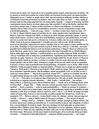 uvjeren da ste moji • ari. Znam da će mi se gradski momci rugati, onda kad sam tek došao. Ali,
ne marim za Stalo mi je jedino da vratim Molly, da Gloriani stvorim dom i da imam družinu
Dijamanta uza se. Curlvja se moglo mirne duše nazvati tumačem mišljenja družine. Obično je
u kritičnim trenucima preuzimao tu dužnost. Sad stavi ruku Jimu na rame. — Jime, cijeloj je
družini stalo da čim prije poprimiš što više našeg duha, Zapada — otegne on ležernim, mirnim
i postojanim tonom koji je savršeno odgovarao takvoj prilici. Curlvjevim škrtirr riječima bilo
je izrečeno mnogo toga. U njima su bila sadržana sva Jimova stremljenja. 17 kaubojevim
riječima Jim je našao neizrecivu i nesalomljivu vjernost i, štoviše, bezgraničnu snagu i duh
ovih divljih pašnjaka. — Tako mi svega... hoću! —- uzvikne zvonko Jim i skoči na noge. 173
11. Jim se odupre želji da nagovori kauboje da svi , kako zajedno tako i pojedinačno, odu u
Babovu trgovinu i kupuju kod Molly, te da pred m tobož slučajno spominju i njega. U grad je
pošao dosta kasno, i svraćao svuda 10 ne kod Babbitta, nastojao je sebi podići hrast. Ne samo
zato što se preko noći nije pretvo u čistokrvna Arizonca, koliko zato što ga je ladala ljubav za
Molly. Znao je da joj ne smijopustiti. U nekoliko navrata vidio je neke od jih kauboja
natovarene paketima, zagonetno de i pune vragolija. Oni su i bez njegova naora uradili ono što
je on želio. Zamišljao ]e lyja kako otežući uvjerava Molly da je sišla na. A tek Bud... tko može
pogoditi kakvu Dodvalu kadar izvesti taj momak anđeoskog A Slinger! Skoro je zaboravio da
joj je Slin brat, anđeo čuvar, iako samopostavljen. Jim iojao i pomisliti što će učiniti Slinger,
koji je sklon djelu nego riječima. A ostali kauboji će na svoj način dotjerati Molly do ludila?
"ako je razmišljao dok se odmarao u predsobhotela. Najednom opazi Molly kako ulazi u isovu
trgovinu na uglu. Trgnuo se. Tek su česata a ona bi mogla raditi bar do pet. Kakva a! Skoro je
ostao bez daha. Izašao je, prešao i i uvukao se u jedna vrata do sama ulaza govinu, odakle je
mogao gledati a da ne bude viđen. Jedanput se naglo morao povući unutra da ga ne primijete
Lonestar i Cherry koji su prolazili natovareni paketima. »Gospode!« ote se Jirnu. »Bili su kod
Babbitta. Vidim po papiru kojim su omotani paketi.« Čekanje mu se oteglo kao gladna godina.
Najzad se Molly pojavi. Iskrsnuo je pred njom i Mollv naleti na njega. Tako ju je zaprepastio
da je kriknula i ispustila pakete. Jim ih podigne, mirno joj pogleda u oči, sva je bila crvena, i
uzme joj i osiale pakete. — Daj da ih ja ponesem. Kamo ćeš? — upita je uz osmijeh, kao da je
to najprirodnije pitanje na svijetu. Bila je istodobno bijesna i bespomoćna, na izmaku snaga.
— Ti... ti... — Pazi zlato, ovo je glavna ulica Flagerstowna. Oko nas su ljudi. Ako hoćeš kleti,
pričekaj da se najprije nekamo sklonimo. — Jime Trafte ... sad bih klela ... kao kočijaš —
odgovorila je, a izgled joj je potvrđivao istinitost riječi. — Znam, ali to ne dolikuje dami, kako
bi rekao Bud — otegne Jim. — Molly, moram s tobom govoriti, inače ću svisnuti. Kamo si se
uputila? — Kući, u pansion — rekla je malo podsmješljivo. — Dobro je, ponijet ću ti pakete —
odgovori Jim. Jedan mu je paket ispao i dok ga je htio podignuti, ispalo mu je nekoliko drugih.
Namučio se dok ih je sve skupio. Kad se uspravio, učin^° mu se ^a Je Mollv od njega okrenula
vlažne oči pune želje. Upravo u tom trenutku uz njih je prošla Sue Henderson. Veselo im se
nasmiješi: 175 — Zdravo, zdravo!... Sretan Božić svima. Do viđenja, večeras. Jim joj odgovori
veselim — Zdravo! — dok je Mollvn odgovor bio posve nečujan, ¦— Zar mi još i ti moraš
zagorčati... — Draga, smiri se ... Pođimo ... Kuda? Riječ »draga« postigla je željeni učinak. Jim
je otkrio njenu moć i polako je iskorištavao. U ovom trenutku ta joj je riječ odagnala crvenilo s
lica, i ona problijedi. Krenula je naglo. Jim ju je dostigao tek kod ugla gdje su zaokrenuli u
pobočnu ulicu. Hladan vjetar šibao je ulicom. Spuštajući se ravno s planina, brijao je poput
ledenih noževa. Molly mu nije izgledala dovoljno odjevena za takvu hladnoću. Kaput joj nije
bio dosta topao. Htio joj je reći da joj je kupio krzneni kaput, ali za to još nije došao povoljan
trenutak. — Namjestio si mi podlu podvalu — najzad je hladno progovorila. — Ja? Uopće
 