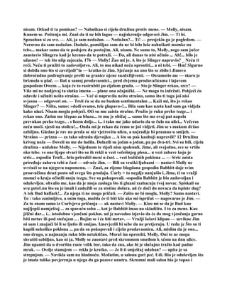 nisam. Otkud ti ta pomisao? — Nahuškao si cijelu družinu protiv mene. — Molly, nisam.
Kunem se. Poštenja mi. Znaš da ti ne bih lagao — najiskrenije odgovori Jim. — Ti bi.
Sposoban si za sve. — Ali, ja sam nedužan. — Nedužan?... Ti! — presjekla ga je pogledom. —
Naravno da sam nedužan. Doduše, pomišljao sam da ne bi bilo loše nahuškati momke na
tebe... makar samo da te podsjete da postojim. Ali, nisam. Ne samo to, Molly, nego sam jučer
zaustavio Slingera kad je krenuo da te potraži. — Da, ali danas to nisi učinio ... Ah!... bilo je
užasno! — tek što niip zajecala. 176 — Molly! Žao mi je. A što je Slinger napravio? _ Neću ti
reći. Neću ti pružiti to zadovoljstvo. Ali, to mu nikad neću oprostiti... a ni tebi. — Hm! Sigurno
si dobila ono što si zavrijedi"la — kratko će Jim. Sjećanje na ono što se zbilo i Jimovo
dobroćudno podrugivanje prešli su granice njene suzdržljivosti. — Osramotio me — skoro je
briznula u plač. — Baš u samoj prodavaonici... pred dvjema prodavačicama i lajavom
gospođom Owens ... koja će to rastrubiti po cijelom gradu. — Sto je Slinger rekao, srce? —
Više mi ne nadjevaj ta slatka imena — plane ona očajnički. — Ne mogu to izdržati. Pobjeći ću
odavde i učiniti nešto strašno. — Već si napravila nešto strašno, samo što ti toga još nisi
svjesna — odgovori on. — Trsit ću se da ne budem sentimentalan ... Kaži mi, što je rekao
Slinger? — Ništa, samo: »dođi ovamo, tele glupavo«!... Bila sam kao uzeta kad sam ga vidjela
kako ulazi. Nisam mogla pobjeći. Oči su mu zaista strašne. Pružio je ruku preko tezge... i
rekao ono. Zatim me ščepao za bluzu... to mu je običaj ... samo što me ovaj put napola
prevukao preko tezge.. . s licem dolje... i... i tako me jako udario da se čulo na ulici... Večeras
neću moći. sjesti na stolicu!... Onda mi je rekao da ćemo se još vidjeti. Jim se s mukom držao
ozbiljno. Gledao je rav no preda se niz vjetrovitu ulicu, a najradije bi prasnuo u smijeh. —
Strašno — prizna — za tako odraslu djevojku ... A što su pak kauboji napravili? 12 Družina
krivog noža — Doveli su me do ludila. Dolazili su jedan o jedan, pa po dva-tri. Svi su bili, cijela
družina - uzdahne Molly. — Nijednom te riječi nisu spolenuli, Jime, ali svejedno, sve se vrtilo
oko tebe. ve one lijepe stvari što su ih rekli u vezi večeišnjeg plesa... u vezi zabave koju je
stric... ospodin Traft... htio prirediti meni u čast. .. vezi božičnih poklona ... — Stric zaista
priređuje zabavu tebi u čast — odvuče Jim. — Bili su vraški ljubazni — nastavi Molly ne
svrćući se na njegovu napomenu. — Znaš, za rijeme blagdana gospodin Babbitt daje svim
proavačima deset posto od svega što prodaju. Curly > to negdje nanjušio i, Jime, ti su vražji
momci o kraja očistili moju tezgu. Sve su pokupovali. -ospodin Babbitt je bio zadovoljan i
oduševljen. ohvalio me, kao da je moja zasluga što ti gluani razbacuju tvoj novac. Spiskali su
svu gotoLnu što su je imali i zadužili se za stotine dolara. ad će doći do novaca da isplate dug?
A tek Bud halfack!... Za njega ti ne mogu pričati. — Zašto ne bi mogla, Molly? Samo nastavi.
To : tako zanimljivo, a osim toga, možda će ti biti kše ako mi ispričaš — nagovarao je Jim. —
Za to znam samo iz Curlvjeva pričanja — ak nastavi Molly. — Kleo mi se da je Bud kuo
najljepši namještaj ... za spavaću sobu ... kot je Babbitt imao na skladištu. I to za mene. Kao
jžični dar... i... istodobno vjenčani poklon. ud je navodno izjavio da će do mog vjenčanja gurno
biti mrtav ili pod stečajem .. . Bojim se i će biti mrtav. — Vražji šašavi klipan — uzvikne Jim
ni sam i znajući bi li se ljutio ili smijao. Iznevjerili bi sebe da ne pretjeruju. U redu je Što su ti
kupili nekoliko poklona ... pa da su pokupovali i cijelu prodavaonicu. Ali, mislim da je ono...
ono drugo, u najmanju ruku bilo netaktično. Moraš im oprostiti, Molly. Oni to ne mogu
shvatiti ozbiljno, kao ni ja. Molly se zaustavi pred skromnom smeđom k xćom na dnu ulice.
Jim upamti da u dvorištu raste velik bor, tako da zna, ako bi je slučajno tražio kad padne
mrak. — Ovdje stanujem — rekla je kratko. — Je li ti smještaj udoban? — upita je sa
strepnjom. — Navikla sam na hladnoću. Međutim, u salonu gori peć. Uđi. Bio je oduševljen što
je imala toliko povjerenja u njega da ga pozove unutra. Skromni mali salon bio je topao i
 