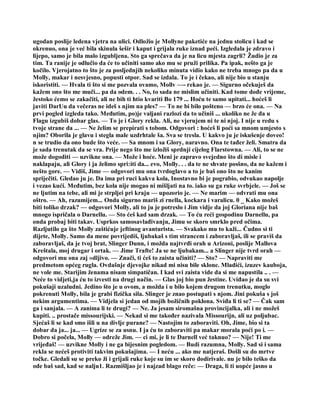 ugodan poslije ledena vjetra na ulici. Odložio je Mollyne paketiće na jednu stolicu i kad se
okrenuo, ona je već bila skinula šešir i kaput i grijala ruke iznad peći. Izgledala je zdravo i
lijepo, samo je bila malo izgubljena. Sto ga sprečava da je na licu mjesta zagrli? Žudio je za
tim. Ta ranije je odlučio da će to učiniti samo ako mu se pruži prilika. Pa ipak, nešto ga je
kočilo. Vjerojatno to što je za posljednjih nekoliko minuta vidio kako ne treba mnogo pa da u
Molly, makar i nesvjesno, popusti otpor. Sad se izdala. To je i čekao, ali nije bio u stanju
iskoristiti. — Hvala ti što si me pozvala ovamo, Mollv —- rekao je. — Sigurno očekuješ da
kažem ono što me muči... pa da odem. . . No, to sada ne mislim učiniti. Kad tome dođe vrijeme,
žestoko ćemo se zakačiti, ali ne bih ti htio kvariti Bo 179 ... Hoću te samo upitati... hoćeš li
javiti DarUu da večeras ne ideš s njim na ples? — To ne bi bilo pošteno — brzo će ona. — Na
prvi pogled izgleda tako. Međutim, po)je valjani razlozi da to učiniš ... ukoliko ne že đa u
Flagu izgubiš dobar glas. — To je i Glory rekla. Ali, ne vjerujem ni te ni njoj. I nije u redu s
tvoje strane da ... — Ne želim se prepirati s tobom. Odgovori : hoćeš li poći sa mnom umjesto s
njim? Oborila je glavu i stegla male uzdrhtale ša. Sva se tresla. U kakvo ju je iskušenje doveo!
n se trudio da ono bude što veće. — Sa mnom i sa Glory, naravno. Ona te tađer želi. Smatra da
je sada trenutak da se vra. Prije nego što me izložiš sprdnji cijelog Flarstowna. — Ali, to se ne
može dogoditi — uzvikne ona. — Može i hoće. Meni je zapravo svejedno što di misle i
naklapaju, ali Glory i ja želimo spri:iti da... evo, Molly. . . da te ne shvate posšno, da ne kažem i
nešto gore. — Vidiš, Jime — odgovori mu ona tvrdoglavo a to je baš ono što ne kanim
spriječiti. Gledao ju je. Da ima pri ruci kakva kola, Inostavno bi je pograbio, odvukao napolje
i vezao kući. Međutim, bez kola nije mogao ni mišljati na to. iako su ga ruke svrbjele. — Još se
ne ljutim na tebe, ali mi je strpljei pri kraju — upozorio je. — Ne marim — odvrati mu ona
oštro. — Ah, razumijem... Onda sigurno mariš zi rnella, kockara i varalicu. 0 _ Kako možeš
biti toliko drzak? — odgovori Molly, ali to ju je potreslo i Jim vidje da joj Gloriana nije baš
mnogo ispričala o Darnellu. — Sto ćeš kad sam drzak. — To ću reći gospodinu Darnellu, pa
onda probaj biti takav. Usprkos samosavlađivanju, Jimu se skoro smrklo pred očima.
Razljutilo ga što Molly zaštićuje jeftinog avanturista. — Svakako mu to kaži... Čudno si ti
dijete, Molly. Samo da mene povrijediš, ljubakaš s tim strancem i zaboravljaš, ili se praviš da
zaboravljaš, da je tvoj brat, Slinger Dunn, i možda najtvrđi orah u Arizoni, poslije Mallova
Kreštala, moj drugar i ortak. — Jime Trafte! Ja se ne ljubakam... a Slinger nije tvrd orah —
odgovori mu ona zaj »dljivo. — Znači, ti ćeš to zaista učiniti? — Sto? — Napraviti me
predmetom općeg rugla. Ovdašnje djevojke nikad mi nisu bile sklone. Mladići, izuzev kauboja,
ne vole me. Starijim ženama nisam simpatičan. I kad svi zaista vide da si me napustila .. . —
Neće to vidjeti,ja ću to izvesti na drugi način. — Glas joj bio pun žestine. Uviđao je da su svi
pokušaji uzaludni. Jedino što je u ovom, a možda i u bilo kojem drugom trenutku, moglo
pokrenuti Molly, bila je grabi fizička sila. Slinger je znao postupati s njom. Jini pokuša s još
nekim argumentima. — Vidjela si jedan od mojih božičnih poklona. Sviđa li ti se? — Čak sam
ga i sanjala. — A zanima li te drugi? — Ne. Ja jesam siromašna provincijalka, ali i ne možeš
kupiti. .. prostače missourijski. — Nekad si me također nazivala Missourijn, ali uz poljubac.
Sjećaš li se kad smo išli u na divlje purane? — Nastojim to zaboraviti. Oh, Jime, bio si ta
dobar da ja... ja... — Ugrize se za usnu. I ja ću to zaboraviti pa makar morala poći po i. —
Dobro si počela, Molly — odreže Jim. — ci mi, je li te Darnell već taknuo? — Nije! Ti me
vrijeđaš! — uzvikne Molly i ne ga bijesnim pogledom. — Budi razumna, Molly. Sad si i sama
rekla se nećeš protiviti takvim pokušajima. — I neću ... ako me natjeraš. Došli su do mrtve
točke. Gledali su se preko ži i grijali ruke koje su im se skoro dodirivale. nu je bilo teško da
ode baš sad, kad se nalju1. Razmišljao je i najzad blago reče: — Draga, li ti uopće jasno u
 