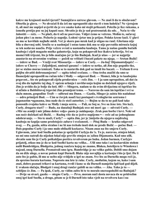 kakve me krajnosti možeš tjerati? Sumnjičavo zatrese glavom. — Ne znaš li da te obožavam?
Oborila je glavu. — Ne shvaćaš li da ćeš me upropastiti ako staviš s tom ludošću? Ne vjerujem
ti, ali mož me uspiješ uvjeriti da je sve onako kako mi stojiš prikazati. Pokrila je lice rukama, a
između prstiju poe su joj kapati suze. Shvatio je da je sad pratrenutak da ode. _ Neću te više
žalostiti — reče. — Ne plači, da ti oči ne pocrvene. Vidjet ćemo se večeras. Molim te, sačuvaj
jedan ples i za mene. Požurio je napolje. Ledeni vjetar mu je prijao. Polako krene kući. U glavi
su mu se kovitlale najluđe misli. Već je skoro pao mrak kad je stigao na ranč. Gloriana nije
bila u dnevnoj sobi. Sručio se u naslonjač i ostao tamo dok mu se nije povratila mirnoća kojoj
se tek nedavno naučio. Prije večere svrati u nastambu kauboja. Tamo je našao gomilu bučnih
kauboja i cijeli magazin muške galanterije, koju su pokupovali bez ikakva kriterija. Svi su
momci bili trijezni, što je bilo značajno jer je bio Badnjak. Kad je ušao — jer se najprije
zaustavio na otvorenim vratima — počeli su vrištati i bacati pakete na njega. — Sretan Božić!
— izdere se Bud. — Vražji svat Missourija — izdere se Curly. — Ju-haj! Dijamantoljupče! —
izdere se Cherry — Zaljubljeni, umirući gusane! -- izdere se netko, ali Jim nije pogodio tko,
jer se stalno morao izmicati. Tako se to nastavilo dok god su imali što bacati. — Trebam li ovu
paljbu shvatiti dobronamjerno? — upita tobož svečano. — Ona treba značiti da smo se
financijski upropastili na račun tebe i Molly — odgovori Bud. — Momci, bila je to kaubojska
prgavost... što ste pokupovali cijelu prodavnicu — reče Jim. — I ja sam upropašten, ali dat ću
svoj dio da isplatite taj dug. U općem urlanju i zavitlavanju kojim su dočekali njegove riječi,
Jim je uvidio da je bolje da šuti. 483 — Slingeru, nadam se da ovim divljacima ni ispričao što
si učinio u Babbittovoj trgovini Jim promijeni temu. — Naravno da sam im ispričao i svi se
slažu mnom, gospodine Traft — odbrusi mu Dunn. — Gazda, Slinger je zaista bio nadahnut
— udro primijeti Bud. — Cim se čovjek nauči ka) postupati s tvrdoglavim sestrama i
jogunastim •aganama, ima nade da će steći autoritet. ¦— Bojim se da to ne pali kod tako
ponosnih evojaka kakve su Molly i moja sestra. — Pali, ne boj se. Sve su žene iste. Sto ka¦š,
Curly, drugaru stari? — Bude, na današnji Badnjak srce mi mori ;ga — odvrati Curly. —
»Mir na zemlji i mir jdima dobre volje« pusto je naklapanje. Zrak pun borbe i krvi. Neki od
nas neće dočekati ući Božić. — Razlog više da se jezivo napijemo •— reče ad uz jednoglasno
odobravanje. — Sto te muči, Curly? — upita Jim, jer je ¦imijetio da njegova najdražeg
kauboja ne kopiju samo predstojeće zabave i svečanosti. — Pitaj Buda — kratko odgovori
ovaj. — Pa, gazda, ništa strašno i ne bi nas trebalo inuti dok ne prođe Božić — počne Bud. —
Dais popodne Curly i ja smo malo obilazili kockarce. Nisam znao na što smjera Curly.
Uglavnom, ¦atar kod Snella pokušao je spriječiti Curlyja da !e. To je, naravno, otmjen lokal,
no mi smo natrali da nijedan lokal nije previše otmjen za ¦užinu Dijamanta. Kad smo ušli,
shvatio sam šio je Curly poškakljao portira revolverom po buhu. Jedan barmen, Curlyjev
prijatelj, otkuo mu je da se kod Snellci karta na veliko.. . Ušli smo tako i za kockarskim stolom
našli Bambridgea, Blodgetta, jednog rančera kojeg ne znamo, Blakea, hotelijera iz Winslowa i
najzad, onog Darnella. Promatrali smo igru. Bambridge je na veliko gubio. Dobili smo dojam
da on diže uloge, a novac potom kupi Darnell. Blake nije novajlija u kartanju i bio je ljut. Da li
zato što je gubio, ili mu se nešto nije svidjelo u igri ne znam. Sve što za Darnella mogu reći je,
da spretno barata kartama. Naprosto mu lete iz ruke. Curly, međutim, kojem su, kako i sam
znaš, dobro poznati trikovi sa kartama, tvrdi i kune se da Darnell namješta špil kad god dijeli.
U svakom slučaju, Blodgett i onaj drugi rančer gubili su na veliko. — Aha. Tako je to —
ozbiljno će Jim. — Pa ipak, Curly, ne vidim zašto bi te to moralo oneraspoložiti na Badnjak?
— Dvije su stvari, gazda — otegne Curly. — Prvo, moram naći dosta novaca da se pridružim
onoj igri kod Snella, a drugo, pitam se je li Darnell isto tako vješt na revolveru kao i na
 