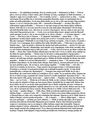 kartama. — Za zaljubljena kauboja, život je strašno grub — deklamirao je Bud. — Nebo je
plavo, trava je zelena, cvijeće i ptice, ples i držanje za ruke, a poljupci su slađi od nektara ... a
odmah i« ugla ceri se nemila smrt. — Sto si smislio, Curly? — zainteresirao se Jim. — Gazda,
sad imamo divnu priliku da se otarasimo gospodina Darnella, uopće ne spominjući ime ni
jedne od naših prijateljica. To bi nam dobro došlo, jer je, što se tiče ogovaranja, Flag prokleto
mjesto, A već se i sad previše priča. 185 — Otarasiti se Darnella? — uzvikne Jim, čija se
radoznalost naglo probudila. — Naravno. U onu igru mogu ući ako imam dobro nabijenu
lisnicu. Pohvalit ću se novcem i praviti se kao da sam malo pijan. Razumiješ? On da mogu
uhvatiti Darnella kako vara. Ako izvu če revolver, bog bogova. Ako ne, onda će mu i po ovoj
cičoj zimi Flag postati prevruć. — Curly, to je savršena ideja izuzev moguć nosti da Darnell
zaista potegne revolver. Ali, ne ma on petlje za to. On je s Istoka. — U to nismo sigurni — reče
Curly. — Mož da je čak iz Teksasa. — E, gluposti i besmislice! — plane Bud. —¦ Taj
ljepuškasti varalica bijele njuške neće poteg nuti revolver. Uostalom, kakva je, do vraga, raz
lika ako i potegne? Oslobodit će nas truda da ga vješamo za topolu... I da svi znate, i ti gazda, i
ti Curly, i svi vi mangupi, da je sudbina Dar nellu odredila omču . .. Vidio sam to na njemu .. .
Osjetio sam, . . Sad vas pitam, s obzirom da rijetko kad nešto proričem. . . sjećate li se da sam
ikad pogriješio? Štoviše, i Bambridge, koji također ni je Zapadnjak, treba nešto zaraditi, iako
sve nas smatra budalama koje je lako prevariti. — Curly, naći ću ti novac, pa idem s tobom do
Snella — obeća Jim. Cijela družina odmah izjavi da idu i oni. Cur ly se složio, ali je zahtijevao
da dođu što nepri mjetnije. — Dočuo sam 3a oni skoro svakog popodneva igraju poker —
objašnjavao je. — To je, naravno, rezervirano za uži krug, pa se može dogoditi da nas ne puste
unutra, ali radi toga nemojte započinjati gužvu. Mislim da bi bilo najbolje da idemo oko četiri
popodne. _ Koliko će ti novaca biti potrebno? — zanimalo je Jima. — Pa, moram imati
podebeo snop dolara i to da stotka bude odozgo. Znaš kako je, moram pokazati novac, inače
me neće primiti u igru. Ali, ne boj se, neću mnogo izgubiti. — Utoliko bolje — reče Jim. —
Snaći ću se nekako za taj novac... Nego, momci, da porazgovaramo o večerašnjem plesu.
Priređuje se u hotelu i to pod pokroviteljstvom ovdašnjih krupnih zvjerki. To nije divlji
kaubojski ples s tučnjavom. Razumijete? .. . Nastojao sam nagovoriti Molly da ne ode s
Darnellom, ali i sami znate koliko je tvrdoglava. Ići će s njim. Tu ne možemo ništa. Zanima me
što će se izleći iz toga, a pomalo me i brine nećete li vi nešto zamiješati. Spremate li što? — Ne.
Bit ćemo mirni i tihi, gazda, časna riječ — oglasi se Bud. — Popodne sam sreo Sue Henderson,
Jime — javi se Curly. — Pitala me je li istina da Molly ne ide s tobom. Poslije njezine majke,
Sue je najveća alapača u Flagu, pa sam morao dobro razmisliti što ću odgovoriti. Rekao sam
da je istina, da ste se vas dvoje nešto porječkali i da se Mo]ly razljutila, pa neće s tobom na
ples. Sue me paklenski pogledala i upitala odnosi li se to i na vaše zaruke. Rekao sam da nema
veze, ali ne vjerujem da sam je uvjerio. Rekao bih da će se Molly večeras slabo provesti. — To
joj i treba — upadne Slinger. — Vidiš, Jime, Molly je izabrala najbrži put da se zamjeri
cijelom Flagu — nastavu Curly. 187 — Samo što ta šašava cura nema toliko pameti da vidi da
se Darnell njoj za volju, neće zamjeriti ovdašnjim djevojkama. Sigurno je da će Molly Dunn iz
doline Cibeque večeras prodavati peršin. — Ali, vi momci ... — Jim će oklijevajući. — Ona za
nas neće postojati —- prekine ga Curlv odlučno. ¦— Mollv je zlatna djevojka, ali ni njoj ne
možemo dozvoliti da od družine Dijamanta pravi budale. Kad je Jim Gloriani prepričao
razgovor s momcima, ona se, na njegovo veliko čuđenje, uopće nije iznenadila. Njega je
duboko dojmio Curlvjev ultimatum. Tko bi to očekivao od tih vjernih kauboja, koje je Molly
inače mogla smotati oko maloga prsta? To je Jimu još jednom dokazalo kako malo poznaje
kauboje i Zapad. Zahvaljujući svojoj ženskoj pronicljivosti, Gloriana je mnogo jasnije od
 