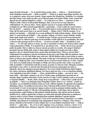 njega shvatila situaciju. — To će joj biti dobra pouka, Jime — rekla je. —¦ Kad bi Darnell
ostao dosljedan samom sebi. — Kako to misliš? — Molly je za njega samo lijepa igračka. On
će se poigrati s njom, ali je neće braniti. Njega zanima Sue Henderson. Međutim, sve ovdašnje
djevojke imaju svoje stalne kavalire, pa je Darnell uspio naći jedino Molly. Samo, možeš biti
siguran da neće plesati isključivo s njom. — Ne sviđa mi se to, Glory — sumorno ro Jim. —
Nikakvo čudo. Tebi će to biti proklet Badnjak. Jime. Loš uzvrat za tvoju odanost i
velikodušnost. No, život je takav. Samo, sigurna sam da će ovaj ples skršitj Mollvnu
tvrdoglavost, pa 188 će postati popustljivija i... pametnija... A sad se gubi, da se presvučem. _
Što ćeš obući? — zanimao se Jhn. — To je priredba koju ne treba potcijeniti. Želim da tvoj
Flag vidi da imaš sestru koje se ne moraš sramiti. — Sjajno, Glory! Ubij ih u pojam. To se
odnosi i na kauboje. — Okoristit ću se ovom prilikom što bolje budem mogla. .. Kako ćemo ići,
Jime? U onoj truckavoj kočijid? — Da, moramo. Snijega već skoro i nema. Doduše, možda
bismo ipak mogli uzeti saonice. — To bi bilo krasno. Saonice, pa još prekrivene bizonovim
krznom. Samo ne zaboravi pod noge staviti nekoliko vrućih cigli da se ne prehladim. Jim otrči
u dnevnu sobu porazgovarati sa stricem. — Ja neću na taj ples, sinko — nasmiješi se stari
rančer. — To više nije zabava za mene, no zato se spremam za zabavu što ćemo je iduće srijede
ovdje pripremiti za Molly. Ti se pobrini da se ona dotad vrati. — Striče, dovest ću je, pa kud
puklo da puklo. Dok se odijevao, Jimu je mozak grozničavo raradio. Ako njegovi kauboji i
poznanici okrenu Molly leđa, onda će imati sjajnu priliku da svoj plan provede u djelo,
pogotovo ako se i Darnell bude držao onako kako predviđa Glory. Mora se otresti stida i
nelagodnosti što pribjegava takvim metodama da povrati svoju dragu. Bilo što poduzeo, mora
poduzeti brzo, i to više radi Molly nego radi sebe. 189 Ili Mollyna soba u kući ostala je onakva
kakva je bila na dan njezina odlaska. Jim pođe u kuhi nju i reče domaćici da oko ponoći zapali
svjetilj ke u Mollynoj sobi, vatru u kaminu i da ne za boravi staviti zaslon pr::I vatru. Najzad
iz or mara uze bundu koju je bio kupio za Molly, pre baci je preko ruke, uzme svoj ogrtač i
iziđe na hodnik. U Glorianinoj sobi bio je mrak, pa požu ri u dnevnu sobu. Obasjana svjetlom
petrolejki i vatre, Glory se nasred sobe okretala pred stricem, pokazujući mu kako se
odjenula. Jim je bio zapanjen njenom ljepotom. Na se bi je imala dekoltiranu bijelu haljinu
bez rukava ukrašenu najfinijom čipkom. Lice joj je sjalo od sreće, a na crvenkastom odsjaju
vatre izgledala je kao biće iz bajke. — Glory, pomalo ličiš na majku — govorio je stari. — Ali,
samo malo. .. Djevojčice, nadam se da ćeš se i među nama, grubijanima i prostaci ma sa
Zapada, lijepo i ugodno zabavljati. Sretan sam što si ovdje, a kad te gledam ovakvu, na prosto
se osjećam mlađim. — Hvala, striče, draga mi je tvoja pohvala — rekne Glory i priđe mu da
ga poljubi. — Neka te ne zbunjuju moje drangulije i krpice. Brzo će se 1 otrčati... a dotle ću,
vjerujem, već zavrijediti da budem sretna na tvom velikom Zapadu. Po mjesnim shvaćanjima i
običajima, bilo je već prilično kasno kad su Jim i Gloriana došli u hotel. Predvorje je bilo
krcato ljudi. Crveni i ze leni ukrasi i sjajna svjetla stvarali su prijatan božićni ugođaj. Ulaz u
restoran, odakle su dopi 11 190 rali zvuči španjolske glazbe i veseli žagor, bio je zakrčen
promatračima, među kojima je bilo podosta stasitih kauboja. Jim otprati sestru do široka
stubišta što je vodilo u garderobu za dame, pa onda pođe potražiti garderobu za muškarce.
Tamo je našao Curlvja i Buda u besprijekornim tamnim odijelima i snježno bijelim
košuljama. Gotovo ih nije ni prepoznao. Curly je bio naročito pristao i elegantan i, za razliku
od Buda, nije pokazivao ni najmanji znak nelagodnosti. Pojavio se i Slinger, vitak, taman i
miran. Jednako je bio naočit u crnom odijelu kao i u svom odijelu od jelenske kože. — Gdje je
društvo? — upita Jim. — Pa, svi su u sali i cupkaju. I Up, i Lonestar, i Cherry, i Jack, svi su
negdje pronašli djevojke. Hump je, naprotiv, izjavio da još nije dosta čvrst na nogama pa će
 