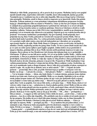 Odmah je vidio Molly, prepoznao je, ali se pravio da je ne pozna. Međutim, kad je sreo pogled
njenih tamnih očiju, neprirodno raširenih i svijetlih, skoro izbezumljenih, ljutina ga prođe.
Nasmiješio joj se i naklonio kao da se ništa nije dogodilo. Bilo mu je drago kad je i Gloriana
tako postupila. Međutim, ostali iz Jimova društva naprosto su je ignorirali. Onda Jim poleda
Darnella. Teškom mukom je u tom pristalom i elegantnom džentlmenu prepoznao čovjeka
kojeg je s Bambridgeom vidio na stanici u Winslowu. Takav je bio bar prvi dojam na daljinu,
te zaključi da je pametnije prigušiti ljubomoru i pričekati da vidi kako će se stvari odvijati.
Međutim, od tog trenutka našao se u jadnom položaju. Ostavio je Glorianu u društvu svojih
momaka i odlutao. Nakana mu je bila 194 čvrsta i nepokolebljiva: mučili su ga zbunjenost i
poniženje i ni za trenutak nije zaboravio svoj položaj. Osjećao ga je na svakom koraku dok je
prolazio" dvoranom, hodnicima i predsobljem. Nje govi kauboji, ostali prijatelji, kao i
prijatelji sta,rog Jima Trafta, pokazali su i izražavali svoj [prezir prema Molly. Oni su
predstavljali malu I gradsku elitu. No, većina prisutnih, kauboji i mla1 dići iz grada i okolice,
svi u pratnji svojih odab ranica, nisu skrivali radoznalost pa i zluradost, jer su gradska
ogovaranja doprla i do njih. Mala Molly Dunn iz Cibequea, sestra revolveraša, od bacila je
mladića s Istoka, najdražeg nećaka bo gatog Jima Trafta. To im se jasno čitalo na,lici ma i Jim
je sve jače na sebio sjećao njihove pod rugljive poglede. Jedino dobro eto je proisteklo iz
njegova bijedna, položaja bilo je da je Molly morala uočiti poniženje kojem je izvrgla svog
dragana. Jim je plesao sa Sue Henderson i još dvjema djevojkama koje su se sprijateljile s
Glorianom. Ti plesovi su mu bili prava muka. Sve tri su ga tješile i grdile Molly... običnu malu
prostakušu. A Jim ju je pokušavao braniti. Darnell se ponio upravo onako kako je Glori ana
predvidjela. Zanemario je Molly za volju dje vojaka iz višeg društva i Jim je primijetio da je
Darnell, kad je shvatio situaciju, pokazao svoj pravi lik. Prepustio je Molly kaubojima i trgo
vačkim pomoćnicima. Plesala je i očajavala kao divlja. Bila je usiljeno vesela, i bezbrižna, no
ubr zo je smalaksala i pala u drugu krajnost. Jim je vidio da je presjedila tri plesa, nastojeći se
sakriti u uglu. Ali, za ples što je dolazio, neće se moći sakriti. " 195 — Vrijeme da nešto
počnem — promrmlja Jim u sebi, pa priđe Gloriani koja je sjedila s Curlyjem i reče im: —
Dođite vas dvoje — i odvuče ih u stranu. — Ideš plesati s Molly? — radosno ga upita Gloriana.
— Već je krajnje vrijeme. — Idem, ako bude htjela. U svakom slučaju, pokazat ćemo cijelom
društvu na čemu smo. Kad su joj se približili, Molly se sva skupila. Izgledalo je da su od nje
ostale jedino krupne tamne oči. Gloriana sjedne do nje i reče par ljubaznih riječi o njenoj
novoj haljini i o tome kako joj slatko stoji. — Hoćeš li ovaj ples plesati sa mnom, Molly? —
upita Jim. Curly je pogleda. Lice mu je bilo mrko, a oči pune tuge. — Molly Dunn, dosta si već
večeras vukla vraga za rep — prijekorno će. Kad je glazba počela svirati Molly je bila na rubu
plača. Sa svih strana plesači navrnu na parket, a Curly, pozivajući Jima, odvuče Glorianu u
gužvu. Jim nije sačekao Mollyn pristanak, uzme je za ruku, podigne na noge i odvuče među
plesače. Kad ju je čvrsto zagrlio, znao je da ga je shvatila. — Oh ... Jime — prošaptala je —
bilo je užasno ... A najgore je bilo sad kad je Glory došla do mene ... pred svima ... i tako je bila
prijazna ... kao da se ništa nije dogodilo... Oh, poželjela sam da se zemlja otvori poda mnom i
da me proguta. Ma koliko da su te riječi bile pune kajanja i stida, one su Jima iznenadile. Ni
riječi o njemui 196 Doduše, Gloriana je bila glavni uzrok Mollvna odlaska. — Glory je
djevojka na mjestu, Molly — prošapta joj Jim. — To je maločas bio još jedan dokaz, a ti si
sumnjala u nju. Osjećao je kako joj popušta grčevita ukočenost, najprije u ruci a onda i u
tijelu. Privila se uz njega. • _ Sramim se — odgovorila je muklo. — idem se utopiti u Cibeque.
_ Taman posla! — u gomili plesača osjećao se kao da su i sami skriveni od ljubopitnih pogleda.
Grlio ju je bez suzdržavanja, a ona mu nasloni glavu na rame, plešući kao u transu. 197 12.
 
