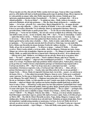 Čim je taj ples završio, Jim odvede Molly u jedan skriveni ugao. Tamo je bilo svega nekoliko
parova, očito ljubavnih koji su imali pametnijeg posla nego da gledaju druge. Bio je siguran da
je voda potekla na njegov mlin, iako Molly toga još nije bila svjesna. Gledala ga je kao
opčarana, pogledom punim čežnje i beznadnosti. — Ne čini to — prošapta Jim — ili ću te
odmah poljubiti. — Sto da ne činim? — Ne gledaj me tako... Molly, istina je da nam je
pokvaren Badnjak, ali još nije prekasno. — Oh, da, Jime dragi, prekasno je — uzdahne ona
jadno. — Svi su me... prezreli. Svi... osim Glory, Bog je blagoslovio! Ne... ne mogu shvatiti
zašto me i ona nije odbacila. — Glory to nikad ne bi učinila. A što se tiče ostalih ... Molly, .vidiš
li da si se prevarila u Darnellu? To je ništarija. Skoro je upropastio Glorianu. Ona ti je
govorila istinu. Vidiš li kako se ponio prema tebi... — To mi više ne treba dokazivati, Jime —
prekine ga. — Varao me kao budalu... Ali, tek sam večeras uvidjela da je ništarija. Prije nego
smo došli ovamo, on me... on me uvrijedio, Jime. 198 — Zar?... To me ne iznenađuje. A kako?
— upita Jim mirno i mrko. — Nadam se da nije stavio ruku na tebe. — Stavio je obje — ona
će otvoreno. — Bio je skoro isto tako gadan kao Hack Jocelyn, ako se sjećaš ... Već sam ga
htjela ugristi kad je netko ušao u hodnik. — Hm!... Zašto si onda s njim došla na ples? — upita
je spokojno. — Na ovaj sam ples morala doći živa ili mrtva. Osim toga, i ja sam malo bila
kriva. Rekla sam Darnellu da nisam dostojna Traftovih i njihove družine. — Ti si velikodušna,
Molly, ali ga više ne možeš spasiti. — Ne diraj se u njega — uzbuni S3 Molly. — On nosi
revolver. Može ti nešto učiniti, a to bi me ubilo... Reći ću Slingeru. Poštenja mi, hoću. Samo,
Slinger me večeras nije ni pogledao. Sigurno me prezire. — Ne, Slinger je samo ljut na tebe...
Slušaj, Molly, ne smiješ dozvoliti da te otprati kući. Obećaj mi da nećeš... ili ću odmah poći...
— Obećaj em ti, Jime. Molim te, reci Slingeru da me odvede. Dosta mi je ovog plesa, hoću
kući. — Na ranč? — upita je pun nade. — Kući u dolinu Cibeque, gdje mi je i mjesto. —
Dobro, potražit ću Slingera — odgovori Jim razmišljajući grozničavo. — Samo, zaplešimo još
malo. Evo sviraju. Ni jednom riječi nije prekinuo slatku omamu plesa. Nakon plesa, rekao joj
je da ga čeka na vratima i krene u bjesomučnu potragu za Glorianom koju najzad nađe u
Curlvjevom društvu. 199 — Hej! Vas dvoje mora da se zabavljate kao ludi — uzvikne
iznenađeno. Gloriana je naprosto evala, a Curlvja još nije vidio takva. — Jime, uživam —
prizna Gloriana pocrve njevši. — Gazda, tako sam blizu nebu da više ne mo gu poželjeti —
otegne Curly. — Divno. Onda ćeš otpratiti Glorianu kući. Ja ću biti.. . zauzet... ne zadržavaj se
do kasno, Glo ry. — I Jim odjuri da pronađe Slingera. Imao je sreće. Našao ga je u pušionici
sama i oprezna. Na licu mu se čitala dosada. Na plesu se osjećao kao riba na suhu. — Potreban
si mi, Slingeru. Što radiš? Plešeš li? — Otplesao sam jedan ples s Glory i to je za mene dosta.
Da me ne zabrinjava Molly, već bih otprašio na ranč. Lunjao sam okolo i si išao onog tipa,
Darnella — odgovori Slinger tih) i pokaza mu bučnu skupinu mladih ljudi koji su dodovali
bocu iz ruke u ruku. — Darnell sg i ovdje pona¦ šao isto tako prijazno i prijateljski kao i ranije
u dvorani. Bio je čovjek tridesetih godina, dobro gj ađen, lijepa, pomalo puna i senzualna lica,
i k tome očiti egoist. Ali, znao je postupati s mlađim ljudima. — Što je s njim? — prošapta Jim.
— Ne mogu reći da sam se zaljubio u njega. Nekako mi je čudan... znaš li, Jime, da nosi re
volver? Vidiš li? — Ne, Slingeru. Ubij me ako vidim. — Nosi ga, a to mi je nekako sumnjivo.
Kad bih mogao naći kakav izgovor, pomeo bih cijelu dvoranu s njim. Samo, to bi bilo još gore
za Mol iy 200 — Da, bilo bi. Ostavi Darnella na miru. Nego, slušaj, Slingeru: tvojoj je sestri
dodijao ples. Poslala me da ti kažem da je odvedeš kući. Međutim, ja kujem drugi plan. Potrči
do konjušnice i pošalji nekog momka sa saonicama, i to brzo. Ja ću reći Molly da ćeš je ti
odvesti, no odvest ću je ja i to na ranč. Shvaćaš li drugaru? — I te kako! I neka me vrag nosi
ako nisi pametan momak — izjavi Slinger. — Neka sad Molly uzme pamet u glavu... Jime,
 