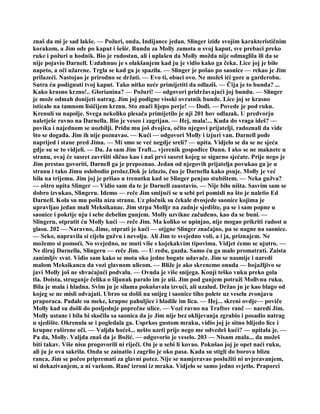 znaš da mi je sad lakše. — Požuri, onda, Indijance jedan. Slinger iziđe svojim karakterističnim
korakom, a Jim ode po kaput i šešir. Bundu za Molly zamota u svoj kaput, sve prebaci preko
ruke i požuri u hodnik. Bio je radostan, ali i uplašen da Molly možda nije odmaglila ili da se
nije pojavio Darnell. Uzdahnuo je s olakšanjem kad ju je vidio kako ga čeka. Lice joj je bilo
napeto, a oči užarene. Trgla se kad ga je spazila. — Slinger je pošao po saonice — rekao je Jim
prilazeći. Nastojao je prirodno se držati. — Evo ti, obuci ovo. Ne možeš ići gore u garderobu.
Sutra ću podignuti tvoj kaput. Tako nitko neće primijetiti da odlaziš. — Čija je to bunda? ...
Kako krasno krzno!.. Glorianina? — Požuri! — odgovori pridržavajući joj bundu. — Slinger
je može odmah donijeti natrag. Jim joj podigne visoki ovratnik bunde. Lice joj se krasno
isticalo na tamnom lisičijem krznu. Sto znači lijepo perje! — Dođi. — Povede je pod ruku.
Krenuli su napolje. Svega nekoliko plesača primijetilo je nji 201 hov odlazak. U predvorju
naletješe ravno na Darnella. Bio je veseo i zagrijan. — Hej, mala!... Kuda do vraga ideš? —
povika i najednom se uozbilji. Priđu mu još dvojica, očito njegovi prijatelji, radoznali da vide
što se događa. Jim ih nije poznavao. — Kući — odgovori Molly i izjuri van. Darnell pođe
naprijed i stane pred Jima. — Mi smo se već negdje sreli? — upita. Vidjelo se da se ne sjeća
gdje su se to vidjeli. — Da. Ja sam Jim Traft... vjerenik gospođice Dunn. I ako se ne maknete u
stranu, ovaj će susret završiti slično kao i naš prvi susret kojeg se sigurno sjećate. Prije nego je
Jim prestao govoriti, Darnell ga je prepoznao. Jedan od njegovih prijatelja povukao ga je u
stranu i tako Jimu oslobodio prolaz.Dok je izlazio, čuo je Darnella kako psuje. Molly je već
bila na trijemu. Jim joj je prišao u trenutku kad se Slinger penjao stubištem. — Neka gužva?
— oštro upita Slinger — Vidio sam da te je Darnell zaustavio. — Nije bilo ništa. Sasvim sam se
dobro izvukao, Slingeru. Idemo — reče Jim smijući se u sebi pri pomisli na što je naletio Ed
Darnell. Kola su mu pošla niza stranu. Uz pločnik su čekale dvosjede saonice kojima je
upravljao jedan mali Meksikanac. Jim strpa Molljr na zadnje sjedište, pa se i sam popne u
saonice i pokrije nju i sebe debelim gunjem. Molly uzvikne začuđeno, kao da se buni. —
Slingeru, otpratit ću Molly kući — reče Jim. Ma koliko se upinjao, nije mogao prikriti radost u
glasu. 202 — Naravno, Jime, otprati je kući — otjgne Slinger značajno, pa se nagne na saonice.
— Seko, napravila si cijelu gužvu i nevolju. Ali Jim te svejedno voli, a i ja, priznajem. Ne
možemo si pomoći. No svejedno, ne muti više s kojekakvim tipovima. Vidjet ćemo se ujutro. —
Ne diraj Darnella, Slingeru — reče Jim. — U redu, gazda. Samo ću ga malo promatrati. Zaista
zanimljiv svat. Vidio sam kako se mota oko jedne bogate udavače. Jim se nasmije i naredi
malom Meksikancu da vozi glavnom ulicom. — Bliže je ako skrenemo onuda — bojažljivo se
javi Molly još ne shvaćajući podvalu. — Ovuda je više snijega. Konji teško vuku preko gola
tla. Doista, struganje čelika o šljunak paralo im je uši. Jim pod gunjem potraži Mollvnu ruku.
Bila je mala i hladna. Svim ju je silama pokušavala izvući, ali uzalud. Držao ju je kao blago od
kojeg se ne misli odvajati. Ubrzo su došli na snijeg i saonice tiho polete uz veselu zvonjavu
praporaca. Padale su meke, krupne pahuljice i hladile im lica. — Hej... skreni ovdje— poviče
Molly kad su došli do posljednje poprečne ulice. — Vozi ravno na Traftov ranč — naredi Jim.
Molly ustane i bila bi skočila sa saonica da je Jim nije bez oklijevanja zgrabio i posadio natrag
u sjedište. Okrenula se i pogledala ga. Usprkos gustom mraku, vidio joj je sitno blijedo lice i
krupne raširene oči. — Valjda hoćeš... nešto uzeti prije nego me odvedeš kući? — upitala je. —
Pa da, Molly. Valjda znaš da je Božić. — odgovorio je veselo. 203 — Nisam znala... da možeš
biti takav. Više nisu progovorili ni riječi. On je u sebi li kovao. Pokušao joj je opet naći ruku,
ali ju je ova sakrila. Onda se zainatio i zagrlio je oko pasa. Kada su stigli do borova blizu
ranca, Jim se počeo pripremati za glavni potez. Nije se namjeravao poslužiti ni uvjeravanjem,
ni dokazivanjem, a ni varkom. Ranč izroni iz mraka. Vidjelo se samo jedno svjetlo. Praporci
 