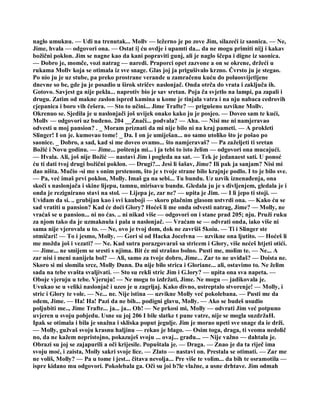 naglo umuknu. — Uđi na trenutak... Mollv — ležerno je po zove Jim, silazeći iz saonica. — Ne,
Jime, hvala — odgovori ona. — Ostat i] ću ovdje i upamti da... da ne mogu primiti ni|j i kakav
božični poklon. Jim se nagne kao da kani popraviti gunj, ali je naglo ščepa i digne iz saonica.
— Dobro je, momče, vozi natrag — naredi. Praporci opet zazvone a on se okrene, držeći u
rukama Mollv koja se otimala iz sve snage. Glas joj ja prigušivalo krzno. Čvrsto ju je stegao.
Po nio ju je uz stube, pa preko prostrane verande u zamračenu kuću do poluosvijetljene
dnevne so be, gde ju je posadio u širok stričev naslonjač. Onda otrča do vrata i zaključa ih.
Gotovo. Savjest ga nije pekla... naprotiv bio je sav sretan. Poja ča svjetlo na lampi, pa zapali i
drugu. Zatim od makne zaslon ispred kamina u kome je tinjala vatra i na nju nabaca cedrovih
cjepanica i boro vih češera. — Sto to učini... Jime Trafte? — prigušeno uzvikne Mollv.
Okrenuo se. Sjedila je u naslonjači još uvijek onako kako ju je posjeo. — Doveo sam te kući,
Mollv — odgovori uz buđeno. 204 __Znači... podvala? — Aha. — Nisi me ni namjeravao
odvesti u moj pansion? . _ Moram priznati da mi nije bilo ni na kraj pameti. — A prokleti
Slinger! I on je. kumovao tome! _ Da. I on je umiješan... no samo utoliko što je pošao po
saonice. _ Dobro, a sad, kad si me doveo ovamo... što namjeravaš? — Pa zaželjeti ti sretan
Božić i Novu godinu. — Jime... poštenja mi... i ja tebi to isto želim — odgovori ona mucajući.
— Hvala. Ali, još nije Božić — nastavi Jim i pogleda na sat. — Tek je jedanaest sati. U ponoć
ću ti dati tvoj drugi božični poklon. — Drugi?... Jesi li šašav, Jime? Ili pak ja sanjam? Nisi mi
dao ništa. Mučio -si me s onim prstenom, što je s tvoje strane bilo krajnje podlo. I to je bilo sve.
— Pa, već imaš prvi poklon, Molly. Imaš ga na sebi... Tu bundu. Uz uzvik iznenađenja, ona
skoči s naslonjača i skine lijepu, tamnu, mirisavu bundu. Gledala ju je s divljenjem, gledala je i
onda je rezignirano stavi na stol. — Lijepa je, zar ne? — upita je Jim. — I li jepo ti stoji. —
Uviđam da si. .. grubijan kao i svi kauboji — skoro plačnim glasom ustvrdi ona. — Kako ću se
sad vratiti u pansion? Kad će doći Glory? Hoćeš li me onda odvesti natrag, Jime? — Molly, ne
vraćaš se u pansion... ni no ćas. .. ni nikad više — odgovori on i stane prad 205; nju. Pruži ruku
za njom tako da je uzmaknula i pala u naslonjač. — Vraćam se — odvrati onda, iako više ni
sama nije vjerovala u to. — Ne, ovo je tvoj dom, dok ne završiš 5koiu. — Ti i Slinger ste
otmičari! — To i jesmo, Molly. — Gori si od Hacka Jocelvna — uzvikne ona ljutito. — Hoćeš li
me možda još i vezati? — Ne. Kad sutra porazgovaraš sa stricem i Glory, više nećeš htjeti otići.
— Jime... ne smijem se sresti s njima. Bit će mi strašno bolno. Pusti me, molim te. — Ne... A
zar nisi i meni nanijela bol? — Ali, samo za tvoje dobro, Jime... Zar to ne uviđaš? — Doista ne.
Skoro si mi slomila srce, Molly Dunn. Da nije bilo strica i Gloriane... ali, ostavimo to. Ne želim
sada na tebe svašta svaljivati. — Sto su rekli stric Jim i G.lory? — upita ona sva napeta. —
Oboje vjeruju u tebe. Vjeruju! — Ne mogu to izdržati, Jime. Ne mogu — jadikovala je.
Uvukao se u veliki naslonjač i uzeo je u zagrljaj. Kako divno, ustreptalo stvorenje! — Molly, i
stric i Glory te vole. — Ne... ne. Nije istina — uzvikne Molly već pokolebana. — Pusti me da
odem, Jime. — Ha! Ha! Pazi da ne bih... podigni glavu, Molly. — Ako se budeš usudio
poljubiti me.., Jime Trafte... ja... ja... Oh! — Ne prkosi mi, Molly — odvrati Jim već potpuno
uvjeren u svoju pobjedu. Usne su joj 206 I bile slatke t pune vatre, nije se mogla suzdržaH.
Ipak se otimala i bila je snažna i skliska poput jegulje. Jim je morao upeti sve snage da ie drži.
— Molly, gužvaš svoju krasnu haljinu — rekao je blago. — Osim toga, draga, ti veoma nedolič
no, da ne kažem nepristojno, pokazuješ svoju ... ovaj... građu... — Nije važno — dahtala je.
Obrazi su joj se zajapurili a oči krijesile. Popuštala je. — Draga. — Znao je da ta riječ ima
svoju moć, i zaista, Molly sakri svoje lice. — Zlato — nastavi on. Prestala se otimati. — Zar me
ne voliš, Molly? — Pa u tome i jest... čitava nevolja... Pre više te volim... da bih te osramotila —
ispre kidano mu odgovori. Pokolebala ga. Oči su joi b?le vlažne, a usne drhtave. Jim odmah
 