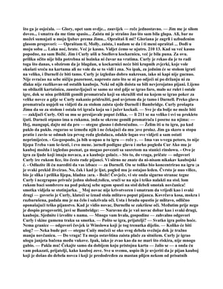 što ga je osjećala. — Glory, opet sam ovdje... zauvijek — reče jednostavno. — Jim me je silom
doveo... i smatra da me time spasio... Zaista mi je strašno žao što sam bila glupa. Ali, bar ne
možeš sumnjati u moju ljubav prema Jimu... Opraštaš li mi? Gloriana je zagrli i uzbuđenim
glasom progovori: — Opraštam ti, Molly, zaista, i nadam se da i ti meni opraštaš ... Dođi u
moju sobu ... Laku noć, brate. Već je kasno. Vidjet ćemo se ujutro. 210 13. Kad su već kasno
popodne, na sam Božić. Jim i Curly ušli u Snellovu kockarnicu, već je bila puna. Za ovu.
priliku očito nije bila potrebna ni lozinka ni čuvar na vratima. Curly je rekao da je to radi
toga što danas, s obzirom da je blagdan, u kockarnici neće biti krupnih zvjerki, koje vole
okušati sreću na kartama ali ne vole da se to vidi i zna. No ipak, za jednim će se stolom igrati
na veliko, i Darnell će biti tamo. Curly je izgledao dobro nakresan, iako ni kapi nije gucnuo.
Nije svraćao na sebe ničiju pozornost, naprosto zato što se ni po odjeći ni po držanju ni za
dlaku nije razlikovao od ostalih kauboja. Neki od njih doista su bili nevjerojatno pijani. Lijeno
su obilazili kartašnicu, zaustavljajući se samo uz stol gdje se igrao faro, malo uz rulet i ostale
igre, dok se nisu približili gomili promatrača koji su okružili stol na kojem se igrao poker za
velike novce a gdje se Curly nakanio pridružiti, pod uvjetom da je tamo i Darnell. Preko glava
promatrača uspjeli su vidjeti da za stolom zaista sjede Darnell i Bambridge. Curly prošapta
Jimu da su za stolom i ostala tri igrača koja su i jučer kockali. — Sve je da bolje ne može biti
— zaključi Curly. Oči su mu se presijavale poput čelika. — li 211 se na veliko i svi su prokleto
ijuti. Darneii otpuno ima u rukama. )nda se okrene gomili promatrača i posrne na njima: —
Hej, mangupi, dajte mi da pro — otegne glasno i dobroćudno. — Želim iti u tu igru, pa kud
puklo da puklo. rogurao se između njih i ne čekajući da mu ¦ave prolaz. Jim ga skoro u stopu
pratio i zavio se odmah iza prvog reda gledalaca, odakle logao sve vidjeti a sam ostati
neprimijećen. - Go-gospodo, ja bih u-upao u tu igru — reče y. — Ima vas s-vega petoro, to nije
lijepa Treba vam še-šesti, i evo mene. )arnell podigne glavu i mrko pogleda Cur Ako mu je
kauboj možda i izgledao poznat, ga mogao povezati sa susretom na stanici rinslowu. - Ovo je
igra za ljude koji imaju novaca, a a kauboje golaće. - Sto to, do vraga, pričate — odgovori
Curly ire rukom lice, što često rade pijanci. Vi siirno ne znate da ni-nisam nikakav kaubojski
ć. - Odlazite ili ću narediti da vas izbace — za Darnell. On se toliko bio koncentrirao na igru ;a
je svaki prekid živcirao. No, čak i kad je ljut, pogled mu je ostajao leden. Čvrsto je nuo vilice,
bio je slika i prilika lijepa, hladna :ara. - Bože! Čovječe, vi ste onda sigurno stranac tegne
Curly i nezgrapno privuče jednu slobod;tolicu, sruči se na nju i teško nalakti na stol. lom
rukom baci sombrero na pod pokraj sebe ugom spusti na stol debeli smotak novčanica!
smotka vidjela se stotinjarka. _ Moj novac nije krivotvoren i smatram da vrijedi kao i svaki
drugi — govorio je Curly, klateći se iznad stola mlitavo poput pijanca. Kovrčava kosa, mokra i
razbarušena, padala mu je na čelo i sakrivala oči. Usta i bradu opustio je mlitavo, odlično
oponašajući teško pijanstvo. Kad je vidio novac, Darnellu se zakriiese oči. Međutim prije nego
je dospio progovoriti, javi se Bambridge: — Naravno da je vaš novac dobar kao i svaki drugi,
kauboju. Sjednite i izvolite s nama. — Mnogo vam hvala, gospodine — zahvalno odgovori
Curly i skine gumenu traku sa smotka. — Pošto se igra, prijatelji? — Svatko igra pošto hoće.
Nema granice — odgovori čovjek iz Winslowa koji je tog trenutka dijelio. — Koliko će biti
ulog? — Neka bude pet — otegne Cuiiy mučeći se oko svog debela svežnja dok je tražno
manju novčanicu. — Do vraga! Ta moja ostavština zaista plače za sitnišem. Curly je igrao
ulogu janjeta bačena među vukove. Ipak, iako je zvao kao da ne mari što riskira, nije mnogo
gubio. — Pakla mu! Čekajte samo da dobijem koju pristojnu kartu — žalio se — a onda ću
vam pokazati, prijatelji, kako kauboj zove. Sve u svemu, uspio ih je uvjeriti da je pijan kauboj
koji je došao do debela novca i koji je predodređen za mastan plijen nekom od prisutnih
 