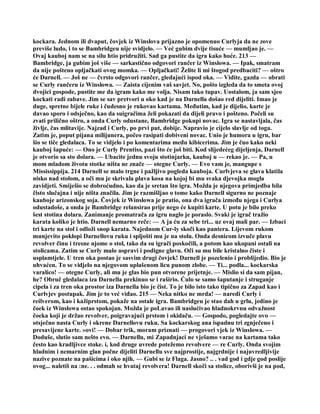 kockara. Jednom ili dvaput, čovjek iz Winslova prijazno je opomenuo Curlyja da ne zove
previše ludo, i to se Bambridgeu nije svidjelo. — Već gubim dvije tisuće — mumljao je. —
Ovaj kauboj nam se na silu htio pridružiti. Sad ga pustite da igra kako hoće. 213 —
Bambridge, ja gubim još više — sarkastično odgovori rančer iz Winslowa. — Ipak, smatram
da nije pošteno opljačkati ovog momka. — Opljačkati! Želite li mi štogod predbaciti? — oštro
će Darnell. — Još ne — čvrsto odgovori rančer, gledajući ispod oka. — Vidite, gazda — obrati
se Curly rančeru iz Winslowa. — Zaista cijenim vaš savjet. No, pošto izgleda da to smeta ovoj
dvojici gospode, pustite me da igram kako me volja. Nisam tako tupav. Uostalom, ja sam sjeo
kockati radi zabave. Jim se sav pretvori u oko kad je na Darnella došao red dijeliti. Imao je
duge, spretne bijele ruke i čudesno je rukovao kartama. Međutim, kad je dijelio, karte je
davao sporo i odsječno, kao da suigračima želi pokazati da dijeli pravo i pošteno. Počeli su
zvati prilično oštro, a onda Curly odustane, Bambridge pokupi novac. Igra se nastavljala, čas
življe, čas mlitavije. Najzad i Curly, po prvi put, dobije. Napravio je cijelo slavlje od toga.
Zatim je, poput pijana milijunera, počeo rasipati dobiveni novac. Unio je humora u igru, bar
šio se tiče gledalaca. To se vidjelo i po komentarima među kibicerima. Jim je čuo kako neki
kauboj šapuće: — Ono je Curly Prentiss, pazi što će još biti. Kod slijedećeg dijeljenja, Darnell
je otvorio sa sto dolara. — Ubacite jednu svoju stotinjarku, kauboj u — rekao je. — Pa, u
mom mladom životu stotke ništa ne znače — otegne Curly. — Evo vam je, mangupe s
Mississippija. 214 Darnell se malo trgne i pažljivo pogleda kauboja. Curlvjeva se glava klatila
nisko nad stolom, a oči mu je skrivala plava kosa na kojoj bi mu svaka djevojka mogla
zavidjeti. Smiješio se dobroćudno, kao da je sretan što igra. Možda je njegova primjedba bila
čisto slučajna i nije ništa značila. Jim je razmišljao o tome kako Darnell sigurno ne poznaje
kauboje arizonskog soja. Čovjek iz Winslowa je pratio, ona dva igrača između njega i Curlya
odustadoše, a onda je Bambridge relansirao prije nego će kupiti karte. U potu je bilo preko
šest stotina dolara. Zanimanje promatrača za igru naglo je poraslo. Svaki je igrač tražio
karata koliko je htio. Darnell nemarno reče: — A ja ću za sebe tri... uz ovaj mali par. — Izbaci
tri karte na stol i odloži snop karata. Najednom Cur-ly skoči kao pantera. Lijevom rukom
munjevito poklopi Darnellovu ruku i spljošti mu je na stolu. Onda desnicom izvuče plavu
revolver činu i tresne njome o stol, tako da su igrači poskočili, a potom kao ukopani ostali na
stolicama. Zatim se Curly malo uspravi i podigne glavu. Oči su mu bile kristalno čiste i
usplamtjele. U tren oka postao je sasvim drugi čovjek! Darnell je pozelenio i problijedio. Bio je
uhvaćen. To se vidjelo na njegovom uplašenom licu punom zlobe. — Ti... podla... kockarska
varalico! — otegne Curly, ali mu je glas bio pun otvorene prijetnje. — Mislio si da sam pijan,
he? Obruč gledalaca iza Darnella prekinuo se i raširio. Ćulo se samo šaputanje i struganje
cipela i za tren oka prostor iza Darnella bio je čist. To je bilo isto tako tipično za Zapad kao i
Curlvjev postupak. Jim je to već viđao. 215 — Neka nitko ne mrda! — naredi Curly i
reilverom, kao i kažiprstom, pokaže na ostale igra. Bambridgeu je stao dah u grlu, jedino je
čoek iz Winslowa ostao spokojan. Možda je poLavao ili naslućivao hladnokrvnu odvažnost
čoeka koji je držao revolver, poigravajući prstom i okidaču. — Gospodo, pogledajte ovo —
otsječno nasta Curly i okrene Darnellovu ruku. Sa kockarskog ana ispadnu tri zgnječeno i
presavijene karte. »ovi! — Dobar trik, moram priznati — progovori vjek iz Winslowa. —
Doduše, slutio sam nešto evo. — Darnellu, mi Zapadnjaci ne vješamo varae na kartama tako
često kao kradljivce stoke. i, kod druge uvrede potežemo revolvere — re Curly. Onda svojim
hladnim i nemarnim glan počne dijeliti Darnellu sve najprostije, najgrdnije i najuvredljivije
nazive poznate na pašicima i oko njih. — Gubi se iz Flaga. Jasno? .. . vad god i gdje god poslije
ovog... naletiš na :ne. . . odmah se hvataj revolvera! Darnell skoči sa stolice, oborivši je na pod,
 