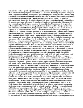 i )z slobodan prolaz u gomili odjuri i nestane. Zatim, slučajno ili namjerno, to nitko nije znao,
rly okrene revolver i uperi ga na Bambridgea. — Gospodine Bambridge, svojim ste postupci. u
ovom kraju pobudili sumnje u vaše pošte;... još davno prije ove partije pokera — sjekao Curly
kao i ranije. — Rekao sam to vašoj kćeri ona se, naravno, uvrijedila. Smatram da je t pristojna
djevojka koja ne pozna svog oca. _ Tko je, do vraga, ovaj lažljivi kauboj? — obrati se,
mijenjajući boje, Bambridge drugim igračima. Curly trgne rukom kao da ga je zmija ujela. —
Ne nazovite me dvaput lažovom!... Ja sam Curly Prentiss, pripadam družini Dijamanta. Mi
smo vam na tragu, Bambridge, a nadam se da nismo i jedini. Mi znamo da ste neuporedivo
pokvareniji kradljivac stoke i od samog Jeda Stonea... Sad me pažljivo slušajte. Ćuli ste što
sam rekao onoj varalici Darnellu, koji je, uz put, vaš novi čovjek, i to važi i za vas. Za vas je
najbolje da se hvatate revolvera. Jasno?. . . Ako želite, možeteo dmah ovdje, ili bilo gdje
kasnije. — Ti. .. ti pijani kauboju... platit ćeš za to što blatiš nedužna... nenaoružana — dahtao
je Bambridge ustajući. Izgledao je kao sablast, svega ga je Oiblio znoj, a oči su mu od bijesa
skoro iskočile iz duplji. Obiđe gomilu i iziđe teškim korakom. — Gospodo, ispričavam se što
sam vam pokvario igru — Curly će vraćajući revolver u futrolu. — Međutim, smatram da sam
vam spasio nešto novaca. Slažete li se da podijelimo to što je na stolu, pa da se raziđemo? —
Slažem se — mrgodno će rančer iz Winslowa. — Mi vam zapravo, Prentissu, i te kako moramo
biti zahvalni. Ostalim kaubojima Dijamanta Jim je, a ne Curly, ispričao što se uvečer na Božić
dogodilo u Snellovoj kockarnici. Bud i Cherry, koji su krišom već zavirivali u čašu, odmah su
se pokupili i uz put odvukli Lo 217 nestara i Upa Frosta. Jack&on Way, zato što je našao
djevojku, odlučno je odbio popiti s prijateljima više od jedne čaše. — Ne, gospodo — ozbiljno
im je odgovorio. — U ljudskom životu nastupa trenutak kad se čovjek mora okanuti lošeg
pića... a i društva. — Sramotiš nam družinu — na to je riknuo Bud. Kad je Jim od Ring
Lockea doznao za to, zabrinuto je odjahao natrag u grad, ali ih nije uspio pronaći, pa se vrati
kući na večeru. Nešto kasnije dođe i Curly. — Oni su zaista okretna družina — otegne. —
Raspištoljili su se. Sutra ih ujutro moramo pronaći, odmah vezati i dovesti ovamo, inače neće
biti kadri doći na Mollvnu zabavu. Jimu je ova mirna večer u kući izgledala nestvarnom.
Pogledati Curlvja sada i sjetiti se užasne snage što je pred ciglih nekoliko sati iz njega izbila
kod Snella! Toliko je bio spokojan, vedar i podrugljiv dok je nemilosrdno bockao Mollv,
dodajući uz put i nešto na Glorianin račun. — Nikad nećeš shvatiti žene — govorio je ojađeno.
— Ja sam uistinu imao mnogo iskustva sa svakojakima. U crvenokose se, po mom mišljenju,
najviše možeš pouzdati. Plavokose nisu dobre. Smeđe su opasne, baš kao i mazge. Neko
vrijeme će biti strašno dobre, ali samo čekaju priliku da te tresnu pod rebra. Ipak, za Božić i
rođendan čovjek se može pouzdati da mu djevojka neće pobjeći, makar joj i uzde otpustio. Ali
djevojke između plavuša i smeđih, s kosom boje starog zlata, i očima što te podsjećaju na
ljubičice pod vodom... te su rijetke, na svu sreću... Cuo sam za svega nekoliko, ali sam vidio
samo jednu. 218 Stric Jim je urlao od smijeha, Molly dobaci nešto Curlvju dok se Gloriana
glasno hihotala. Curly je Gloriani očito predstavljao neiscrpan izvor iznenađenja i veselja, a
istodobno i nepredvidivih obrata u postupcima i riječima. U Jimu se rodila nada da će joj
Curly jednoga dana predstavljati i nešto više. Proveli su prijatan sat u dnevnoj sobi, a onda
stari rančer ostavi mlade nasamo. Curly se još malo zadržao. — Dobro — reče nešto kasnije —
zaželjet ću vam laku noć, gospođice Glory. — Kamo žurite? — iznenađeno ga upita ona. —
Zar vam je neugodno što je ovdje moj brat? On i Molly su i tako zaboravili da mi postojimo. ..
Oh, možda kanite ići u grad? — Pa, i na to sam pomišljao — otegne Curly. — I možda se
pridružiti općoj pijanci što je družina Dijamanta priređuje u gradu? — nastavi Gloriana. —
Pa, bez mene oni ne mogu prirediti ni naročitu pijanku ni nešto drugo — prizna promatrajući
 