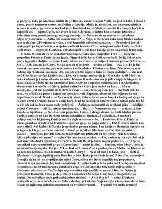 je pažljivo. Iako je Gloriana mislila da je Jim sav zauzet svojom Molly, on je i te kako, i okom i
uhom, pratio razgovor sestre i najboljeg prijatelja. Molly je, međutim, kao zanesena gledala
samo u žeravicu, prenula se tek kad ju je Jim dotakao. — Slušajte, marite li vi uopće hoću li se
napiti ili ne? — upita Curly, sav crven u licu. Gloriana je jedina bila u stanju izbaciti iz
kolotečine ovog nonšalantnog i mirnog kauboja. — Naravno da ne marim — začuđeno
odgovori Gloriana. — Zašto bih morala mariti? ... Nego, vi ste desna ruka mog brata i nadala
sam se da ćete, 219 njemu za volju, u sebi izgraditi određeni karakter. — Ne može li čovjek
ipak popiti po koju čašicu, a svejedno zadržati karakter? — tvrdoglavo upita Curly. — Neki
ljudi mogu — odgovori Gloriana, naglašavajući riječi tako kao da njega isključuje iz tog soja.
— U redu. Mislim da ću se ipak dobrano napiti. Laku noć, gospođice Traft. — Zbogom. . .
gospodine Prentiss. Curly žurno izađe. Njegovi teški koraci bili su sve brži i brži, dok se nisu
posve izgubili u daljini. — Jime, Curly mi ide na živce — primijeti Gloriana prilazeći bratu. —
Sto? . .. Oh, žao mi je, Glory. Mislio sam da ti je drag — nevino će Jim. — Pa, i je. To je fin
momak, na svom mjestu, prijazan, miran i velikodušan. Obožava te, Jime. Naravno, to se u
dobroj mjeri odnosi i na mene. Ali, onaj drugi dio njegova bića ne mogu podnijeti. . . shvaćaš
me? Ono što je tipično kaubojsko.. . Evo, na primjer, maloprije je vidio kako držiš Molly za
ruku i odmah je i mene uhvatio za ruku. Kunem ti se da sam mu je jedva uspjela istrgnuti iz
šaka. Kako se Molly slatko nasmijala! Jim je uživao u njenom smijehu, kao i u Glorianinoj
zbunjenosti i crvenilu. — Glory, jedini način da s Curlyjem izađeš na kraj. . . i da se
zabavljaš... jest da ga pustiš da te drži za ruku — savjetova joj Jim. 220 — Ne budi lud. Ja
sam... to učinila na plesu i najzad me spopao strah. Zapravo, nisam ni bila svjesna da mu
dopuštam da mi drži ruku. — Već sam ti rekao, Glory, da ne znam čovjeka boljeg od njega da
ti bude i brat i drugar, kako to ovdje kažu. Kad bi ga uspjela natjerati da se ostavi pića, bio bi
to čovjek kakva žena samo može poželjeti. — Želim ga nagovoriti da se okani pića — ozbiljno
prizna Gloriana — ali ja... nisam spremna da. . . da. . . — Naravno da nisi — prekine je Jim
kao da se ispričava. — Ne shvati me pogrešno, Glory. S druge strane, ne budi hladna prema
Curlvju zato što si Eda Darnella uludo počastila divljenjem... i osjećajem... i možda i
poljupcem, što bi jodnog Curlyja možda diglo u sedmo nebo. . . Uostalom, Glory, Curly je
danas povukao revolver na Darnella. Ispsovao ga je na pasja kola! . . . Uh! U životu nisam čuo
takve riječi. Naš kuhar Jeff puko je nevinašce prema njemu. I na kraju je Darnellu naredio da
se izgubi iz Flaga! — Tako ti neba!.. . Jime! — uzvikne Gloriana. — Da, tako mi neba. .. i
okolice — značajno potvrdi Jim. Sa zadovoljstvom primijeti da se i Molly trgla iz transa. —
Ali, valjda nije radi mene? — upita Gloriana sustežući dah. — Oh, nadam se da nije. Još mi je
kod kuće bilo dosta ogovaranja i tračeva. Ne bih ih još jednom mogla podnijeti. — Tvoje se
ime nikad neće spomenuti u vezi s Darnellom — umiri je Jim. — Srećom, osim Molly, jurio je
još nekoliko djevojaka. On je... 221 — Kakva li lazova! — s gnušanjem će Moliy. — Kleo mi se
da sam mu jedina... Nisu li muškarci podli, Glory? — Neki od njih i te kako jesu — složi se
Gloriana. — Nego, ispričaj nam Jime što je bilo. Kako je to Curlv izveo? Nato Jim, upozorivši
djevojke da to još ne prepričavaju stricu Jimu, opisa sve što se dogodilo tog popodneva,
iznoseći svoja opažanja, bojazni i uzbuđenja. U potpunosti je želio pokazati Curlvjevu smjelost
i sigurnost... tu stranu njegova karaktera koja je Gloriani tako bila neshvatljiva. Bila je
užasnuta i očarana. — To Curlvju zapravo ništa nije značilo — nastavi Jim. — Dobro je
procijenio Darnella. Vidio je da je blefer i varalica i da nema ni najmanje mogućnosti za
borbu. Darnell nikad neće prihvatiti pošten dvoboj. — A što ti je to? — upita Gloriana
raširenih ačiju, sva začuđena. — Pošten dvoboj je kad dva čovjeka iziđu s lamjerom da se bore
i svaki od njih ima jednaku mogućnost na vrijeme trgnuti. — Trgnuti! Sto treba trgnuti? —
 