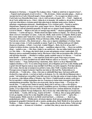 zbunjeno će Uloriana. — Gospode! Što si glupa, Glory. Valjda ne misiš da će trgnuti iz boce? .
.. Trgnuti znači potegnuti, izvući revolver. — Oh, shvaćam... Zaista sam jako glupa. .. Jnači, ne
vjeruješ da bi se Curly i Darnell mogli x>šteno ogledati? — Ne, to uopće ne dolazi u obzir.
Curly kaže ia je Darnellu blizu kraj... i da će visiti na kakvoj topoli. 122 — Visiti! _ Izgleda mi
da je Curly mislio baš na to... Glory, vidim da te to kosnulo. Ali, molim te, shvati, da je Darnell
u prvom redu došao u Arizonu goneći djevojku koja je slučajno moja sestra. Zatim se
udružuje s nepoštenim stočarom... Bambridgeom. I to u Arizoni, pazi!... Nastoj se suočiti s
činjenicama. Zapad je još uvjek sirov, grub, nagao i krvav. Mene je mjesecima držala
mučnina, pa i sad me ponekad spopadne. Pa ipak uza sve njegove mane Zapad je veličanstven.
I ti ćeš to otkriti. — Bojim se da sam već mnogo toga otkrila — ukočena pogleda promrmlja
Gloriana. — I nešto od toga je... Možda nisam dovoljno snažna za Zapad... Za večeras je dosta,
idem u krevet i ostavljam vas same... Laku noć, Molly, mala sestrice sa Zapada. Božić je ipak
bio sretan. Quien sabe? kako bi to rekao Curly. Zaboravi sve drugo, Molly... Laku noć, brate.
Najzad, i tebi se sreća nasmiješila. Pošto je Gloriana otišla, Molly zaneseno prošapta : —
Nazvala me sestrom!... Oh, obožavam je!... Jime, ona se sigurno zaljubljuje u Curlyja. Samo
što i ne sanja o tome. A Curly je poludio za njom. Napit će se. Pričekaj malo pa ćeš vidjeti.
Znam ja te kauboje... A Bud... i on je lud. A jadni Slinger!... Bože, što li će od nas biti? ... —
Ljubav je doista strašna, razorna sila, draga — zamišljeno odgovori Jim. — Skoro me uništila,
dragi — požali se ona. — Oh, Jime, i dalje će me uništavati... ako me toliko budeš tjerao da te
sve više volim. — Pa, draga, ako hoćeš znati, ja sam sad potpuno sretan i zadovoljan. 223
Idućeg je jutra u nastambi kauboja, kad je Jim kucao i ušao, bilo nevjerojatno tiho. Jeff je no
sebi spremao doručak. — Družina se razbjea, gazda, naslutio sam to već odavna. — Vrazi im
kožu derali! — ljutio se Jim. — i me naprosto strah otići u grad. Prije nego je krenuo,
posavjetovao se sa strii i predloži mu da odloži Mollvnu zabavu za vestrovo. — Sjajna ideja —
složi se rančer. — Nego, budi prestrog s momcima, Jime. Sjeti se sa da je Dijamant bila
najljuća družina u Ari i. To su zaista dragi momci, ali za blagdane pretvore u ološ. Radije pođi
u grad i dovedi Sigurno nam je onaj smrdljivi šerif Bray no nešto zapaprio. Pred djevojkama
šuti o tome. Jim im nije ni namjeravao pričati o tome, iako VIollv svejedno doznati za to.
Porazgovarao je ingom Lockeom i ispričao mu kako je bilo kod Ha. Nadzornika je to
obradovalo. — Vražji atiss.. . Jime, s tim smo se oslobodili Bam Igea. Sad mora prihvatiti
dvoboj ili se izgu odavde. A on baš ne žudi za dvobojem. Sve 10, volio bih da Dijamant nije u
gradu. ^eki kauboji po svoj prilici i nisu bili u gra jer im Jim nije našao ni traga ni glasa. Jack
je, naravno, s djevojkom otišao u Winslow. tip, Cherrv i Uphill nestali su nakon vesele ijave
bez krvoprolića, s nekim kaubojima oko ira. Lonestara je našao kako teturajući izlazi iftina
meksikanskog prenoćišta. Nije bio u sta ni govoriti. Jim ga strpa u kola. — Čuvaj ga, rlie —
naredi Jim — i vodi ga kući. Onda iri natrag. Bud je bio u zatvoru, a što se tiče njegova
prekršaja, Jim je doznao da je stvorio gužvu i nedolično psovao. Šerif Bray trenutno nije bio u
gradu, a to je odgovaralo i čuvaru i Jimu. Bud je biozatvoren s nekom skitnicom, dvojicom
Meksikanaca i jednim Navajo Indijancem. Jim u životu nije vidio toliki bijes na čovjeku kao
sad na Budu. — Gazda, ubit ću tog... kojota od šerifa! — tvrdio je. Jim za njega plati globu i
izvuče ga napolje, sretan što se nije dogodilo nešto gore. — Gdje je Curly? — upita Jim. —
Nemam pojma. Mislio sam da će na Božić ostati kod kuće ... s obzirom ... — Kad si ga
posljednji put vidio? — Mislim jučer, ali nisam siguran. Kad sam ga posljednji put vidio,
pomogao je gospođici Gloriani da uđe u saonice, poslije plesa. Bože! Reklo bi se da je princ od
Wallesa. — Onda si otišao i napio se. — Morao sam, gazda, ili to ili nešto slično. Nešto mi nije
u redu s glavom. — Krasna ste vi družina! — uzvikne Jim, iako je znao da su zaista dobra
 