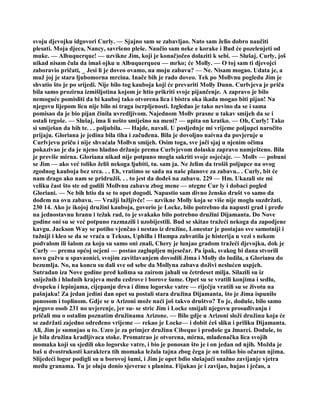 svoju djevojku idgovori Curly. — Sjajno sam se zabavljao. Nato sam želio dobro naučiti
plesati. Moja djeca, Nancy, savršeno pleše. Naučio sam neke e korake i Bud će pozelenjeti od
muke. — Albuquerque! — uzvikne Jim, koji je konač)očeo dolaziti k sebi. — Slušaj, Curly, još
nikad nisam čula da imaš ojku u Albuquerqueu — mrko; će Molly. — O toj sam ti djevojci
zaboravio pričati, _ Jesi li je doveo ovamo, na moju zabavu? — Ne. Nisam mogao. Udata je, a
muž joj je stara ljubomorna mrcina. Inače bih je rado doveo. Tek po Mollvnu pogledu Jim je
shvatio što je po srijedi. Nije bilo tog kauboja koji će prevariti Molly Dunn. Curlvjeva je priča
bila samo prozirna izmišljotina kojom je htio prikriti svoje pijančenje. A zapravo je bilo
nemoguće pomisliti da bi kauboj tako otvorena lica i bistra oka ikada mogao biti pijan! Na
njegovu lijepom licu nije bilo ni traga iscrpljenosti. Izgledao je tako nevino da se i sama
pomisao da je bio pijan činila uvredljivom. Najednom Mollv prasne u takav smijeh da se i
ostali trgoše. — Slušaj, ima li nešto smiješno na meni? — upita on kratko. — Oh, Curly! Tako
si smiješan da bih te. . . poljubila. — Hajde, navali. U posljednje mi vrijeme poljupci naročito
prijaju. Gloriana je jedina bila tiha i začuđena. Bila je dovoljno naivna da povjeruje u
Curlvjevu priču i nije shvaćala Mollvn smijeh. Osim toga, sve jači sjaj u njenim očima
pokazivao je da je njeno hladno držanje prema Curlvjevom dolasku zapravo namješteno. Bila
je previše mirna. Gloriana nikad nije potpuno mogla sakriti svoje osjećaje. — Mollv — pobuni
se Jim — ako već toliko želiš nekoga ljubiti, tu. sam ja. Ne želim da trošiš poljupce na ovog
zgodnog kauboja bez srca. . . Eh, vratimo se sada na naše planove za zabavu.. . Curly, bit će
nam drago ako nam se pridružiš. . . to jest da dođeš na zabavu. 229 — Hm. Ukazali ste mi
veliku čast što ste od godili Mollvnu zabavu zbog mene — otegne Cur ly i dobaci pogled
Gloriani. — Ne bih htio da se to opet dogodi. Napustio sam divno žensko društ vo samo da
dođem na ovu zabavu. — Vražji lažljivče! — uzvikne Molly koja se više nije mogla suzdržati.
230 14. Ako je ikojoj družini kauboja, govorio je Locke, bilo potrebno da napusti grad i pređe
na jednostavnu hranu i težak rad, to je svakako bilo potrebno družini Dijamanta. Do Nove
godine oni su se već potpuno razmazili i uzobijestili. Bud se skitao tražeći nekoga da zapodjene
kavgu. Jackson Way se potiho vjenčao i nestao iz družine, Lonestar je postajao sve samotniji i
tužniji i kleo se da se vraća u Teksas, Uphilla i Humpa zahvatila je histerija u vezi s nekom
podvalom ili šalom za koju su samo oni znali, Chery je lunjao gradom tražeći djevojku, dok je
Curly — prema općoj ocjeni — postao zaglupljen mjesečar. Pa ipak, svakog bi dana stvorili
novu gužvu u spavaonici, svojim zavitlavanjem dovodili Jima i Molly do ludila, a Glorianu do
bezumlja. No, na koncu su dali sve od sebe da Mollyna zabava doživi neslućen uspjeh.
Sutradan iza Nove godine pred kolima sa zairom jahali su četrdeset milja. Silazili su iz
sniježnih i hladnih krajeva među cedrove i borove šume. Opet su se vratili konjima i sedlu,
dvopeku i lepinjama, cijepanju drva i dimu logorske vatre — riječju vratili su se životu na
pašnjaku! Za jedan jedini dan opet su postali stara družina Dijamanta, što je Jima ispunilo
ponosom i toplinom. Gdje se u Arizoni može naći još takvo društvo? To je, doduše, bilo samo
njegovo osob 231 no uvjerenje, jer su- se stric Jim i Locke smijali njegovu prosuđivanju i
pričali mu o ostalim poznatim družinama Arizone. — Bilo gdje u Arizoni složi družinu koja će
se zadržati zajedno određeno vrijeme — rekao je Locke— i dobit ćeš sliku i priliku Dijamanta.
Ali, Jim je sumnjao u to. Uzeo je za primjer družinu Cibeque i prođoše ga žmarci. Doduše, to
je bila družina kradljivaca stoke. Promatrao je otvorena, mirna, mladenačka lica svojih
momaka koji su sjedili oko logorske vatre, i bio je ponosan što je i on jedan od njih. Možda je
baš u dvostrukosti karaktera tih momaka ležala tajna zbog čega je on toliko bio očaran njima.
Slijedeći logor podigli su u borovoj šumi, i Jim je opet bdio slušajući snažno zavijanje vjetra
među granama. Tu je oluju donio sjeverac s planina. Fijukao je i zavijao, hujao i ječao, a
 