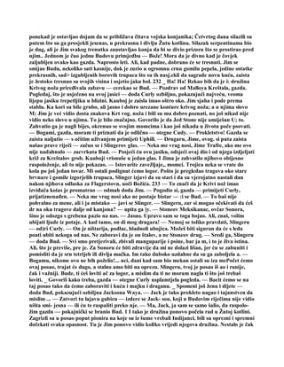 ponekad je ostavljao dojam da se približava čitava vojska konjanika; Četvrtog dana silazili su
putem što su ga prosjekli jesenas, u prekrasnu i divlju Žutu kotlinu. Silazak serpentinama bio
je dug, ali je Jim svakog trenutka zaustavljao konja da bi se divio prizoru što se prostirao pred
njim.. Jednom je čuo jednu Budovu primjedbu — Bože! Mora da je divno kad je čovjek
zaljubljen ovako kao gazda. Naprosto leti. Ali, kad padne, dobrano će se tresnuti. Jim se
smijao Budu, nekoliko sati kasnije, dok je zurio u ogromnu crnu gomilu pepela, jedine ostatke
prekrasnih, sad> izgubljenih borovih trupaca što su ih nasj.ekli da sagrade novu kuću, zaista
je žestoko tresnuo sa svojih visina i osjetio jaku bol. 232 _ Ha! Ha! Rekao bih da je i: družina
Krivog noža priređivala zabavu — cerekao se Bud. — Pozdrav od Malloya Kreštala, gazda.
Pogledaj, što je usječeno na ovoj jasici — doda Curly ozbiljno, pokazujući najveću, veoma
lijepu jasiku trepetljiku u blizini. Kauboj je zaisla imao oštro oko. Jim sjaha i pode prema
stablu. Ka kori su bile grubo, ali jasno i dobro urezane konture krivog noža; a u njima slovo
M; Jim je već vidio dosta znakova Krt vog. noža i bili su mu dobro poznati, no još nikad nije
vidio neko slovo u njima. To je bilo značajno. Govorilo je da Jed Stone nije umiješan U; to.
Zahvatio ga je nagli bijes, okrenuo se svojim momcima i kao još nikada u životu poče psovati.
— Bogami, gazda, moram ti priznati da je odlično — otegne Cudy. — Prokletstvo! Gazda se
zaista naljutio — s očitim uživanjem primijeti Uphill. — Drugaru, Jime, ovog. si puta zaista
našao prave riječi — začuo se i Slingerov glas. — Neka me vrag nosi, Jime Trafte, ako me ovo
nije nadahnulo — zacvrkuta Bud. — Posjeći ću ovu jasiku, odsjeći ovaj dio i od njega izdjeljati
križ za Kreštalov grob. Kauboji vrisnuše u jedan glas. I Jima je zahvatilo njihovo obijesno
raspoloženje, ali to nije pokazao. — Istovarite zavežljaje,, momci. Trojica neka se vrate do
kola po još jedan tovar. Mi ostali podignut ćemo logor. Pošto je pregledao tragova oko stare
brvnare i gomile izgorjelih trupaca, Slinger izjavi da su stari i da su vjerojatno nastali dan
nakon njihova odlaska za Flagerstovn, uoči Božića. 233 — To znači da je Krivi nož imao
izviđača koias je promatrao — odmah doda Jim. — Pogodio si, gazda — primijeti Curly,
prijatiznenađen. — Neka me vrag nosi ako ne postaje bistar — :i se Bud. — To baš nije
pohvalno za mene, ali i ja mistako — javi se Slinger. — Slingeru, zar si mogao očekivati da ćeš
dr na oku tragove dalje od kanjona? — upita ga ]y. — Stoneov Meksikanac, ovčar Sonora,
šino je odozgo s grebena pazio na nas. — Jasno. Upravo sam se toga bojao. Ali, znaš, volim
ubijati ljude iz potaje. A kad tamo, on di mog drugara! — Nemoj se toliko pravdati, Slingeru
— od)ri Curly. — On je ništarija, podlac, hladnoli ubojica. Možeš biti siguran da će s leđa
poati ubiti nekoga od nas. Ne zaboravi da je on štalov, a ne Stoneov drug. — Sredi ga, Slingeru
— doda Bud. — Svi smo pretjerivali, zbivali manguparije i psine, bar ja m, i to je živa istina.
Ali, što je previše, pre je. Za Sonoru će biti zdravije da mi ne dolazi lišan, jer ću se zabuniti i
pomisliti da je srn tetrijeb ili divlja mačka. Im tako duboko uzdahne da su ga zaboljela a. —
Bogamu, nikome ovo ne bih poželio!... nci, dani kad sam bio mekan ostali su iza mePočet ćemo
ovaj posao, trajat će dugo, a stalno amo biti na oprezu. Slingeru, tvoj je posao iš ao i ranije,
čak i važniji. Bude, ti ćeš loviti ač za logor, a mislim da ti ne moram nagla ti što još trebaš
loviti. _ Govoriš kako treba, gazda — otegne Curly usplamtjela pogleda. — Bacit ćemo se na
taj posao tako da ćemo zaboraviti i kuću i majku i draganu. _ Spomeni još ženu i dijete —
doda Bud, pokazujući ozbiljna Jacksona Waya. — Jack je tako prokleto nagao i tajanstven da
mislim ... — Zatvori tu lajavu gubicu — izdere se Jack- son, koji u Budovim riječima nije vidio
ništa smi- jesna — ili ću te raspaliti preko nje. — Ma, Jack, ja sam se samo šalio, da raspolo-
žim gazdu — pokajnički se branio Bud. 1 I tako je družina ponovo počela rad u Žutoj kotlini.
Zagrizli su u posao poput pionira na koje su iz šume vrebali Indijanci, bili su oprezni i spremni
dočekati svaku opasnost. Tu je Jim ponovo vidio koliko vrijedi njegova družina. Nestalo je čak
 