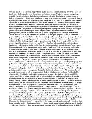 svibnja tesari, su se vratili u Flagerstown, a Jim je postao vlasnikom nove, prostrane kuće od
žutih borovih brvana što su se ljeskale na proljetnom suncu. No, još je trebalo mnogo toga
uraditi. Jimu je bilo jasno da će još mjesecima morati raditi dok kuća ne postane onakva
kakvu je zamislio. — Jime, imaš palaču od brvana koja je skoro spremna — otegnuo je Curly,
premda nije precizirao je li spremna primiti namještaj ili nevjestu ili je spremna opet planuti.
Nakon što su otišli radnici, družina je opet živjela na oprezu. Proljeće je bilo u punom jeku:
uzduž i poprijeko divljeg kanjona i duboko u jarugama slobodno su lutale krave, junad i
nežigosana telad — neodoljiva napast za ljude Kreštalova kova. Došlo je i proljetno žigosanje
stoke — prvo u Žutoj kotlini — i danima je kanjon bio ispunjen vriskom kauboja, mukanjem
junadi i oštrim mirisom spaljene dlake. Žig Dijamanta pojavio se na stotinama telića i
jednogodišnje junadi. Htio ili ne htio, Jim je počeo uzgajati stoku, a kauboji . su se vratili
životu u sedlu. — Hm, što Krivi nož duže čeka, to će nas gore pogoditi — bio je zaključak
pesimistički raspoložena Buda. — Gazda, za našu je stoku najvažniji kraj odavde pa dvadeset
milja niže, gdje su jaruge i proplanci — doda Curly. — Ovdje u kanjonu možeš ograditi i
držati nekoliko stotina grla, ali tvoji su glavni pašnjaci dolje. Ovaj je kraj velik i tra- žiti u
njemu izgubljenu kravu, isto je što i tražiti1^ 16 Družina krivog noža iglu u plastu sijena.
Ipak, to je tvoje i za to se treba boriti. Za dvije godine možeš udvostručiti stado. Voda i trava
blago su za rančere. To treba nad, a kad se nađe — zadržati. To je sva mudrost stočarenja. —
I moraš sačuvati stoku — doda Bud. — Poznavao sam mnoge rančere koji su imali i vodu i
travu, ali su propali jer nisu čuvali stoku. — Sreća je za Jima što se družina Krivog noža kupi
odavde. — Svakako... Hej, momci, niste li čuli pucanj puške? — I Curly zabaci glavu kao
srndać kada prisluškuje. — Prokletstvo, čuo sam nešto — odvrati Bud. • — Sto ima čudna u
tome što ste čuli pucanj? — uznemireno upita Jim. — Idi odmah pod trijem — oštro mu
naredi Curly. — Pogriješi^ smo kod gradnje kuće. S one te litice dobar strijelac može
smaknuti kao zeca. — Kladio bih se da je Hump nešto čuo. Eno ga! — Kauboj na kojeg je Bud
pokazivao prstom, pojavi se pod borovima. Žurnim koracima prilazio je kući. — Hitac se čuo
odande gore — zabrinuto primijeti Curly. — Tamo s litice. Pitam se nije li Slinger tamo? —
Slinger je svuda gdje treba biti — javi se Lonestar. Pričekali su Humpa. — Momci — rekao je
pritrčavajući trijemu — odozgo sam čuo puške kalibra četrdeset pet. — Mi smo također čuli
pucanj, Humpe. Ali, ne bih se mogao zakleti da je to bila četrdeset petica. .. To bi onda bio
Slinger. 242 _ Možda je, vraćajući se ovamo, oborio srnu. _ Pa da je sve dovde nosi? Nije
valjda lud. Nešto tu nije u redu. Čekali su svi, samo je jedan nedostajao. Sto je vrijeme više
prolazilo, to su više nagađali. Kad se konačno pojavio Slinger, spuštajući se niz put, čuo se
jedino Curlvjev »auh«! u kojem je bilo izraženo olakšanje cijele družine. Prilazio im je svojim
uobičajenim mačjim korakom lovca, ali je danas u njegovu držanju bilo neke snage i prijetnje,
nečeg kobnog. — Nosi dvije puške — progovori oštrooki Curly. — A što mu se ono njiše u
ruci? — Drugaru, to je opasač s revolverom — odgovori Bud. — Bogami, tako je! — ote se
Curlvju, a onda, i dalje gledajući Slingera kako se spušta, čučne da pripali cigaretu. — Gazda
— progovori opet, lijeno otežući — rekao bih da sad možemo računati s jednim čovjekom
manje u družini Krivog noža. — Pa, to, se moglo i očekivati — doda Bud. Slinger uskoro stiže
do trijema. Preplanulo lice bilo je bezizražajno, ali njegov užareni pogled nitko nije mogao
izdržati. Uglačani, izbrisani karabin položio je na tlo tako da mu je cijev gledala napolje. To je
bila puška kakvu su kauboji na pašnjacima rado nosili u futrolama na sedlu. — Dakle,
Slingeru, što si nam to donio? — upita Curly. Do vraga, pa ta je puška napeta! — uzvikne Bud
istog trenutka kad je i Jim to primijetio. -— Donio sam je upravo onakvu kakvu sam je 1 naša°
— odgovori Slinger. — Htio sam svima vama pokazati kako je malo nedostajalo da net16 243
 