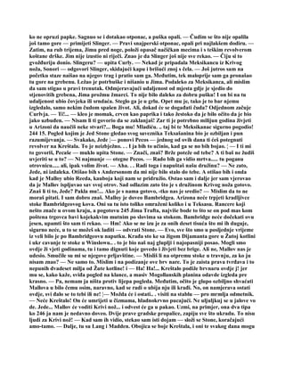 ko ne opruzi papke. Sagnuo se i dotakao otponac, a puška opali. — Čudim se što nije opalila
još tamo gore — primijeti Slinger. — Pravi snajperski otponac, opali pri najlakšem dodiru. —
Zatim, na rub trijema, Jimu pred noge, položi opasač načičkan mecima i s teškim revolverom
koštane drške. Jim nije izustio ni riječi. Znao je da Slinger još nije sve rekao. — Čiju si to
gvožđuriju donio. Slingeru? — upita Curly. — Nekad je pripadala Meksikancu iz Krivog
noža, Sonori — odgovori Slinger, skidajući kapu i brišući znoj s čela. — Još jutros sam na
početku staze naišao na njegov trag i pratio sam ga. Međutim, tek maloprije sam ga pronašao
tu gore na grebenu. Ležao je potrbuške i nišanio u Jima. Podaleko za Meksikanca, ali mislim
da sam stigao u pravi trenutak. Odmjeravajući udaljenost od mjesta gdje je sjedio do
stjenovitih grebena, Jima prožmu žmarci. To nije bilo daleko za dobru pušku! I on bi na tu
udaljenost ubio čovjeka ili srndaća. Steglo ga je u grlu. Opet mu je, tako je to bar njemu
izgledalo, samo nekim čudom spašen život. Ali, dokad će se događati čuda? Odjednom začuje
Curlvja. — Ti!... — kleo je momak, crven kao paprika i tako žestoko da je bilo očito da je bio
jako uzbuđen. — Nisam li ti govorio da se zaklanjaš! Zar ti je potrebno milijun godina živjeti
u Arizoni da naučiš neke stvari?... Boga mu! Mladiću. .. taj bi te Meksikanac sigurno pogodio!
244 15. Pogled kojim je Jed Stone gledao svog saveznika Teksašanina bio je ozbiljan i pun
razumijevanja. — Svakako, Jede ¦— ponovi Pecos — jednog od ovih dana ti ćeš potegnuti
revolver na Kreštala. To je neizbježno. . . I ja bih to učinio, kad ga se no bih bojao. ¦ — I ti mi
to govoriš, Pecaše — muklo upita Stone. — Znači, znaš? Brže poteže od tebe? A ti baš ne žudiš
uvjeriti se u to? — Ni najmanje — otegne Pecos. — Rado bih ga vidio mrtva..... tu poganu
otrovnicu..... ali, ipak volim život. — Aha. . . Radi toga i napuštaš našu družinu? — Ne zato,
Jede, ni izdaleka. Otišao bih s Andersonom da mi nije bilo stalo do tebe. A otišao bih i onda
kad je Malloy ubio Reeda, kauboja koji nam se pridružio. Ostao sam i dalje jer sam vjerovao
da je Mallov ispljuvao sav svoj otrov. Sad odlazim zato što je s družinom Krivog noža gotovo.
Znaš li ti to, Jede? Pakla mu!... Ako je s nama gotovo, -tko nas je sredio? — Mislim da to ne
moraš pitati. I sam dobro znaš. Malloy je doveo Bambridgea. Arizona neće trpjeti kradljivce
stoke Bambridgeovog kova. Oni su tu isto toliko omraženi koliko i u Teksasu. Rancere koji
nešto znače u ovom kraju, a pogotovu 245 Jima Trafta, najviše bode to što se on pod mas kom
poštena trgovca bavi kojekakvim mutnim po slovima sa stokom. Bambridge neće dočekati ovu
jesen, upamti što sam ti rekao. — Hm! Ako se ne izu je za onih deset tisuća što mi ih duguje,
sigurno neće, u to se možeš ok laditi — odvrati Stone. — Evo, sve što smo u posljednje vrijeme
iz veli bilo je po Bambridgeovu naputku. Krađa sto ke sa žigom Dijamanta gore u Žutoj kotlini
i ukr cavanje te stoke u Winslowu.. . to je bio naš naj gluplji i najopasniji posao. Mogli smo
ovdje ži vjeti godinama, tu i tamo dignuti koje govedo i živjeti bez brige. Ali ne, Mallov nas je
udesio. Smučile su mi se njegove prljavštine. — Misliš li na otpremu stoke u travnju, za ko ju
nisam znao? — Ne samo to. Mislim i na podizanje ove brv nare. To je zaista prava tvrđava i to
nepunih dvadeset milja od Žute kotline! i — Ha! Ha!... Kreštalo podiže brvnaru ovdje j! jer
mu se, kako kaže, sviđa pogled na klance, a masiv Mogollanskih planina odavde izgleda pre
krasno. — Pa, nemam ja ništa protiv lijepa pogleda. Međutim, očito je glupo ozbiljno shvaćati
Mallova u bilo čemu osim, naravno, kad se radi o ubija nju ili krađi. No, on namjerava ostati
ovdje, svi đalo se to tebi ili ne! ¦— Možda će i ostati.. . visiti na stablu — pro mrmlja odmetnik.
— Neće Kreštalo! On će umrijeti u čizmama, hladnokrvno pucajući. Ne uljuljkuj se u jalove vo
de. Jede... Mallov će voditi Krivi nož... i odvest će ga u pakao. Uzmi, na primjer, ona dva tipa
ko 246 ja nam je nedavno doveo. Dvije prave gradske propalice, zapiju sve što ukradu. To nisu
ljudi za Krivi nož! — Kad sam ih vidio, stekao sam isti dojam — složi se Stone, koračajući
amo-tamo. — Dalje, tu su Lang i Madden. Obojica se boje Kreštala, i oni te svakog dana mogu
 
