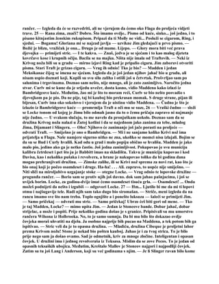 rančer. — Izgleda da će se razvedriti, ali ne vjerujem da ćemo oko Flaga do proljeća vidjeti
trave. 25 — Rana zima, znači? Dobro. Što imamo ovdje.. Pismo od kuće, sinko... još jedno, i to
pisano kitnjastim ženskim rukopisom. Pripazi da ti Molly ne vidi... Posluži se cigarom, Ring, i
sjedni. — Bogamu! Gloriana mi se najzad javlja — uzvikne Jim gledajući u prvo pismo. —
Božić je blizu, vražićak je ona... Drugo je od mame. Lijepo. — Glory mora biti već prava
djevojka — primijeti stric. — I te kakva. — Znaš, jedva je se sjećam i to kao malog djeteta
kovrčave kose i krupnih očiju. Bacila se na majku. Ništa nije imala od Traftovih. — Neki iz
Krivog noža bili su u gradu — mirno izjavi Ring kad je pripalio cigaru. Jim zaboravi otvoriti
pisma. Stari Traft je grizao cigaru. — Vrag ih odnio! Tko je bio? — Madden i jedan
Meksikanac čijeg se imena ne sjećam. Izgleda da je još jedan njihov jahač bio u gradu, ali
nisam uspio doznati koji. Kupili su svu silu zaliha i otišli još u četvrtak. Prošvrljao sam po
salunima i trgovinama. Doznao sam nešto, nije mnogo, ali je zato zanimljivo. Naročito jedna
stvar. Curlv mi se kune da je srijedu uvečer, dosta kasno, vidio Maddena kako izlazi iz
Bambridgeove kuće. Međutim, žao mi je što to moram reći, Curlv se bio nešto posvadio s
djevojkom pa je pio. Da ne pije, taj bi kauboj bio prekrasan momak. S druge strane, pijan ili
bijesan, Curlv ima oko sokolovo i vjerujem da je uistinu vidio Maddena. — Čudno je što je
izlazio iz Bambridgeove kuće — promrmlja Traft a oči mu se suze, 26 — Vraški čudno — složi
se Locke tonom od kojeg je Jimu bilo odmah jasno da to o čemu pričaju zapravo ni najmanje
nije čudno. — U svakom slučaju, to me navelo da pronjuškam uokolo. Doznao sam da se
družina Krivog noža nalazi u Žutoj kotlini i da se najednom jako zanima za tebe, mladog
Jima, Dijamant i Slingera. — Oho! Njihovo će zanimanje još jače porasti na proljeće —
odvrati Traft. — Smiješno je ono o Bambridgeu. — Mi i ne sanjamo koliko Krivi nož ima
prijatelja u Flagu. Naše namjere sigurno nitko ne zna, ukoliko se momci nisu izlajali. Bojim se
da su se Bud i Curly hvalili. Kad odu u grad i malo popiju obično se hvališu. Madden je jako
malo pio, jedino ako ga je netko častio. Još jedna zanimljivost. Pokupovao je svu municiju
kalibra četrdeset i pet što ju je Babbitt imao na skladištu. Takvu je municiju kupovao i kod
Davisa, kao i nekoliko pušaka i revolvera, a hrane je nakupovao toliko da bi godinu dana
mogao prehranjivati družinu. — Zimske zalihe, ili se Krivi nož sprema za novi rat, kao što je
bio onaj koji je počeo osamdeset i druge. Ha-ha! . . . Ali. zapravo, to uopće nije smiješno. —
Niti sliči na miroljubivo uzgajanje stoke — otegne Locke. — Vrag odnio te lopovske družine —
progunđa rančer. — Borio sam se protiv njih još davno. dok sam jahao pašnjacima, i još se
uvijek borim. Locke, za godinu-dvije imat ćemo osamdeset tisuća grla. — Osamdeset! ... Onda
možeš podnijeti da nešto i izgubiš — odgovori Locke. 27 — Hm... Ljutilo bi me da mi ti lopovi
otmu i najšugavije tele. Radi njih sam tako dugo bio siromašan. — Striče, meni izgleda da na
rancu imamo sve što nam treba. Toplo ognjište a i ponešto luksuza — šaleći se primijeti Jim.
— Samo pričekaj — odvrati mu stric. — Samo pričekaj! Ubrzo ćeš biti gori od mene. — Tko
je taj Madden, Locke? — mimo upita Jim. — Jedan iz Stoneove bande. Dobar jahač, dobar
strijelac, a može i popiti. Prije nekoliko godina došao je s granice. Pripisivali su mu umorstvo
rančera Wilsona iz Holbrooka. No, to je samo sumnja. Da bi mu bilo što dokazao ovdje
čovjeka moraš uhvatiti na djelu. Ja osobno najprije bih pucao na Maddena, a tek potom bih ga
ispitivao. — Stric veli da je to opasna družina. — Mladiću, družina Cibeque je proljetni lahor
prema Krivom nožu! Stone je nekad bio pošten kauboj. Jahao je i za tvog strica. To je bilo
prije nego sam ja došao ovamo. Sad je odmetnik, kriv za mnoge zločine. Inteligentan i opasan
čovjek. U družini ima i jednog revolveraša iz Teksasa. Mislim da se zove Pecos. To je jedan od
opasnih teksaških ubojica. Međutim, Kreštalo Mallov je Stoneov najgori i najpodliji čovjek.
Zatim su tu još Lang i Anderson, koji su već godinama s njim. — Je li Slinger ravan bilo kome
 