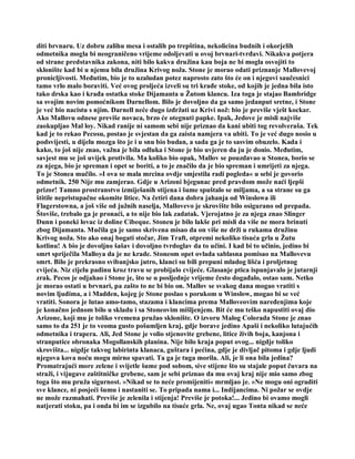 diti brvnaru. Uz dobru zalihu mesa i ostalih po trepština, nekolicina budnih i okorjelih
odmetnika mogla bi neograničeno vrijeme odoljevati u ovoj brvnari-tvrđavi. Nikakva potjera
od strane predstavnika zakona, niti bilo kakva družina kau boja ne bi mogla osvojiti to
sklonište kad bi u njemu bila družina Krivog noža. Stone je morao odati priznanje Mallovevoj
pronicljivosti. Međutim, bio je to uzaludan potez naprosto zato što će on i njegovi saučesnici
tamo vrlo malo boraviti. Već ovog proljeća izveli su tri krađe stoke, od kojih je jedna bila isto
tako drska kao i krađa ostatka stoke Dijamanta u Žutom klancu. Iza toga je stajao Bambridge
sa svojim novim pomoćnikom Darnellom. Bilo je dovoljno da ga samo jedanput sretne, i Stone
je već bio nacistu s njim. Darnell neće dugo izdržati uz Krivi nož: bio je previše vješt kockar.
Ako Mallovu odnese previše novaca, brzo će otegnuti papke. Ipak, Jedove je misli najviše
zaokupljao Mal loy. Nikad ranije ni samom sebi nije priznao da kani ubiti tog revolveraša. Tek
kad je to rekao Pecosu, postao je svjestan da ga zaista namjera va ubiti. To je već dugo nosio u
podsvijesti, u dijelu mozga što je i u snu bio budan, a sada ga je to sasvim obuzelo. Kada i
kako, to još nije znao, važna je bila odluka i Stone je bio uvjeren da ju je donio. Međutim,
savjest mu se još uvijek protivila. Ma koliko bio opak, Mallov se pouzdavao u Stonea, borio se
za njega, bio je spreman i opet se boriti, a to je značilo da je bio spreman i umrijeti za njega.
To je Stonea mučilo. »I ova se mala mrcina ovdje smjestila radi pogleda« u sebi je govorio
odmetnik. 250 Nije mu zamjerao. Gdje u Arizoni bjegunac pred pravdom može naći ljepši
prizor! Tamno prostranstvo izmiješanih stijena i šume spuštalo se miljama, a sa strane su ga
štitile nepristupačne okomite litice. Na četiri dana dobra jahanja od Winslowa ili
Flagerstowna, a još više od južnih naselja, Mallovevo je skrovište bilo osigurano od prepada.
Štoviše, trebalo ga je pronaći, a to nije bio lak zadatak. Vjerojatno je za njega znao Slinger
Dunn i poneki lovac iz doline Cibeque. Stoneu je bilo lakše pri misli da više ne mora brinuti
zbog Dijamanta. Mučila ga je samo skrivena misao da on više ne drži u rukama družinu
Krivog noža. Sto ako onaj bogati stočar, Jim Traft, otpremi nekoliko tisuća grla u Žutu
kotlinu! A bio je dovoljno šašav i dovoljno tvrdoglav da to učini. I kad bi to učinio, jedino bi
smrt spriječila Malloya da je ne krade. Stoneom opet ovlada sablasna pomisao na Mallovevu
smrt. Bilo je prekrasno svibanjsko jutro, klanci su bili prepuni mladog lišća i proljetnog
cvijeća. Niz cijelu padinu kroz travu se probijalo cvijeće. Glasanje ptica ispunjavalo je jutarnji
zrak. Pecos je odjahao i Stone je, što se u posljednje vrijeme često događalo, ostao sam. Netko
je morao ostati u brvnari, pa zašto to ne bi bio on. Mallov se svakog dana mogao vratiti s
novim ljudima, a i Madden, kojeg je Stone poslao s porukom u Winslow, mogao bi se već
vratiti. Sonora je lutao amo-tamo, stazama i klancima prema Malloveovim naređenjima koje
je konačno jednom bilo u skladu i sa Stoneovim mišljenjem. Bit će mu teško napustiti ovaj dio
Arizone, koji mu je toliko vremena pružao sklonište. O izvoru Malog Colorada Stone je znao
samo to da 251 je to veoma gusto pošumljen kraj, gdje borave jedino Apaši i nekoliko lutajućih
odmetnika i trapera. Ali, Jed Stone je volio stjenovite grebene, litice živih boja, kanjona i
stranputice obronaka Mogollanskih planina. Nije bilo kraja poput ovog... nigdje toliko
skrovišta... nigdje takvog labirinta klanaca, guštara i pećina, gdje je divljač pitoma i gdje ljudi
njegova kova noću mogu mirno spavati. Ta ga je tuga morila. Ali, je li ona bila jedina?
Promatrajući more zelene i svijetle šume pod sobom, sive stijene što su stajale poput čuvara na
straži, i vijugave zaštitničke grebene, sam je sebi priznao da mu ovaj kraj nije mio samo zbog
toga što mu pruža sigurnost. »Nikad se to neće promijeniti« mrmljao je. »Ne mogu oni ograditi
sve klance, ni posjeći šumu i nastaniti se. To pripada nama i... Indijancima. Ni požar se ovdje
ne može razmahati. Previše je zelenila i stijenja! Previše je potoka!... Jedino bi ovamo mogli
natjerati stoku, pa i onda bi im se izgubilo na tisuće grla. Ne, ovaj ugao Tonta nikad se neće
 