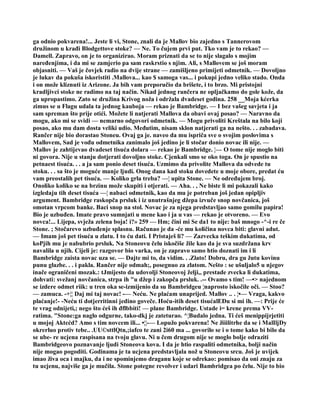 ga odnio pokvarena!... Jeste li vi, Stone, znali da je Mallov bio zajedno s Tannerovom
družinom u krađi Blodgettove stoke? — Ne. To čujem prvi put. Tko vam je to rekao? —
Damell. Zapravo, on je to organizirao. Moram priznati da se to nije slagalo s mojim
naređenjima, i da mi se zamjerio pa sam raskrstio s njim. Ali, s Mallovem se još moram
objasniti. — Vaš je čovjek radio na dvije strane — zamišljeno primijeti odmetnik. — Dovoljno
je lukav da pokuša iskoristiti .Mallova... kao $ samoga vas... i pokupi jedno veliko stado. Onda
i on može kliznuti iz Arizone. Ja bih vam preporučio da brišete, i to brzo. Mi pristojni
kradljivci stoke ne radimo na taj način. Nikad jednog rančera ne opljačkamo do gole kože, da
ga upropastimo. Zato se družina Krivog noža i održala dvadeset godina. 258 __Moja kćerka
zimus se u Flagu udala ta jednog kauboja — rekao je Bambridge. — I bez vašeg savjeta i ja
sam spreman što prije otići. Možete li natjerati Mallova da obavi ovaj posao? — Naravno da
mogu, ako mi se svidi — nemarno odgovori odmetnik. — Mogu privoliti Kreštala na bilo koji
posao, ako mu dam dosta veliki udio. Međutim, nisam sklon natjerati ga na nešto. . . zabadava.
Rančer nije bio dorastao Stoneu. Ovaj ga je. naveo da mu ispriča sve o svojim poslovima s
Mallovem, Sad je vođu odmetnika zanimalo još jedino je li stočar donio novac ili nije. —
Mallov je zahtijevao dvadeset tisuća dolara — rekao je Bambridge. ¦— O tome nije moglo biti
ni govora. Nije u stanju dotjerati dovoljno stoke. Cjenkali smo se oko toga. On je spustio na
petnaest tisuća. . . a ja sam ponio deset tisuća. Uzmimo da privolite Mallova da odvede tu
stoku. . . sa što je moguće manje ljudi. Onog dana kad stoku dovedete u moje obore, predat ću
vam preostalih pet tisuća. — Koliko grla treba? —¦ upita Stone. — Ne određujem broj.
Onoliko koliko se na brzinu može skupiti i otjerati. — Aha. . , Ne biste li mi pokazali kako
izgledaju tih deset tisuća —¦ nabaci odmetnik, kao da mu je potreban još jedan opipljiv
argument. Bambridge raskopča prsluk i iz unutrašnjeg džepa izvuče snop novčanica, još
omotan vrpcom banke. Baci snop na stol. Novac je za njega predstavljao samo gomilu papira!
Bio je uzbuđen. Imate pravo sumnjati u mene kao i ja u vas — rekao je otvoreno. — Evo
novca!... Lijepa, svježa zelena boja! i?» 259 — Hm; čini mi Se da1 to nije: baš mnogo -^-i re če
Stone. ; Stočarevo uzbuđenje splasnu. Računao je da -će mu količina novca biti: glavni adut.
— Imam još pet tisuća u zlatu. I to ću dati. I Pristaješ li? — Zazvecka teškim dukatima, od
koPjih mu je nabubrio prsluk. Na Stoneovu čelu iskočiše žile kao da je sva suzdržana krv
navalila u njih. Cijeli je: razgovor bio varka, on je zapravo samo htio doznati im i li
Bambridge zaista novac uza se. — Dajte mi to, da vidim. . .Zlato! Dobru, dra gu žutu kovinu
punu glazbe. . . i pakla. Rančer nije odmah;, posegnuo za zlatom. Nešto : se ušuljalo5 u njegov
inače ograničeni mozak.: tJmijesto da udovolji Stoneovoj želji,, prestade zvecka li dukatima,
dohvati: svežanj novčanica, strpa ih "u džep i zakopča prsluk. .-- Ovamo s tim! —•> najednom
se izdere odmet riik: u tren oka se-izmijenio da su Bambridgeu ¦naprosto iskočile oči. — Stoo?
— zamuca. -+¦¦ Daj mi taj novac! -— Neću. Ne plaćam unaprijed. Mallov .. . ¦•— Vraga, kakvo
plaćanje!- -Neću ti dotjerritinni jedino goveče. Hoću-itih deset tisućalEĐu si mi ih. —: Prije će
te vrag odnijeti,; nego što ćeš ih đflbbiti! — plane Bambridge. Ustade i= krene prema VV-
ratima. "Stone:ga naglo odgurne, tako-dkj je zateturao. ^¦Budalo jedna. Ti ćeš menippijrjetiti
u mojoj Aktcćd? Amo s tim novcem ili... •¦¦-— Lopužo pokvarena! Ne žiiilitrhe da se i MalIljDy
okrerluo protiv tebe.. .UU©sttlQtn,;iafco te zani 2i60 ma ... govorilo se i o tome kako bi bilo da
se ube- re ucjena raspisana na tvoju glavu. Ni u čem drugom nije se moglo bolje odraziti
Bambridgeovo poznavanje ljudi Stoneova kova. I da je htio raspaliti odmetnika, bolji način
nije mogao pogoditi. Godinama je ta ucjena predstavljala nož u Stoneovu srcu. Još je uvijek
imao živa oca i majku, da i ne spominjemo draganu koje se odrekao: pomisao da oni znaju za
tu ucjenu, najviše ga je mučila. Stone potegne revolver i udari Bambridgea po čelu. Nije to bio
 