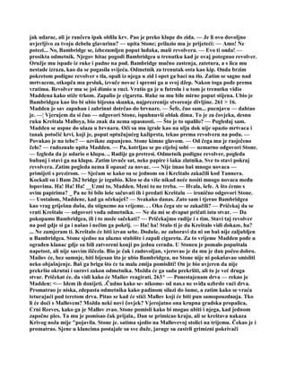 jak udarac, ali je rančera ipak oblila krv. Pao je preko klupe do zida. — Je li ovo dovoljno
uvjerljivo za tvoju debelu glavurinu? — upita Stone; prilazio mu je prijeteći: — Amo! Ne
potezi... No, Bambridge se, izbezumljen poput luđaka, maši revolvera. — Evo ti onda! —
prosikta odmetnik. Njegov hitac pogodi Bambridgea u trenutku kad je ovaj potegnuo revolver.
Oružje mu ispade iz ruke i padne na pod. Bambridge mučno zastenja, zatetura, a s lica mu
nestade izraza, kao da se pogasila svijeća. Odmetnik za trenutak osta kao kip. Onda brzim
pokretom podigne revolver s tla, opali iz njega u zid i opet ga baci na tlo. Zatim se sagne nad
mrtvacem, otkopča mu prsluk, izvuče novac i spremi ga u svoj džep. Nakon toga pođe prema
vratima. Revolver mu se još dimio u ruci. Vratio ga je u futrolu i u tom je trenutku vidio
Maddena kako stiže trkom. Zapalio je cigaretu. Ruke su mu bile mirne poput stijena. Ubio je
Bambridgea kao što bi ubio bijesna skunka, najprezrenije stvorenje divljine. 261 > 16.
Madden je sav zapuhan i zabrinut dotrčao do brvnare. — Šefe, čuo sam... pucnjavu — dahtao
je. —¦ Vjerujem da si čuo — odgovori Stone, ispuhnuvši oblak dima. To je za čovjeka, desnu
ruku Kreštala Malloya, bio znak da nema opasnosti. — Što je to opalilo? — Pogledaj sam.
Madden se uspne do ulaza u brvnaru. Oči su mu igrale kao na ulju dok nije opazio mrtvaca i
tanak potočić krvi, koji je, poput optužujućeg kažiprsta, tekao prema revolveru na podu. —
Povukao je na tebe? — uzvikne zapanjeno. Stone kimne glavom. — Od čega mu je rasječeno
čelo? — radoznalo upita Madden. — Pa, kotrljao se po cijeloj sobi — nemarno odgovori Stone.
— Izgleda da je udario o klupu. .. Radije ga pretresi. Odmetnik podigne revolver, pogleda
bubanj i stavi ga na klupu. Zatim izvuče sat, neke papire i šaku zlatnika. Sve to stavi pokraj
revolvera. Zatim pogleda nema li opasač za novac. —- Nije imao baš mnogo novaca —
primijeti s prezirom. — Sjećam se kako su se jednom on i Krcštalo zakačili kod Tannera.
Kockali su i Bam 262 bridge je izgubio. Kleo se da više nikad neće nositi mnogo novaca među
lopovima. Ha! Ha! Ha! __Uzmi to, Madden. Meni to ne treba. — Hvala, šefe. A što ćemo s
ovim papirima? _ Pa ne bi bilo loše sačuvati ih i predati Kreštalu — ironično odgovori Stone.
— Uostalom, Maddene, kad ga očekuješ? — Svakako danas. Zato sam i tjerao Bambridgea
kao vrag griješnu dušu, da stignemo na vrijeme. . . Oko čega ste se zakačili? — Pričekaj da se
vrati Kreštalo — odgovori vođa odmetnika. — Ne da mi se dvaput pričati istu stvar. — Da
pokopamo Bambridgea, ili i to može sačekati? — Pričekajmo radije i s tim. Stavi taj revolver
na pod gdje si ga i našao i nečim ga pokrij. — Ha! ha! Stalo ti je da Kreštalo vidi dokaze, ha?
... Ne zamjeram ti. Kreštalo će biti izvan sebe. Doduše, ne zaboravi da ni on baš nije zaljubljen
u Bambridgea. Stone sjedne na ulazno stubište i zapali cigaretu. Za to vrijeme Madden pođe u
ograđen klanac gdje su bili zatvoreni konji po jednu ceradu. U Stoneu je pomalo popuštala
napetost, ali nije sasvim iščezla. Bio je čak i zadovoljan, vjerovao je da mu je dan počeo dobro.
Mailov će, bez sumnje, biti bijesan što je ubio Bambridgea, no Stone nije ni pokušavao smisliti
neko objašnjenje. Baš ga briga što će ta mala zmija pomisliti! On je bio uvjeren da nije
prekršio okrutni i surovi zakon odmetnika. Možda će ga sada prekršiti, ali to je već druga
stvar. Pričekat će. da vidi kako će Mailov reagirati. 263^ — Ponestajenam drva — rekao je
Madden: <— Idem ih donijeti. .Čudno kako se- nikome- od nas.s ne sviđa uzbrdo vući drva.
Promatrao je niska, zdepasta odmetnika kako padinom silazi do šume, a zatim kako se vraća
teturajući pod teretom drva. Pitao se kad će stići Mallov koji će biti pun samopouzdanja. Tko
li će doći s Mallovem? Možda neki novi čovjek? Vjerojatno ona krupna gradska propalica,
Crni Reeves, kako ga je Mallov zvao. Stone pomisli kako bi mogao ubiti i njega, kad jednom
započne ples. Ta mu je pomisao čak prijala,. Dan se primicao kraju, ali se kreštava nakaza
Krivog noža mije "pojavila. Stone je. satima sjedio na Mallovevoj stolici na trijemu. Čekao je i
promatrao. Sjene u klancima postajale su sve duže, jaruge su zastrli grimizni pokrivači
 