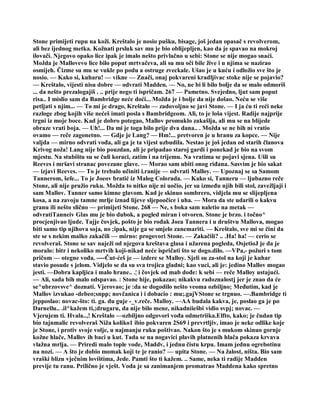 Stone primijeti rupu na koži. Kreštalo je nosio pušku, bisage, još jedan opasač s revolverom,
ali bez ijednog metka. Kožnati prsluk sav mu je bio oblijepljen, kao da je spavao na mokroj
ilovači. Njegovo opako lice ipak je imalo nešto privlačno u sebi: Stone se nije mogao snaći.
Možda je Mallovevo lice bilo poput mrtvačeva, ali su mu oči bile žive i u njima se nazirao
osmijeh. Čizme su mu se vukle po podu a ostruge zveckale. Ušao je u kuću i odložio sve što je
nosio. — Kako si, kuharu! — vikne — Znači, onaj pokvareni kradljivac stoke nije se pojavio?
— Kreštalo, vijesti nisu dobre — odvrati Madden. — No, ne bi li bilo bolje da se malo odmoriš
... da nešto prezalogajiš . .. prije nego ti ispričam. 267 — Pametno. Svejedno, ljut sam poput
risa.. I mislio sam da Bambridge neće doći... Možda je i bolje da nije došao. Neću se više
petljati s njim... — To mi je drago, Kreštalo — zadovoljno se javi Stone. — I ja ću ti reći neke
razloge zbog kojih više nećeš imati posla s Bambridgeom. Ali, to je loša vijest. Radije najprije
trgni iz moje boce. Kad je dobro potegao, Mallov promuklo zakašlja, ali mu se na blijede
obraze vrati boja. — Uh!... Da mi je toga bilo prije dva dana.. . Možda se ne bih ni vratio
ovamo — reče zagonetno. — Gdje je Lang? — Hm!... pretvoren je u hranu za kopce. — Nije
valjda — mirno odvrati vođa, ali ga je ta vijest uzbudila. Nestao je još jedan od starih članova
Krivog noža! Lang nije bio pouzdan, ali je pripadao staroj gardi i ponekad je bio na svom
mjestu. Na stubištu su se čuli koraci, zatim i na trijemu. Na vratima se pojavi sjena. Ušli su
Reeves i mršavi stranac povezane glave. — Morao sam ubiti onog riđana. Sasvim je bio sakat
— izjavi Reeves. — To je trebalo učiniti i.ranije — odvrati Malloy. — Upoznaj se sa Samom
Tannerom, šefe... To je Joeov bratić iz Malog Colorada. — Kako si, Tanneru — ljubazno reče
Stone, ali nije pružio ruku. Možda to nitko nije ni uočio, jer su između njih bili stol, zavežljaji i
sam Mallov. Tanner samo kimne glavom. Kad je skinuo sombrero, vidjela mu se slijepljena
kosa, a na zavoju tamne mrlje iznad lijeve sljepoočice i uha. — Mora da ste udarili o kakvu
granu ili nešto slično — primijeti Stone. 268 — Ne, s boka sam naletio na metak —
odvratiTanneiv Glas mu je bio dubok, a pogled miran i otvoren. Stone je brzo. i točno^
procjenjivao ljude. Tajje čovjek, pošto je bio rođak Joea Tannera i u društvu Mallova, mogao
biti samo tip njihova soja, no ;ipak, nije ga se smjelo zanemariti. — Kreštalo, sve mi se čini da
ste se s nekim malko zakačili — mirno: progovori Stone. — Zakačili? .. .Ha! ha! — cerio se
revolveraš. Stone se sav naježi od njegova kreštava glasa i užarena pogleda, OsjetioJ je da je
moralo: bitr i nekoliko mrtvih koji-nikad neće ispričati što se dogo.dilo. —VPa,- požuri s tom
pričom — otegne vođa. ----Čut-ćeš je — izdere se Malloy. Sjeli su za-stol na koji je kuhar
stavio posude s jelom. Vidjelo se da su sva trojica gladni; kao vuci, ali je: jedino Mallov mogao
jesti. —Dobra kapljica i malo hrane.. .¦ i čovjek od mab dođe: k sebi — reče Malloy ustajući.
— Ali, sada bih malo odspavao. : Stone hije, pokazao; nikakvu radoznalostj jer je znao da će
se^ubrzovsve^ doznati. Vjerovao; je :da se dogodilo nešto veoma ozbiljno; Međutim, kad je
Mallov izvukao -debeo;snpp; novčanica i i dobacio : mu;.gajVStone se trgnuo. —.Bambridge ti
jepposlao: novac-što: ti. ga. du guje -_v.reče. Malloy. —AA budala kakva, je, poslao ga je po
Darnellu.. .il^kažem ti,;drugaru, da nije bilo mene, nikadniiešbi vidio svpj; novac. —
Vjerujem ti. Hvala..,! Kreštalo —ozbiljno odgovori vođa odmetriika.Elfto, kako; je čudan tip
bio tajnmalic revolveraš Niža koliko1 ibio pokvaren 2S69 i prevrtljiv, imao je neke odlike koje
je Stone, i protiv svoje volje, u najmanju ruku poštivao. Nakon što je s mukom skinuo gornje
kožne hlače, Mallov ih baci u kut. Tada se na nogavici plavih platnenih hlača pokaza krvava
vlažna mrlja. — Priredi malo tople vode, Maddv, i jednu čistu krpu. Imam jednu ogrebotinu
na nozi. — A što je dobio momak koji te je ranio? — upita Stone. — Na žalost, ništa. Bio sam
vraški blizu vječnim lovištima, Jede. Pamti što ti kažem. .. Same, neka ti radije Madden
previje tu ranu. Prilično je vješt. Voda je sa zanimanjem promatrao Maddena kako spretno
 