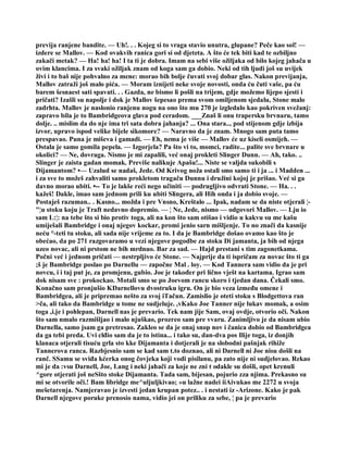 previja ranjene bandite. — Uh!. . . Kojeg si to vraga stavio unutra, glupane? Peče kao sol! —
izdere se Mallov. — Kod ovakvih ranica gori si od djeteta. A što će tek biti kad te ozbiljno
zakači metak? — Ha! ha! ha! I ta ti je dobra. Imam na sebi više ožiljaka od bilo kojeg jahača u
ovim klancima. I za svaki ožiljak znam od koga sam ga dobio. Neki od tih ljudi još su uvijek
živi i to baš nije pohvalno za mene: morao bih bolje čuvati svoj dobar glas. Nakon previjanja,
Mallov zatraži još malo pića. — Moram iznijeti neke svoje novosti, onda ću čuti vaše, pa ću
barem šesnaest sati spavati. . . Gazda, ne bismo li pošli na trijem, gdje možemo lijepo sjesti i
pričati? Izašli su napolje i dok je Mallov šepesao prema svom omiljenom sjedalu, Stone malo
zadrhta. Mallov je naslonio ranjenu nogu na ono što mu 270 je izgledalo kao pokriven svežanj:
zapravo bila je to Bambridgeova glava pod ceradom. ___Znaš li onu trapersku brvnaru, tamo
dolje. .. mislim da do nje ima tri sata dobra jahanja? ... Ona stara.., pod stijenom gdje izbija
izvor, upravo ispod velike bijele sikomore? — Naravno da je znam. Mnogo sam puta tamo
prespavao. Puna je miševa i gamadi. — Eh, nema je više — Mallov će uz kiseli osmijeh. —
Ostala je samo gomila pepela. — Izgorjela? Pa što vi to, momci, radite... palite sve brvnare u
okolici? — Ne, dovraga. Nismo je mi zapalili, već onaj prokleti Slinger Dunn. — Ah, tako. ..
Slinger je zaista gadan momak. Previše nalikuje Apašu!... Niste se valjda sukobili s
Dijamantom? •— Uzalud se nadaš, Jede. Od Krivog noža ostali smo samo ti i ja ... i Madden ...
i za sve to možeš zahvaliti samo prokletom tragaču Dunnu i družini kojoj je prišao. Već si ga
davno morao ubiti. •-- To je lakše reći nego učiniti — podrugljivo odvrati Stone. — Ha. . .
kažeš! Dakle, imao sam jednom prili ku ubiti Slingera, ali Hih onda i ja dobio svoje. —
Postaješ razuman.. . Kasno... možda i pre Vnsno, Kreštalo ... Ipak, nadam se da niste otjerali ¦-
"¦u stoku koju je Traft nedavno dopremio. — ¦ Ne, Jede, nismo — odgovori Mallov. — Lju io
sam L:¦: na tebe što si bio protiv toga, ali na kon što sam otišao i vidio u kakvu su me kašu
umiješali Bambridge i onaj njegov kockar, promi jenio sarn mišljenje. To no znači da kasnije
neću °-teti tu stoku, ali sada nije vrijeme za to. I da je Bambridge došao ovamo kao što je
obećao, da po 271 razgovaramo u vezi njegove pogodbe za stoku Di jamanta, ja bih od njega
uzeo novac, ali ni prstom ne bih mrdnuo. Bar za sad. — Hajd prestani s tim zagonetkama.
Počni već i jednom pričati — nestrpljivo će Stone. — Najprije da ti ispričam za novac što ti ga
;š je Bambridge poslao po Darnellu — započne Mal . loy. — Kod Tannera sam vidio da je pri
novcu, i i taj put je, za promjenu, gubio. Joe je također pri lično vješt na kartama. Igrao sam
dok nisam sve : prokockao. Motali smo se po Joevom rancu skoro i tjedan dana. Čekali smo.
Konačno sam pronjušio KDarnellovu dvostruku igru. On je bio veza između omene i
Bambridgea, ali je pripremao nešto za svoj iTačun. Zamislio je oteti stoku s Blodgettova ran
>ča, ali tako da Bambridge u tome ne sudjeluje. ,vKako Joe Tanner nije lukav momak, a osim
toga ,i.je i pohlepan, Darnell nas je prevario. Tek nam jije Sam, ovaj ovdje, otvorio oči. Nakon
što sam nmalo razmišljao i malo njuškao, prozreo sam pre vvaru. Zanimljivo je da nisam ubio
Darnella, samo jsam ga pretresao. Zakleo se da je onaj snop nov i čanica dobio od Bambridgea
da ga tebi preda. Uvi clđio sam da je to istina... i tako su, dan-dva pos Ilije toga, iz donjih
klanaca otjerali tisuću grla sto kke Dijamanta i dotjerali je na slobodni pašnjak rihiže
Tannerova ranca. Razbjesnio sam se kad sam t.to doznao, ali ni Darnell ni Joe nisu došli na
ranč. SSamu se sviđa kćerka onog čovjeka koji vodi pisilanu, pa zato nije ni sudjelovao. Rekao
mi je da :vsu Darnell, Joe, Lang i neki jahači za koje ne zni t odakle su došli, opet krenuli
^gore otjerati još neSšto stoke Dijamanta. Tada sam, bijesan, pojurio zza njima. Prekasno su
mi se otvorile oči.! Bam libridge me^uljuljkivao; »u lažne nadei iiAivukao me 2272 u svoja
mešetarenja. Namjeravao je izvesti jedan krupan potez.. . i nestati iz -Arizone. Kako je pak
Darnell njegove poruke prenosio nama, vidio jei on priliku za sebe, ¦ pa je prevario
 