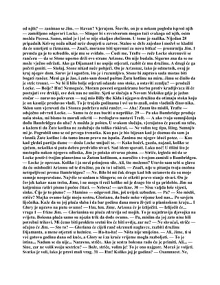 od njih? — zanimao se Jim. — Ravan? Vjerujem. Štoviše, on je u nekom pogledu ispred njih
— zamišljeno odgovori Locke. — Slinger bi s revolverom mogao tući svakoga od njih, osim
možda Pecosa. Samo, mlad je i još se nije okaljao zločinom. U tome je razlika. Nijedan 28
pripadnik Krivog noža nikad neće dospjeti u zatvor. Stalno se drže zajedno i možeš se kladiti
da će umrijeti u čizmama. — Znači, moramo biti spremni za novu bitku! — promrmlja Jim. I
premda ga je to uzbudilo, nije mu se sviđalo. — Ćudi me, Trafte — reče Locke okrenuvši se
rančeru — da se Stone uporno drži ove strane Arizone. On nije budala. Sigurno zna da se ne
može vječno održati. Ako ga Dijamant i ne uspije otjerati, razbit će mu družinu. A drugi će ga
početi goniti. — Slušaj, Stone nikad neće pobjeći. On je Arizonac, iako je odmetnik, ovaj je
kraj njegov dom. Surov je i ogorčen, što je i razumljivo. Stone bi zapravo sada morao biti
bogati rančer. Meni ga je žao, i zato sam dosad puštao Žutu kotlinu na miru. Jimu se činilo da
je stric tronut. — Ne bi li bilo bolje otjerati odande ono stoke, a ostaviti zemlju? — produži
Locke. — Bolje? Hm! Nemoguće. Moram povesti organiziranu borbu protiv kradljivaca ili će
postajati sve drskiji, sve dok nas ne unište. Sjeti se slučaja u Novom Meksiku gdje je jedan
stočar — naravno pokvaren — naj mio Billy the Kida i njegovu družinu da otimaju stoku koju
je on kasnije prodavao vladi. To je trajalo godinama i svi su to znali, osim vladinih činovnika.
Sklon sam vjerovati da i Stonea podržava neki rančer. — Aha! Znam što misliš, Trafte —
odsječno odvrati Locke. — Samo to će nas baciti u neprilike. 29 — Pa ako Bambridge prodaje
našu stoku, mi bismo to morali otkriti — tvrdoglavo nastavi Traft. — A ako tvoja sumnjičenja
dođu Bambridgeu do uha? A možda je pošten. U svakom slučaju, vjerojatno će pucati na tebe,
a kažem ti da Žute kotlina ne zaslužuje da toliko riskiraš. — Ne volim tog tipa, Ring. Sumnjiv
mi je. Pograbili smo se od prvoga trenutka. Kao pas je bio bijesan kad je doznao da sam ja
vlasnik Žute kotline i da tamo imam pravo na ispašu. Zanima me njegov idući potez. — Kao
kad gledaš partiju dame — doda Locke smijući se. — Kako hoćeš, gazda, najzad, koliko se
sjećam, nekoliko si puta dobro predvidio stvari. Sad idem spavati. Laku noć! U tišini što je
nastupila nakon njegova odlaska, Jim je polako otvarao pisma. — Striče, izgleda mi da se
Locke protivi tvojim planovima sa Žutom kotlinom, a naročito s tvojom zamisli o Bambridgeu.
— Locke je oprezan. Koliko i ja mrzi primjenu sile. Ali, što možemo? Utuvio sam sebi u glavu
da ću osloboditi Arizonu od te družine, pa ću to i učiniti. — Znači, nije u pitanju tvoja osobna
netrpeljivost prema Bambridgeu? — Ne. Bilo bi mi čak drago kad bih ustanovio da su moje
sumnje neopravdane. Najviše se uzdam u Slingera; on će otkriti pravo stanje stvari. On je
čovjek kakav nam treba, Jime, i ne mogu ti reći koliko mi je drago što si ga pridobio. Jim na
koljenima raširi pismo i počne čitati. — Nebesa! — uzvikne. 30 — Nisu valjda loše vijesti,
sinko. Čije je to pismo? — Mamino — odgovori Jim, još uvijek uzbuđen. — Pa? — Što misliš,
striče? Majka ovamo šalje moju sestru, Glorianu, da bude neko vrijeme kod nas... Po savjetu
liječnika. Kaže da su joj pluća slaba i da bar godinu dana mora živjeti u planinskom kraju... I
Glory je upravo na putu ovamo! — Hm, hm. Jime, Arizona će je izliječiti. — Izliječit će...
vraga 1 — frkne Jim. — Glorianina su pluća zdravija od mojih. To je najzdravija djevojka na
svijetu. Bolesna pluća samo su njezin trik da dođe ovamo. — Pa, mislim da joj zato nisu bili
potrebni trikovi. Mi ćemo biti prokleto sretni što će biti ovdje, zar ne? — Ne shvaćaš, striče —
očajno će Jim. — Sto to? — Gloriana će cijeli ranč okrenuti naglavce, razbiti družinu
Dijamanta, a mene otjerati u ludnicu. — Ha-ha-ha! — Ništa nije smiješno. — Ali, Jime, ti si
već gotovo godinu dana od kuće, a Glory se i za kraće vrijeme mogla razboljeti. — To je
istina... Nadam se da nije... Naravno, striče. Ako je sestra bolesna rado ću je primiti. Ali... —
Sine, zar ne voliš svoju sestricu? — Bože, striče, volim je! To je ono najgore. Moraš je voljeti.
Svatko je voli, iako je pravi mali vrag. 31 — Hm! Koliko joj je godina? — Osamnaest. Ne,
 