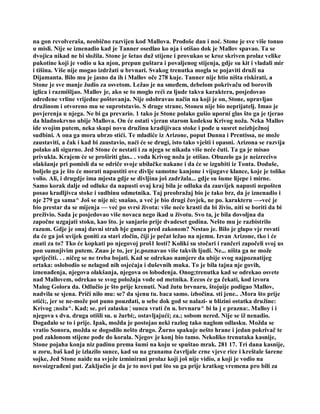 na gon revolveraša, neobično razvijen kod Mallova. Prođoše dan i noć. Stone je sve više tonuo
u misli. Nije se iznenadio kad je Tanner osedlao ko nja i otišao dok je Mallov spavao. Ta se
dvojica nikad ne bi složila. Stone je šetao duž stijene i provukao se kroz skriven prolaz velike
pukotine koji je vodio u ka njon, prepun guštara i povaljenog stijenja, gdje su kit i vladali mir
i tišina. Više nije mogao izdržati u brvnari. Svakog trenutka mogla se pojaviti druži na
Dijamanta. Bilo mu je jasno da ih i Mallov oče 278 kuje. Tanner nije htio ništa riskirati, a
Stone je sve manje žudio za osvetom. Ležao je na smeđem, debelom pokrivaču od borovih
iglica i razmišljao. Mallov je, ako se to moglo reći za ljude takva karaktera, posjedovao
određene vrline vrijedne poštovanja. Nije odobravao način na koji je on, Stone, upravljao
družinom i otvoreno mu se suprotstavio. S druge strane, Stoneu nije bio neprijatelj. Imao je
povjerenja u njega. Ne bi ga prevario. 1 tako je Stone polako gušio uporni glas što ga je tjerao
da hladnokrvno ubije Mallova. On će ostati vjeran starom kodeksu Krivog noža. Neka Mallov
ide svojim putem, neka skupi novu družinu kradijivaca stoke i pođe u susret neizbježnoj
sudbini. A ona ga mora ubrzo stići. Te mladiće iz Arizone, poput Dunna i Prentissa, ne može
zaustaviti, a čak i kad bi zaustavio, naći će se drugi, isto tako vješti i opasni. Arizona se razvija
polako ali sigurno. Jed Stone će nestati i za njega se nikada više neće čuti. Ta ga je misao
privukla. Krajem će se proširiti glas.. . vođa Krivog noža je otišao. Obuzelo ga je neizrecivo
olakšanje pri pomisli da se odriče svoje ubilačke nakane i da će se izgubiti iz Tonta. Doduše,
boljelo ga je što će morati napustiti ove divlje samotne kanjone i vijugave klance, koje je toliko
volio. Ali, i drugdje ima mjesta gdje se divljina još zadržala... gdje su šume lijepe i mirne.
Samo korak dalje od odluke da napusti ovaj kraj bila je odluka da zauvijek napusti nepošten
posao kradljivca stoke i sudbinu odmetnika. Taj preobražaj bio je tako brz, da je iznenadio i
nje 279 ga sama^ Još se nije ni; snašao, a već je bio drugi čovjek, ne po. karakteru —-već je
bio prestar da se mijenja — već po svrsi života: više neće krasti da bi živio, niti se boriti da bi
preživio. Sada je posjedovao više novaca nego ikad u životu. Svo ta, je bila dovoljna da
započne uzgajati stoku, kao što. je sanjario prije dvadeset godina. Nešto mu je razbistrilo
razum. Gdje je onaj davni strah bje gunca pred zakonom? Nestao je. Bilo je glupo vje rovati
da će ga još uvijek goniti za stari zločin, čiji je pečat ležao na njemu. Izvan Arizone, tko i će
znati za to? Tko će kopkati po njegovoj proš1 losti? Koliki su stočari i rančeri započeli svoj us
pon sumnjivim putem. Znao je to, jer je.poznavao više takvih ljudi. Ne... ništa ga ne može
spriječiti. . . ničeg se ne treba bojati. Kad se odrekao namjere da ubije svog najpoznatijeg
ortaka: oslobodio se nelagod nih osjećaja i duševnih muka. To je bila tajna nje govih,
iznenađenja, njegova olakšanja, njegova os lobođenja. Onog;trenutka kad se odrekao osvete
nad Mallovem, odrekao se svog položaja vođe od metnika. Eecos će ga čekati, kod izvora
Malog Golora da. Odlučio je što prije krenuti. Nad žutu brvnaru, štojuije podigao Mallov,
nadvila se sjena. Priči nilo mu: se? da sjenu tu. baca samo. izbočina. sti jene.. .Mora što prije
otići;, jer se ne-može pot puno pouzdati, u sebe dok god se nalazi- u blizini ostatka družine:
Krivog ;noža^. Kad; se. pri zalasku ¦ sunca vrati čn u. brvnaru^ bi la j e prazna:. Malloy i i
njegova s dva. druga otišli su. u žurbi;, ostavljajući; za.; sobom nered. Nije se iž nenadio.
Događalo se to i prije. Ipak, možda je postojao neki razlog tako naglom odlasku. Možda se
vratio Sonora, možda se dogodilo nešto drugo. Žurno spakuje nešto hrane i jedan pokrivač te
pod zaklonom stijene pođe do korala. Njegov je konj bio tamo. Nekoliko trenutaka kasnije,
Stone pojaha konja niz padinu prema šumi na koju se spuštao mrak. 281 17. Tri dana kasnije,
u zoru, baš kad je izlazilo sunce, kad su na granama čavrljale crne vjeve rice i kreštale šarene
sojke, Jed Stone naiđe na svježe izminirani prolaz koji još nije vidio, a koji je vodio na
novoizgrađeni put. Zaključio je da je to novi put što su ga prije kratkog vremena pro bili za
 