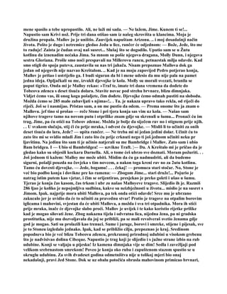 mene spasilo a tebe upropastilo. Ali, ne laži mi sada. — Ne lažem, Jime. Kunem ti se!...
Napustio sam Krivi nož. Prije tri dana otišao sam iz našeg skrovišta u klancima. Moja je
družina propala. Mallov ju je uništio. Zauvijek napuštam Arizonu. .. i moj dosadašnji način
života. Pošto je dugo i netremice gledao Jedu u lice, rančer će odjednom: — Bože, Jede, što me
to raduje! Zaista je čudan ovaj naš susret... Slušaj što se dogodilo. Uputio sam se u Žutu
kotlinu da iznenadim nećaka Jima. Sa mnom su pošie njegova dragana, Molly Dunn, i njegova
sestra Gloriana. Prošle smo noći prespavali na Millerovu rancu, petnaestak milja odavde. Kad
smo stigli do spoja puteva, zaustavila su nas tri jahača. Nisam prepoznao Mallova dok ga
jedan od njegovih nije nazvao Kreštalom. .. Kad je na moju zapovijed Pedro potjerao konja,
Mallov je prišao i ustrijelio ga. I budi siguran da bi i mene udesio da mu nije pala na pamet
jedna ideja. Opljačkali su me, izvukli djevojke iz kola. Molly su morali svezati, branila se
poput tigrice. Onda mi je Malloy rekao: »Traf te, imate tri dana vremena da dođete do
Tobeova zdenca s deset tisuća dolara. Stavite novac pod strehu brvnare, blizu dimnjaka.
Vidjet ćemo vas, ili onog koga pošaljete, čim dođete. Djevojke ćemo odmah pustiti na slobodu.
Možda ćemo se 285 malo zabavljati s njima«!.. . Ta. je nakaza upravo tako rekla, od riječi do
riječi. Još se i nasmijao. Pristao sam, a on me pustio da odem. — Prema onome što ja znam o
Mallovu. jef tino si prošao — reče Stone i pri tjera konja sas vim uz kola. — Našao sam
njihove tragove tamo na novom putu i otprilike znam gdje su skrenuli u šumu... Pronaći ću im
trag, Jime, pa ću otići na Tobeov zdenac. Možda je bolje da siječem rav no i stignem prije njih.
. . U svakom slučaju, stij ći ću prije mraka, i odvest ću djevojke. — Misliš li to učiniti za onih
deset tisuća do lara, Jede? — upita rančer. — Ne treba mi ni jedan jedini dolar. Učinit ću to
zato što mi se svidio mladi Jim i zato što ću prije crknuti nego ti još jednom učiniti neku pr
ljavštinu. Na jedinu što sam ti je učinio natjerali su me Bambridge i Mallov. Zato sam i ubio
Bam bridgea. I — Ubio si Bambridgea! — uzvikne Traft. ¦— Da. A Kreštalo mi je pričao da je
gledao kako su objesili kockara Darnella. Ali, o tome ćeš ubrzo sve doznati. Moram požuriti. . .
Još jednom ti kažem: Malloy me može ubiti. Mislim da ću ga nadmudriti, ali da budemo
sigurni, pošalji pouzda na čovjeka s tim novcem, a nakon toga kreni rav no za 2utu kotlinu.
Tamo ću dovesti djevojke. — Jede, bogamu! . . . čekaj! — promuca stari stočar. No, Stone je
već bio podbo konja i dovikne pre ko ramena: — Zbogom Jime... stari druže!... Pojurio je
natrag istim putem kao vjetar, i čim se orijentirao, presjekao je preko goleti i ušao u šumu.
Tjerao je konja čas kasom, čas trkom i ubr zo našao Malloyeve tragove. Slijedio ih je. Razmiš
286 ljao je koliko je nepojmljiva sudbina, kakve su neizbježnosti u životu... mislio je na susret s
Jimom. Ipak. najprije mora ubiti Mallova, pa tek onda otići odavde! Srce mu je ubrzano
zakucalo jer je uvidio da će to učiniti za pravednu stvar! Pratio je tragove na otpalim borovim
iglicama i mahovini, svjestan da će ubiti Mallova, a možda i sva tri otpadnika. Mora ih stići
prije mraka, inače će djevojke slabo proći. Mallov je uvijek i te kako koristio rijetke prilike
kad je mogao silovati žene. Zbog nakazna tijela i odvratna lica, nijedna žena, pa ni gradska
prostitutka, nije mu dozvoljavala da joj se približi, pa se mali revolveraš svetio ženama gdje
god je mogao. Sati su prolazili kao trenuci. Sume i jaruge, borovi i smreke, stijene i pijesak, sve
je to Stoneu izgledalo jednako. Ipak, kad se približio cilju, prepoznao je kraj. Sredinom
popodneva bio je već blizu Tobeovu zdencu, prekrasnoj prirodnoj udubini u visokom grebenu
što je nadvisivao dolinu Cibeque. Napustio je trag koji je slijedio i s južne strane izbio na rub
udubine. Konji se valjaju u pijesku! Iz kamena dimnjaka vije se dim! Sedla i zavežljaji pod
velikom srebrnastom smrekom! Poveo je konja oko ruba i zapuštenom stazom spustio se u
okruglu udubinu. Za svih dvadeset godina odmetništva nije u tolikoj mjeri bio onaj
nekadašnji, pravi Jed Stone. Dok se uz obalu potočića obrasla mahovinom primicao brvnari,
 