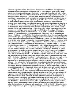 nitko se ne pojavi na vratima. Posvuda su se dostojanstveno dizali borovi. Osamljenost ovog
mjesta navodila je ljude da zaborave na oprez. 287 — Mora biti da su nečim unutra vraški
zauzeti. Vjerujem da sam došao u pravi trenutak — promrmlja Stone. Bacio je uzde i prišao
otvorenim vratima. Brvnara je bila velika i svijetla. U trenutku kad je pogledao unutra, čuo je
ženski krik, dubok, pun straha. Ugledao je sitnu, tamnoputu djevojku zlatastosmeđe kose,
raskuštranu i sputanu, kako upola vezana leži na gomili zavežljaja. To je bila Molly Dunn, na
prvi pogled ju je prepoznao. Nešto dalje klečao je Madden. Ruke su mu bile bijele od brašna,
ali je stajao kao ukopan. Reeves je stajao pozadi i gledao Mallova koji je upravo u tom
trenutku parao bluzu blijedoj djevojci bijelih ramena koja je skvrčena ležala pred njim. Taj je
trenutak bio kao stvoren za Stonea. Osjetio ga je, uvidio je da je to kulminacija nečega što je
još davno počelo. Bio je sretan što je došao trenutak kad će naplatiti tolike račune! Ušao je i
povikao: — Koji se vrag ovdje događa? Po prvi put u životu vidio je Mallova iznenađena, ali
možda već po tisućiti put razjarena. Stoneu je odmah bilo jasno da je njegov dolazak bio
veoma neprijatan njegovom bivšem savezniku. — A, to je šef! — s izrazom olakšanja lane
Madden. — Tko pak tebe juri? — upita ljutiti Mallov i nestrpljivo baci na pod rasparanu
bluzu. — Jed Stone! — povika Molly. On slatko uzdrhta od tog glasa. Prepoznala ga. I on se, u
ovom trenutku, sjetio njena djetinjstva kad joj je gladio kovrčavu kosicu, kako joj je u trgovini
u West Folku kupovao bombone i dizao je sebi na konja, a kasnije, kad je već postala odrasla i
lijepa dje 288 vojka, kako je s njom pričao putem između Cibeque i Tonta. — Pa, tebe se ne bi
ticalo, ni da me goni tisuću vragova — odgovori Stone. — Sasvim sam slučajno nabasao na
vas. — Prokleto čudno, a i neugodno. Gori si od stare babe — otpovrne Malloy. — Tko su te
djevojke i što one rade ovdje? — Opet smo upali u gužvu dolje u klancima, Jede — odvrati
Mallov. — Neka me vrag nosi ako sve oko nas nije vrvjelo od kauboja. Ali, izmakli smo im.
Kad smo se izvukli, naletjeli smo na starog Jima Trafta i ove djevojke. Pala mi je na pamet
sjajna misao. Djevojke su ovdje, a stari Jim praši natrag u Flag. — Bože!... Nije valjda stari
Jim Traft... rančer? — tobož očajno poviče Stone. — Naravno. Nisam li rekao »stari Jim«. —
A ove cure su mu prijatelji ili rod? — Da. Ako bolje pogledaš, prepoznat ćeš Molly Dunn. Ona
te je odmah prepoznala. Ova druga sestra je mladog Jima Trafta. — Kaniš li izvući novac za
njih? — Svakako. — I poigrati se s njima? — resko upita Stone. — Pa, to se tebe uopće ne tiče,
Jede — odgovori Mallov tvrdo. Stone, koji se bio potpuno uživio u ulogu koju je glumio,
odmah shvati da Mallov još nije prozreo njegove namjere. — Ma, jesi li lud čovječe? — izdere
se Stone. — Na vaš trag Jim Traft će nahuškati stotine kauboja. Zabrljavio si da nisi mogao
gore. Uhvatit će te... i objesiti. 19 Družina krivog noža 289 — Nikog oni neće vješati, Jede. Ti si
zapravo lud. Koji ti je vrag u posljednje vrijeme — Malloy će žalosno i razočarano, — Jesi li
ostario ili si izgubio živce? — Upropastio si Krivi nož, Kreštalo, a ovo sada podići će cijeli kraj
na noge. Mallov je zapanjeno zurio u Jeda. Ovaj je iskoristio trenutak. Kako je hodao tamo-
amo i tobože kršio ruke od očaja, najprije je Mallovu okrenuo leđa. Potom, samo trenutak
kasnije, opet se munjevito okrenuo, a iz ruke mu zagrmi revolver. Mali je revolveraš umro na
nogama, u trenu, čak nije dospio ni pomaći svoju smrtonosnu desnicu. Pao je licem na tle.
Dobio je tane ravno u glavu. Opsovavši, Madden se brašnjavom rukom maši revolvera, ali
prekasno. Stoneov drugi metak obori ga kao toljagom. Reeves skoči na vrata i na vrijeme
izmakne Stoneovu metku. Luđački je pojurio prema konju. Jed ga pusti. Onda se osvrne oko
sebe. Na Mallova i Maddena baci još samo jedan pogled: strašan i mračan, pogled osvetnika.
Djevojka koju je Mallov napola svukao, .ležala je na podu onesviještena, raširenih bijelih
ruku. Mollvne oči su se otvorile, crne, raširene užasom. — Drži se, Molly! — dobaci joj Stone.
Sagnuo se i presjekao joj spone na nogama, a zatim je okrene da joj oslobodi ruke. — Izgleda
 