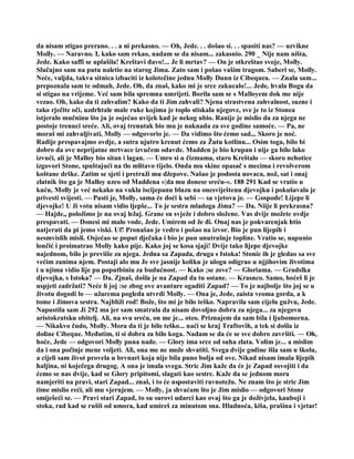 da nisam stigao prerano. . . a ni prekasno. — Oh, Jede. . . došao si. . . spasiti nas? — uzvikne
Molly. — Naravno. I, kako sam rekao, nadam se da nisam... zakasnio. 290 _ Nije nam ništa,
Jede. Kako saffi se uplašila! Kreštavi đavo!... Je li mrtav? — On je otkreštao svoje, Molly.
Slučajno sam na putu naletio na starog Jima. Zato sam i pošao vašim tragom. Saberi se, Molly.
Neće, valjda, takva sitnica izbaciti iz kolotečine jednu Molly Dunn iz Cibequea. — Znala sam...
prepoznala sam te odmah, Jede. Oh, da znaš, kako mi je srce zakucalo!... Jede, hvala Bogu da
si stigao na vrijeme. Već sam bila spremna umrijeti. Borila sam se s Malloyem dok me nije
vezao. Oh, kako da ti zahvalim? Kako da ti Jim zahvali? Njena strastvena zahvalnost, suzne i
tako rječite oči, uzdrhtale male ruke kojima je toplo stiskala njegove, sve je to iz Stonea
istjeralo mučninu što ju je osjećao uvijek kad je nekog ubio. Ranije je mislio da za njega ne
postoje trenuci sreće. Ali, ovaj trenutak bio mu je naknada za sve godine samoće. — Pa, ne
moraš mi zahvaljivati, Molly — odgovorio je. — Da vidimo što ćemo sad.,. Skoro je noć.
Radije prespavajmo ovdje, a sutra ujutro krenut ćemo za Žutu kotlinu... Osim toga, bilo bi
dobro da ove neprijatne mrtvace izvučem odavde. Madden je bio krupan i nije ga bilo lako
izvući, ali je Malloy bio sitan i lagan. — Umro si u čizmama, staro Kreštalo — skoro nehotice
izgovori Stone, spuštajući na tlo mlitavo tijelo. Onda mu skine opasač s mecima i revolverom
koštane drške. Zatim se sjeti i pretraži mu džepove. Našao je podosta novaca, nož, sat i onaj
zlatnik što ga je Malloy uzeo od Maddena »¦da mu donese sreću-«. 188 291 Kad se vratio u
kuću, Molly je već nekako na vukla iscijepanu bluzu na onesviještenu djevojku i pokušavala je
privesti svijesti. — Pusti je, Molly, sama će doći k sebi — sa vjetova je. — Gospode! Lijepe li
djevojke! U ži votu nisam vidio ljepše... To je sestra mladoga Jima? — Da. Niije li prekrasna?
— Hajde,, položimo je na ovaj ležaj. Grane su svježe i dobro složene. Vas dvije možete ovdje
prespavati. — Donesi mi malo vode, Jede. Umirem od že đi. Onaj nas je pokvarenjak htio
natjerati da pi jemo viski. Uf! Pronašao je vedro i pošao na izvor. Bio je pun lijepih i
nesmvislih misli. Osjećao se poput dječaka i bio je pun unutrašnje topline. Vratio se, napunio
lončić i proimatrao Molly kako pije. Kako joj se kosa sjaji! Dvije tako lijepe djevojke
najednom, bilo je previiše za njega. Jedna sa Zapada, druga s Istoka! Stonie ih je gledao sa sve
većim zanima njem. Postaji alo mu Je sve jasnije koliku je ulogu odigrao u njjihovim životima
i u njima vidio lije pu poputbiniu za budućnost. — Kako ;se zove? — Gloriama. — Gradslka
djevojka, s Istoka? — Da. Zjnaš, došla je na Zapad da tu ostane. — Krasnco. Samo, hoćeš li je
uspjeti zadržati? Neće li joj :se zbog ove avanture ogaditi Zapad? — To je najbolje što joj se u
životu dogodi lo — užarema pogleda utvrdi Molly. — Ona je, Jede, zaista veoma gorda, a k
tome i Jimova sestra. Najbliži rod! Bože, što mi je bilo teško. Napravila sam cijelu gužvu, Jede.
Napustila sam Ji 292 ma jer sam smatrala da nisam dovoljno dobra za njega... za njegovu
aristokratsku obitelj. Ali, na svu sreću, on me je... oteo. Priznajem da sam bila i ljubomorna.
— Nikakvo čudo, Molly. Mora da ti je bilo teško... naći se kraj Traftovih, a tek si došla iz
doline Cibeque. Međutim, ti si dobra za bilo koga. Nadam se da će se sve dobro završiti. — Oh,
hoće, Jede — odgovori Molly puna nade. — Glory ima srce od suha zlata. Volim je... a mislim
da i ona počinje mene voljeti. Ali, ona me ne može shvatiti. Svega dvije godine išla sam u školu,
a cijeli sam život provela u brvnari koja nije bila puno bolja od ove. Nikad nisam imala lijepih
haljina, ni koječega drugog. A ona je imala svega. Stric Jim kaže da će je Zapad osvojiti i da
ćemo se nas dvije, kad se Glory pripitomi, slagati kao sestre. Kaže da se jednom mora
namjeriti na pravi, stari Zapad... znaš, i to će uspostaviti ravnotežu. Ne znam što je stric Jim
time mislio reći, ali mu vjerujem. — Molly, ja shvaćam što je Jim mislio — odgovori Stone
smiješeći se. — Pravi stari Zapad, to su surovi udarci kao ovaj što ga je doživjela, kauboji i
stoka, rad kad se rušiš od umora, kad umireš za minutom sna. Hladnoća, kiša, prašina i vjetar!
 