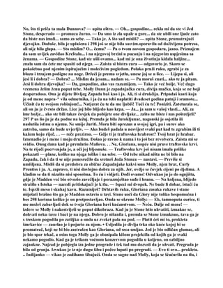 No, što ti priča ta mala Dunnova? — upita oštro. — Oh... gospodine... rekla mi da ste vi Jed
Stone, desperado — promuca žurno. — Da smo iz zla upale u gore... da ste ubili one ljude zato
da biste nas imali... samo za sebe. — Tako je. A što sad misliš? — upita Stone, promatrajući
djevojku. Doduše, bila je uplašena i 298 još se nije bila sasvim.oporavila od doživljena potresa,
ali nije bila glupa. — Sto mislim? O... čemu? — Pa o tvom novom gospodaru, jasno. Priznajem
da sam uvijek zaviđao Kreštalu... i na njegovoj brzini u pucanju i na njegovim uspjesima sa
ženama. — Gospodine Stone, kad ste ušli ovamo... kad mi je ona životinja kidala haljine...
znala sam da ćete me spasiti od njega. — Zaista si bistra cura — odgovorio je. Skoro se
pokolebao pod njenim ispitujućim i molećivim pogledom. Polako pruži ruku, zgrabi je za
bluzu i trzajem podigne na noge. Držeći je prema svjetlu, unese joj se u lice. — Lijepa si, ali
jesi li i dobra? — Dobra? ... Mislim da jesam... nadam se. — Pa moraš znati... ako te ja pitam.
Jesi li dobra djevojka? — Da, gospodine, ako vas razumijem. — Tako je već bolje. Već dugo
vremena želim ženu poput tebe. Molly Dunn je zapadnjačka cura, divlja mačka, koja se ne boji
desperadosa. Ona je dijete Divljeg Zapada baš kao i ja. Ali, ti si drukčija. Pripadaš kasti koja
je od mene napra-^ vila odmetnika, i ja ću na tebi naplatiti dvadeset godina patnji i sramote...
Učinit ću te svojom robinjom!... Natjerat ću te da me ljubiš! Tući ću te! Poniziti. Zateturala se,
ali on ju je čvrsto držao. Lice joj bilo blijedo kao krpa. — Ja... ja sam u vašoj vlasti... Ali, za
ime božje... ako ste bili takav čovjek da pobijete one divljake... zašto ne biste i nas poštedjeli?
297 P us lio ju je da podne na ležaj. Premda je bila žutokljunac, nagonski je osjetila ili
naslutila istinu o njemu. Ne smije žuriti. Mora biti oprezan u svojoj igri, pa i surov ako
zatreba, samo da bude uvjerljiv. — Ako budeš padala u nesvijest svaki put kad te zgrabim ili ti
kažem koju riječ. . . — reče prezirno. — Gdje ti je traftovska hrabrost? Tvoj brat je hrabar.
Iznenadio je i mene i moju družinu. Došao je ravno k nama i to još bez revolvera. Zaista mi se
svidio. Onog dana kad je premlatio Mallova. . . Ne, Gloriana, uopće nisi prave traftovske krvi.
Na te riječi pocrvenjela je, a oči joj bljesnuše. — Traftovsku krv još nisam imala prilike
pokazati — plane, koliko na njega toliko i na sebe. — Od tebe nikad ništa ne bi bilo na
Zapadu, čak i da ti se nije ponesrećilo da sretneš Jeda Stonea — nastavi. — Previše si
umišljena. Misliš da si predobra za obične Zapadnjake kakvi smo Molly, njen brat, Curly
Prentiss i ja. A, zapravo, ti nisi dovlojno dobra za njih. Jer, ovdje se čovjek cijeni po djelima. A
kladim se da ti nizašto nisi sposobna. To ću i vidjeti. Dođi ovamo! Odvukao ju je do ognjišta,
gdje je Madden već bio otvorio zavežljaje i porazmještao suđe i hranu. — Na koljena, blijedo
strašilo s Istoka — naredi pritiskajući je k tlu. — Ispeci mi dvopek. Ne bude li dobar, istući ću
te. Isprži meso i skuhaj kavu. Razumiješ? Drhtavih ruku, Gloriana zasuka rukave i stane
miješati brašno što ga je Madden ostavio u tavi. Stone uoči da Glory nije toliko bespomoćna i
bes 298 korisna koliko je on pretpostavljao. Onda se okrene Molly: — Eh, tamnoputa curice, ti
me možeš zabavljati dok se tvoja Gloriana bavi kućanstvom. — Neću. Dalje od mene! —
izdere se Molly i nakostriješi se poput dikobraza. Kad ju je Stone htio uhvatiti, izmakne se,
dohvati neku tavu i baci je na njega. Dobro je nišanila i, premda se Stone izmaknuo, tava ga je
s treskom pogodila po zatiljku a onda uz zveket pala na pod. — Platit ćeš mi to, prokleta
šmrkavice — zaurlao je i pojurio za njom. • Usljedila je divlja trka oko kuće kojoj bi se
promatrač, koji ne bi bio zastrašen kao Gloriana, od srca smijao. Jed je bio odličan glumac, ali
je bio spor trkač, a osim toga Molly ga je obasipala kišom projektila od kojih ga je svaki
nekamo pogodio. Kad ga je teškom voćnom konzervom pogodila u koljeno, on ozbiljno
zajaukne. Najzad je pobjegla iza jedne pregrade i tek tad mu dozvoli da je uhvati. Pregrada je
bila od granja. Izvukao je iz nje dugu šibu i počeo lupati po pregradi. — Evo ti ovo... prokleta.
.. Indijanko — vikao je zadihano šibajući. Onda se sagne nad Molly, koja se šćućurila na tlu, i
 
