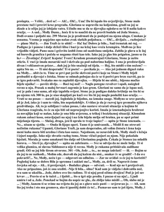 prošapta. — Vrišti.. . deri se! — Ah!... Oh!... Uuu! Da bi ispalo što uvjerljivije, Stone malo
prestane tući i proviri kroz pregradu. Gloriana se uspravila na koljenima, grudi su joj se
dizale a iz očiju joj je izbijala vatra. Učinilo mu se da se djevojka ogledava ne bi li našla kakvo
oružje. — A sad... Molly Dunn... hoće li te to naučiti da ne praviš budalu od Jeda Stonea...
Dođi ovamo i poljubi me. 299 Morao ju je prodrmati da je podsjeti na njenu ulogu. Cmokao je
usnama. Veoma je uspješno opo našao zvuk slatkih poljubaca. — Oh!... divljače. .. razbojnice!
— plane Mol ly. — Jim Traft će te ubiti! — Ha! ha! Dobro je bilo... Sad trenutak mi ruj. —
Podigne je i ponese i dalje držeći šibu i baci je na ležaj kao vreću krumpira. Mollvno je lice
vrijedilo vidjeti. Puno suza i grčevito izobli čeno od suzdržana smijeha. Zabila je glavu u le žaj
od borovih grančica i počela se nogama ritati kao tele. Iako joj je glas bio prigušen, jasno se ču
lo.• — Životinjo! Zvijeri! Kojotu! Tvore! Kradom promatrajući Glorianu, Stone je nešto
otkrio. U ruci je imala mesarski nož i skrivala ga pod naborima haljine. I ona je predstavljala
divan i veličanstven prizor.. . duh joj je bio snažniji od tijela. — Hej, što misliš s tim nožem? —
upita Sto ne. — Ti nisi desperado! Ti si pseto! — povikala je. — Ako još jednom digneš ruku
na Molly.. . ubit ću te. Time se prvi put javiše skriveni porivi koje su Stone i Molly htjeli
probuditi u djevojci s Istoka. Stone se odmah pobojao da će se ti porivi pre brzo razviti, pa će
se igra pokvariti. Svakako mo ra zaplašiti djevojku. — Htjela bi me ubiti... bijesna mačko
bijele njuške! — poviče divlje. — Baci taj nož! — Naglo potegne revolver i opali, naizgled
ravno u nju. Prasak u maloj brvnari zagrmio je kao grom. Gloriani ne samo da je ispao nož,
već je pala i ona sama, ali nije izgubila svijest. Stone ju je podigao daleko brižnije no što bi se
po njemu rek 300 lo, pa je stao skupljati po kući sve što bi joj moglo poslužiti kao oružje. —
Vrati se na posao — naredi joj. Izgledala je bijedno, na izmaku snage. Mollyno se srce paralo,
ali je Jed, iako je i sam to vidio, bio nepokolebljiv. Uviđao je da je razvoj igre premašio njihova
predviđanja. Ali, to je ozbiljan i važan posao, i ako nastave stvarati situacije u kojima bi
Gloriana reagirala, to će za nju biti od neprocjenjive koristi. Imala je iznenađujuću hrabrost
za novajliju koji se našao, kako je ona bila uvjerena, u teškoj i bezizlaznoj situaciji. Klonulom
rukom zabaci kosu, ostavljajući na njoj i na čelu bijelu mrlju od brašna, pa se opet primi
miješanja tijesta. — Slušaj, draga, jesi li oprala te tvoje šapice? — upita je Stone iznenada. —
Ne... nisam se sjetila. — Onda ih lijepo operi. Tamo ti je umivaonik. .. Misliš li me otrovati
nečistim rukama? Upamti, Gloriano Traft, ja sam desperados, ali volim čistoću i žena koja
meni kuha mora biti uredna i čista kao sunce. Najednom, uz nesuvisli krik, Molly skoči s ležaja
i izjuri napolje. Iako nije shvatio razlog tome, Stone vičući pojuri za njom. Nije pokušala
bježati. Morala je samo umaknuti što dalje od Glorianina pogleda. Čekala je Stonea iza mladih
borova. — Sto ti je, djevojko? — upita on zabrinuto. — Sve se odvija da ne može bolje. Ti si
velika glumica, ni slavna Siddonsova nije ti ravna. Molly je rukama pritiskivala zadihane
grudi. Oči su joj bile širom otvorene. 301 - Oh, Jede ... to... ne mogu izdržati! — ili. — Bojim se
da joj to ne naškodi... Molim ede, dozvoli da joj kažem da nisi.,. onakav iv se gradiš! - I da sve
pokvariš?,.. Ne, Molly, neću i go — odgovori on odlučno. — Zar ne uviđaš :o će joj to koristiti?
Pogledaj kako se dobro Bila je spremna i zaklati me!.,. Molly, za, drži se. Napravit ćemo
čovjeka od nje. - Ali... ti pretjeruješ. - Budalice glupa — odvrati. — Kod nje ne š pretjerivati.
Ako ne pripazimo, još će ona srediti. -Nije li bila... silna? Kad sam je vidjela i dohvatila nož,
sva sam se ukočila... Jede, dobro ovo što radimo. Ti si njoj pred očima dvojicu! Pod je još sav
krvav . .. Pravio si se le tučeš ... i ljubiš ... što u igri nije predio. I pucao si na nju!... Ljudi
umiru i od a, Jede. Ponekad se bojim da uopće ne glu., da zbilja tako misliš ... Oh, slabo mi je
... ¦ Molly, kunem ti se svime na svijetu da joj as s glave neće pasti — uvjeravao je. — Ali, sam
što joj treba i sto mu gromova, ako ti )pustišj dobit će to!... Poznavao sam te još iijete, Molly, i
 