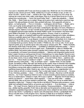 zvao sam te »šumskim miši Tvom sam bratu ja nadjeo ime. Možeš mi vati. To će biti teško... a
najteže za nju. skreno govoreći, Molly, mislim da je ova pri 3roviđenje za nju, za tebe i za
mene! Za tebe!... Kako to, Jede — začudi se Do vraga, Molly, ne mogu ti to reći u dvije Ali,
osjećam da u meni raste nešto veliko, nešto lijepo, čega ću se sjećati cijela života jer će mi to
pomoći da se preobrazim. — Nećeš više krasti stoku, Jede? — upita ona uzbuđeno. — Nikad
više, Molly. — Bože! Kako me to raduje! Drago mi je gotovo kao i onda kad se moj brat toga
okanio! Tek sada počinjem shvaćati. Jede, produži našu igra. Neću popustiti, ali meni za
ljubav.. ne budi pregrub. — Prava si Arizonka — razdragano odvrati Stone. — Hajde, sad se
vrati, a ja ću prije mraka pokopati onu dvojicu. — A ne bi li bilo bolje da me ti odvučeš
natrag? — primijeti Molly. Jedva je dovukao »razbješnjelu« djevojku u brvnaru. Otimala se i
udarala nogama. Izdirao se na nju i naredio joj da zapali nekoliko češera za rasvjetu. Onda u
zavežljajima potraži kratku lopaticu da iskopa Mallovu grob. Nevjerojatno: Jed Stone kopa
grob Mallovu Kreštalu! To će se jednog dana pročuti u Arizoni, o tome će se pričati uz
logorske vatre, gdje će se kauboji čuditi toj priči i postupno je dopunjavati svojim »detaljima«.
Izabrao je najbolje mjesto kod Tobeova zdenca, spred osamljene srebrne smreke, koja je
dominirala proplankom. Tu su po lijepom vremenu uvijek logorovali kauboji, lovci, traperi a i
odmetnici. Tlo je bilo mekano, iskopao je duboku raku, dovukao Maddena i bez mnogo
ceremonija bacio ga unutra. Kad je isto uradio i 3 Mallovem, okr vavio je ruke. Ta krv ga je
naprosto pekla, pa je na potoku oprao ruke prije nego je zatrpao grob. 303 — Dakle, Kreštalo,
nisi skončao onako kako si luvijek želio — razmišljao je odmetnik nabacuići zemlju. — Nisi se
naslonio leđima na zid ti su ti revolveri rigali vatru... Posljednjih ste >dina ti i Madden bili
prilično bliski. Sad možete jedno istruniti i zajedno otići u pakao. Kad je zatrpao raku, stavio
je na podnožje veći kamen i proročanski primijetio: — Sigurno neki besposleni kauboj staviti
kakav natpis. Krenuo je natrag prema brvnari. Zanimalo ga d se tamo događa. Putem je uzeo
poveliki kamen sakrio ga pod kaput. Pri svjetlu upaljenih cera djevojke su iz petnih žila zapele
da mu skuju večeru. Cuo je zadnje Mollvne riječi... »i mu da ti lažem, Glory ... uplašena sam
kao i ti«. — Nebesa! Kako su muškarci varljivi! — uzhne Glory. — Kad je taj desperado ušao,
pomila sam da je neki junak. — Hej, ne pričajte o meni — upadne Stone. Ja sam osjetljiv
čovjek. Zavladala je tišina. Djevojke nisu dizale po?da s posla. Stone to iskoristi i baci nekoliko
2Ća na lokvice krvi na utabanom zemljanom du. Kradomice stavi kamen na drveni sanduk
kraj klimava starog stola, gdje je namjeravao sti, zbaci sa stola sve Malloveve stvari i pokrije
najčišćom krpom koju je našao. Onda je sjeo :ekao. Uviđao je da mu je najprijatnija večer
životu i želio je uživati u svakom trenutku. Naj 1 su djevojke iznijele večeru na stol. — Krasno.
Ti me, Gloriana, poslužuj — rekao — A ti, Molly, sjedi i večeraj!... Daj mi je n od tih užasnih
biskvita... Au! Vruće! Ispustio je biskvit iz ruke i u istom trenutku gurnuo kamen sa sanduka.
Pao je uz mukli udarac. Glodana se trgla. Oči su joj se raširile. — Bogamu! Jesi li čula kako je
udario tvoj biskvit? — zausti Stone, tobož zapanjen. — Ćula sam nešto teško — ozbiljno
potvrdi Molly, iako su joj usne sumnjivo podrhtavale. _ Slušaj, curo, da me ne misliš ubiti? —
sumnjičavo upita Jed. — Kojeg si vraga stavila u taj biskvit? Gloriana nešto promuca, a onda
obiđe stol i primijeti kamen koji je, na nesreću, pao na biskvit. — To je bio kamen — rekla je
tiho. — Do vraga! Stvarno. Sigurno je bio na sanduku. Nisam ga primijetio ... Primite moju
naj.-, dublju ispriku, gospođice Traft. Iako je djevojčin um bio pomračen strahom, ipak je
sumnjičavo pogledala desperadosa. Cim je počeo jesti, Stone zaključi da tako dobru večeru već
odavno nije okusio. U posljednje je vrijeme sam sebi pripremao obroke, a posljednjih dana
živio je od suha mesa, tvrda dvopeka i kave. Sad mu se činilo da je na banketu i obilno se
služio. — Krasno — otegne čim je prestao jesti, i pogleda Glorianu nastojeći da mu pogled
 